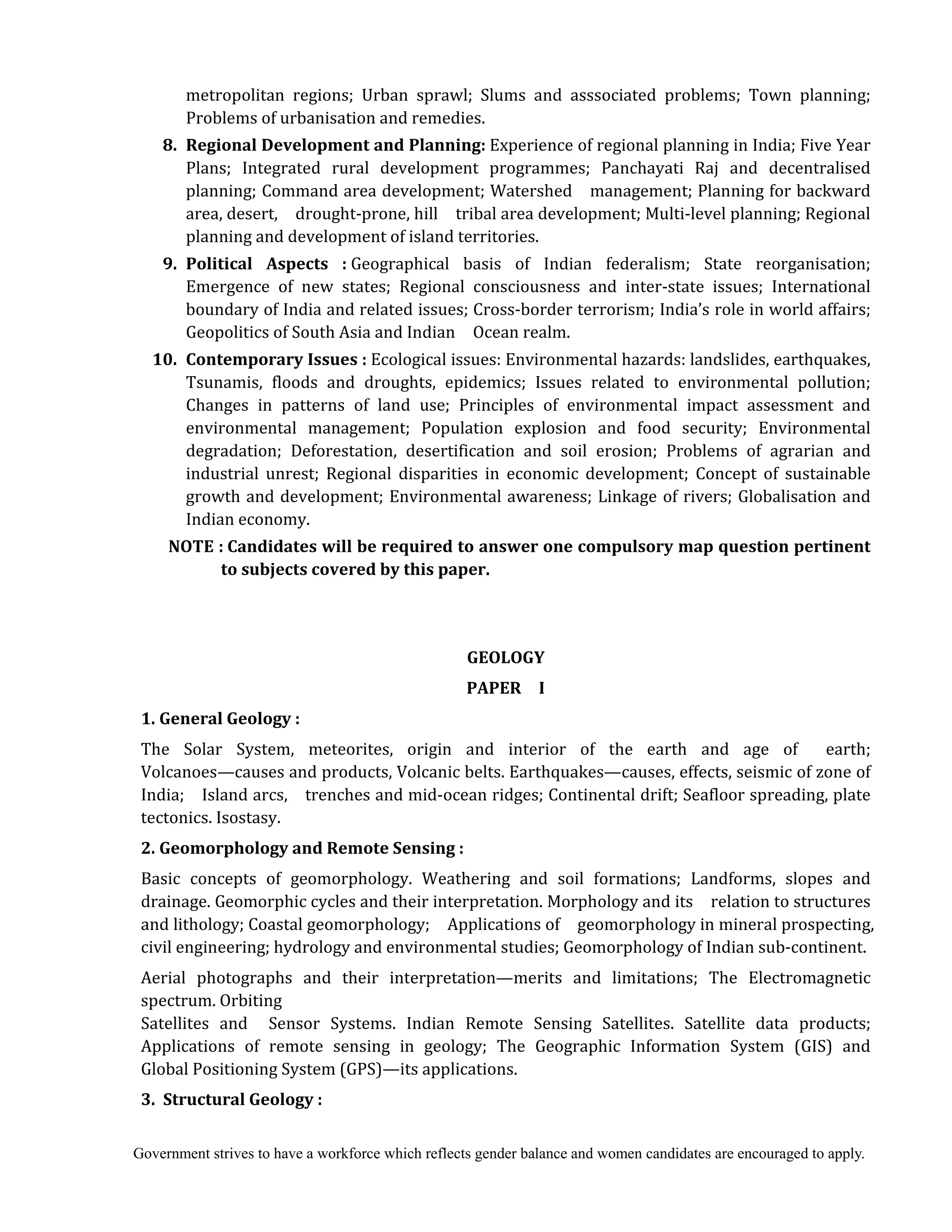 Government strives to have a workforce which reflects gender balance and women candidates are encouraged to apply.
metropolitan regions; Urban sprawl; Slums and asssociated problems; Town planning;
Problems of urbanisation and remedies.
	 8.	 Regional	Development	and	Planning:	Experience of regional planning in India; Five Year
Plans; Integrated rural development programmes; Panchayati Raj and decentralised
planning; Command area development; Watershed management; Planning for backward
area, desert, drought-prone, hill tribal area development; Multi-level planning; Regional
planning and development of island territories.
9.	 Political	 Aspects	 :	Geographical basis of Indian federalism; State reorganisation;
Emergence of new states; Regional consciousness and inter-state issues; International
boundary of India and related issues; Cross-border terrorism; India’s role in world affairs;
Geopolitics of South Asia and Indian Ocean realm.
10.	 Contemporary	Issues	:	Ecological issues: Environmental hazards: landslides, earthquakes,
Tsunamis, floods and droughts, epidemics; Issues related to environmental pollution;
Changes in patterns of land use; Principles of environmental impact assessment and
environmental management; Population explosion and food security; Environmental
degradation; Deforestation, desertification and soil erosion; Problems of agrarian and
industrial unrest; Regional disparities in economic development; Concept of sustainable
growth and development; Environmental awareness; Linkage of rivers; Globalisation and
Indian economy.
NOTE	:	Candidates	will	be	required	to	answer	one	compulsory	map	question	pertinent	
to	subjects	covered	by	this	paper.	
	
	
GEOLOGY	
PAPER	 	 I	
1.	General	Geology	:	
The Solar System, meteorites, origin and interior of the earth and age of earth;
Volcanoes—causes and products, Volcanic belts. Earthquakes—causes, effects, seismic of zone of
India; Island arcs, trenches and mid-ocean ridges; Continental drift; Seafloor spreading, plate
tectonics. Isostasy.
2.	Geomorphology	and	Remote	Sensing	:	
Basic concepts of geomorphology. Weathering and soil formations; Landforms, slopes and
drainage. Geomorphic cycles and their interpretation. Morphology and its relation to structures
and lithology; Coastal geomorphology; Applications of geomorphology in mineral prospecting,
civil engineering; hydrology and environmental studies; Geomorphology of Indian sub-continent.
Aerial photographs and their interpretation—merits and limitations; The Electromagnetic
spectrum. Orbiting
Satellites and Sensor Systems. Indian Remote Sensing Satellites. Satellite data products;
Applications of remote sensing in geology; The Geographic Information System (GIS) and
Global Positioning System (GPS)—its applications.
3.		Structural	Geology	:	
 