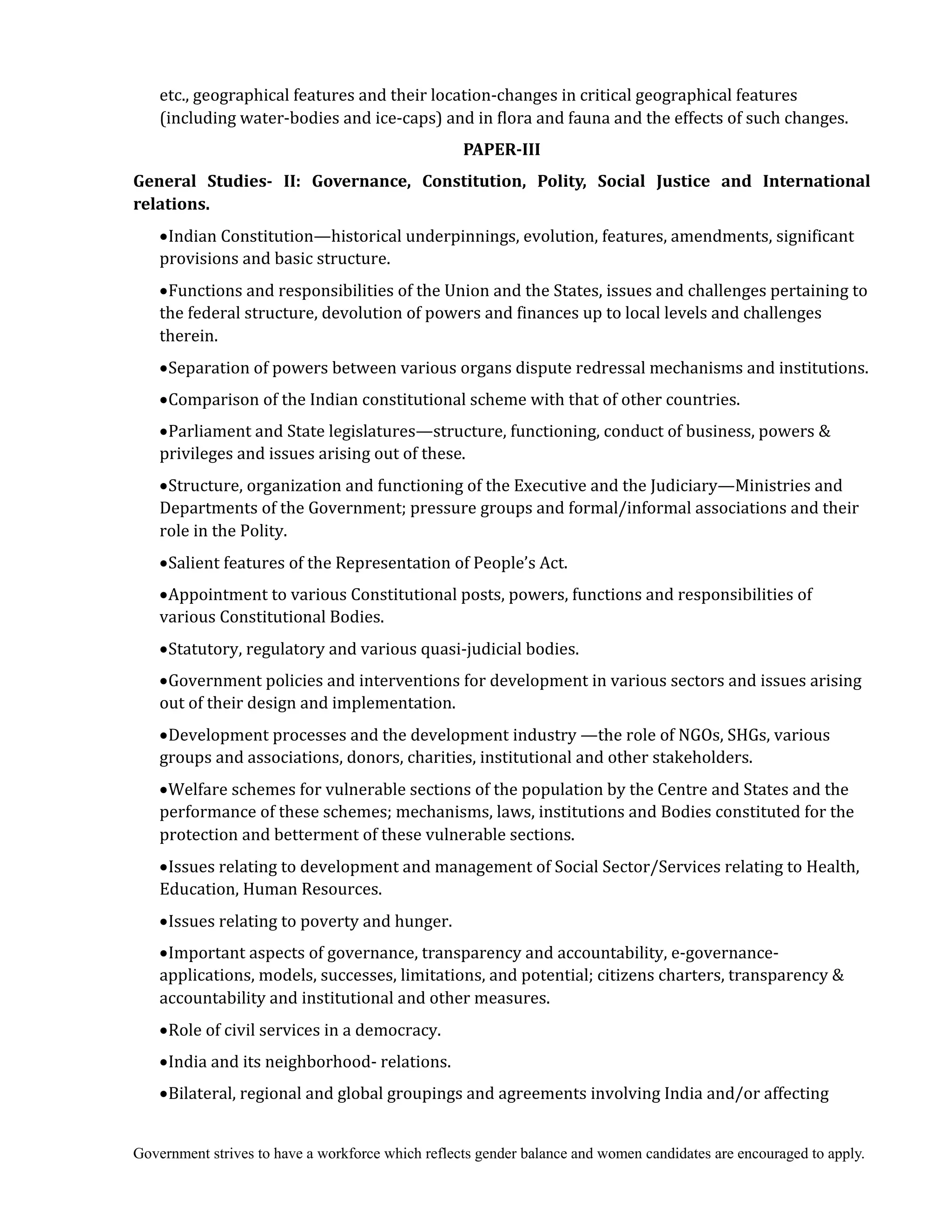 Government strives to have a workforce which reflects gender balance and women candidates are encouraged to apply.
etc., geographical features and their location-changes in critical geographical features
(including water-bodies and ice-caps) and in flora and fauna and the effects of such changes.
PAPER‐III
General	 Studies‐	 II:	 Governance,	 Constitution,	 Polity,	 Social	 Justice	 and	 International	
relations.	
Indian Constitution—historical underpinnings, evolution, features, amendments, significant
provisions and basic structure.
Functions and responsibilities of the Union and the States, issues and challenges pertaining to
the federal structure, devolution of powers and finances up to local levels and challenges
therein.
Separation of powers between various organs dispute redressal mechanisms and institutions.
Comparison of the Indian constitutional scheme with that of other countries.
Parliament and State legislatures—structure, functioning, conduct of business, powers &
privileges and issues arising out of these.
Structure, organization and functioning of the Executive and the Judiciary—Ministries and
Departments of the Government; pressure groups and formal/informal associations and their
role in the Polity.
Salient features of the Representation of People’s Act.
Appointment to various Constitutional posts, powers, functions and responsibilities of
various Constitutional Bodies.
Statutory, regulatory and various quasi-judicial bodies.
Government policies and interventions for development in various sectors and issues arising
out of their design and implementation.
Development processes and the development industry —the role of NGOs, SHGs, various
groups and associations, donors, charities, institutional and other stakeholders.
Welfare schemes for vulnerable sections of the population by the Centre and States and the
performance of these schemes; mechanisms, laws, institutions and Bodies constituted for the
protection and betterment of these vulnerable sections.
Issues relating to development and management of Social Sector/Services relating to Health,
Education, Human Resources.
Issues relating to poverty and hunger.
Important aspects of governance, transparency and accountability, e-governance-
applications, models, successes, limitations, and potential; citizens charters, transparency &
accountability and institutional and other measures.
Role of civil services in a democracy.
India and its neighborhood- relations.
Bilateral, regional and global groupings and agreements involving India and/or affecting
 