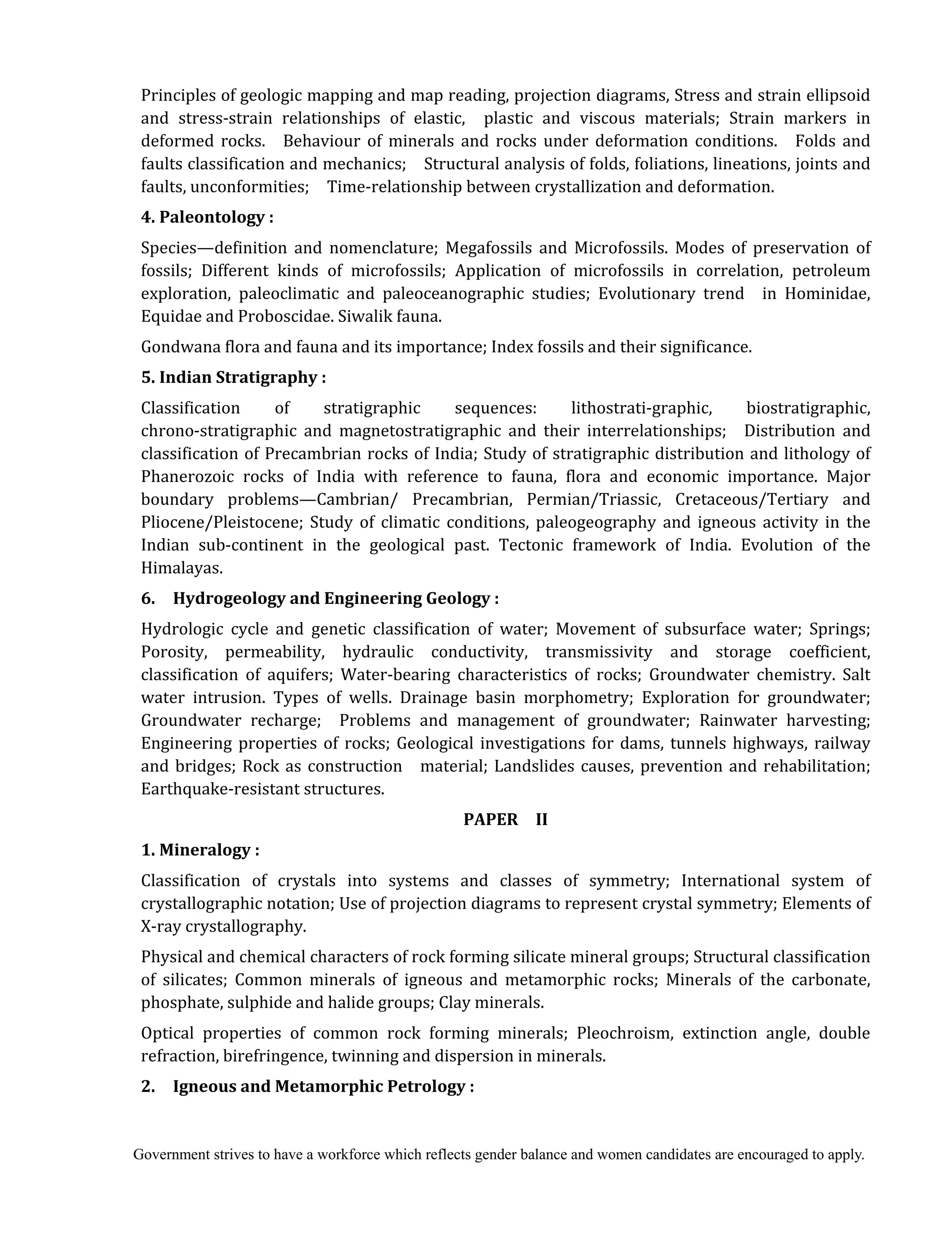 Government strives to have a workforce which reflects gender balance and women candidates are encouraged to apply.
Principles of geologic mapping and map reading, projection diagrams, Stress and strain ellipsoid
and stress-strain relationships of elastic, plastic and viscous materials; Strain markers in
deformed rocks. Behaviour of minerals and rocks under deformation conditions. Folds and
faults classification and mechanics; Structural analysis of folds, foliations, lineations, joints and
faults, unconformities; Time-relationship between crystallization and deformation. 	
4.	Paleontology	:	
Species—definition and nomenclature; Megafossils and Microfossils. Modes of preservation of
fossils; Different kinds of microfossils; Application of microfossils in correlation, petroleum
exploration, paleoclimatic and paleoceanographic studies; Evolutionary trend in Hominidae,
Equidae and Proboscidae. Siwalik fauna.
Gondwana flora and fauna and its importance; Index fossils and their significance.
5.	Indian	Stratigraphy	:	
Classification of stratigraphic sequences: lithostrati-graphic, biostratigraphic,
chrono-stratigraphic and magnetostratigraphic and their interrelationships; Distribution and
classification of Precambrian rocks of India; Study of stratigraphic distribution and lithology of
Phanerozoic rocks of India with reference to fauna, flora and economic importance. Major
boundary problems—Cambrian/ Precambrian, Permian/Triassic, Cretaceous/Tertiary and
Pliocene/Pleistocene; Study of climatic conditions, paleogeography and igneous activity in the
Indian sub-continent in the geological past. Tectonic framework of India. Evolution of the
Himalayas.
6.	 	 Hydrogeology	and	Engineering	Geology	:	
Hydrologic cycle and genetic classification of water; Movement of subsurface water; Springs;
Porosity, permeability, hydraulic conductivity, transmissivity and storage coefficient,
classification of aquifers; Water-bearing characteristics of rocks; Groundwater chemistry. Salt
water intrusion. Types of wells. Drainage basin morphometry; Exploration for groundwater;
Groundwater recharge; Problems and management of groundwater; Rainwater harvesting;
Engineering properties of rocks; Geological investigations for dams, tunnels highways, railway
and bridges; Rock as construction material; Landslides causes, prevention and rehabilitation;
Earthquake-resistant structures.
PAPER	 	 II	
1.	Mineralogy	:	
Classification of crystals into systems and classes of symmetry; International system of
crystallographic notation; Use of projection diagrams to represent crystal symmetry; Elements of
X-ray crystallography.
Physical and chemical characters of rock forming silicate mineral groups; Structural classification
of silicates; Common minerals of igneous and metamorphic rocks; Minerals of the carbonate,
phosphate, sulphide and halide groups; Clay minerals.
Optical properties of common rock forming minerals; Pleochroism, extinction angle, double
refraction, birefringence, twinning and dispersion in minerals.	
2.	 	 Igneous	and	Metamorphic	Petrology	:	
 