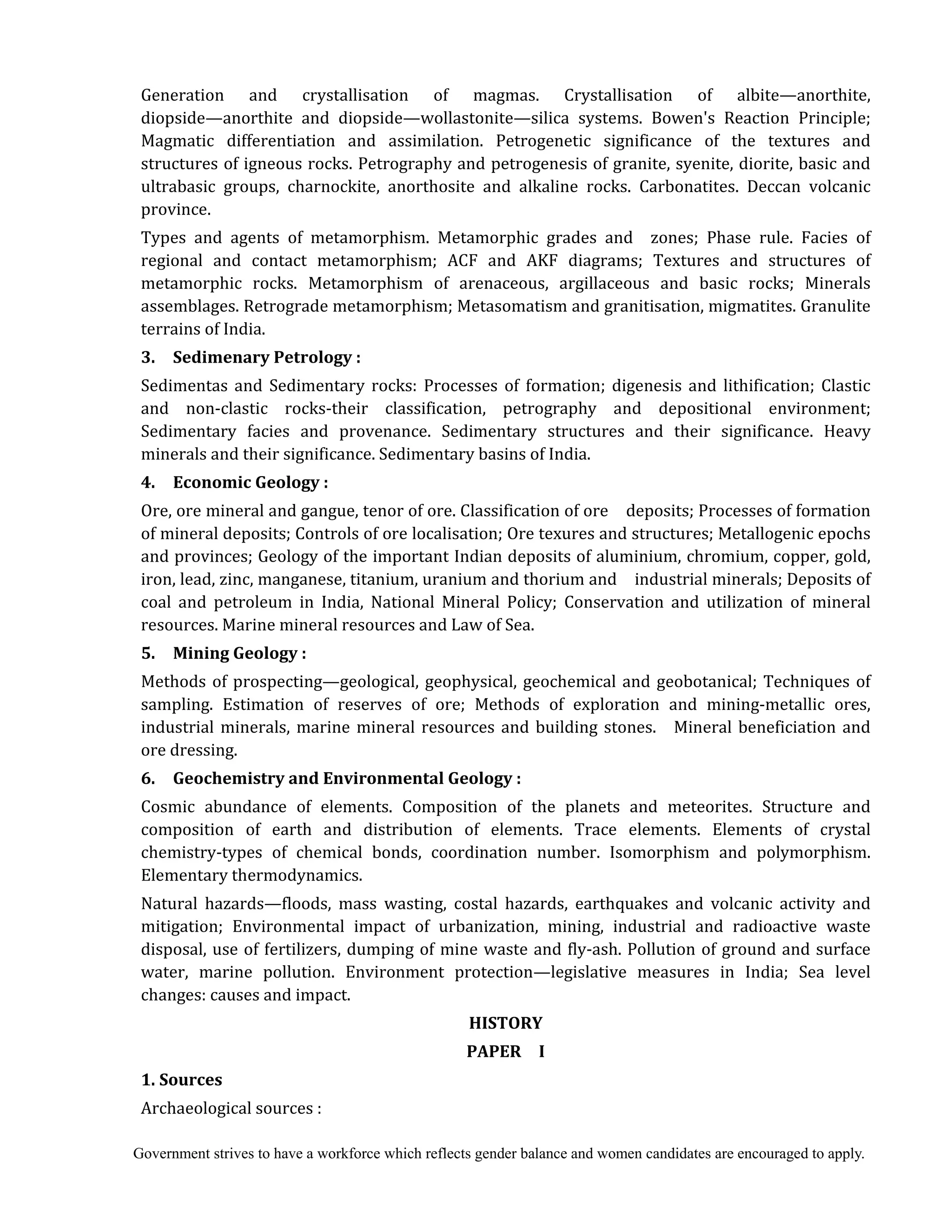 Government strives to have a workforce which reflects gender balance and women candidates are encouraged to apply.
Generation and crystallisation of magmas. Crystallisation of albite—anorthite,
diopside—anorthite and diopside—wollastonite—silica systems. Bowen's Reaction Principle;
Magmatic differentiation and assimilation. Petrogenetic significance of the textures and
structures of igneous rocks. Petrography and petrogenesis of granite, syenite, diorite, basic and
ultrabasic groups, charnockite, anorthosite and alkaline rocks. Carbonatites. Deccan volcanic
province.
Types and agents of metamorphism. Metamorphic grades and zones; Phase rule. Facies of
regional and contact metamorphism; ACF and AKF diagrams; Textures and structures of
metamorphic rocks. Metamorphism of arenaceous, argillaceous and basic rocks; Minerals
assemblages. Retrograde metamorphism; Metasomatism and granitisation, migmatites. Granulite
terrains of India.
3.	 	 Sedimenary	Petrology	:	
Sedimentas and Sedimentary rocks: Processes of formation; digenesis and lithification; Clastic
and non-clastic rocks-their classification, petrography and depositional environment;
Sedimentary facies and provenance. Sedimentary structures and their significance. Heavy
minerals and their significance. Sedimentary basins of India.
4.	 	 Economic	Geology	:	
Ore, ore mineral and gangue, tenor of ore. Classification of ore deposits; Processes of formation
of mineral deposits; Controls of ore localisation; Ore texures and structures; Metallogenic epochs
and provinces; Geology of the important Indian deposits of aluminium, chromium, copper, gold,
iron, lead, zinc, manganese, titanium, uranium and thorium and industrial minerals; Deposits of
coal and petroleum in India, National Mineral Policy; Conservation and utilization of mineral
resources. Marine mineral resources and Law of Sea.
5.	 	 Mining	Geology	:	
Methods of prospecting—geological, geophysical, geochemical and geobotanical; Techniques of
sampling. Estimation of reserves of ore; Methods of exploration and mining-metallic ores,
industrial minerals, marine mineral resources and building stones. Mineral beneficiation and
ore dressing.
6.	 	 Geochemistry	and	Environmental	Geology	:	
Cosmic abundance of elements. Composition of the planets and meteorites. Structure and
composition of earth and distribution of elements. Trace elements. Elements of crystal
chemistry-types of chemical bonds, coordination number. Isomorphism and polymorphism.
Elementary thermodynamics.
Natural hazards—floods, mass wasting, costal hazards, earthquakes and volcanic activity and
mitigation; Environmental impact of urbanization, mining, industrial and radioactive waste
disposal, use of fertilizers, dumping of mine waste and fly-ash. Pollution of ground and surface
water, marine pollution. Environment protection—legislative measures in India; Sea level
changes: causes and impact.
HISTORY	
PAPER	 	 I	
1.	Sources	
Archaeological sources :
 