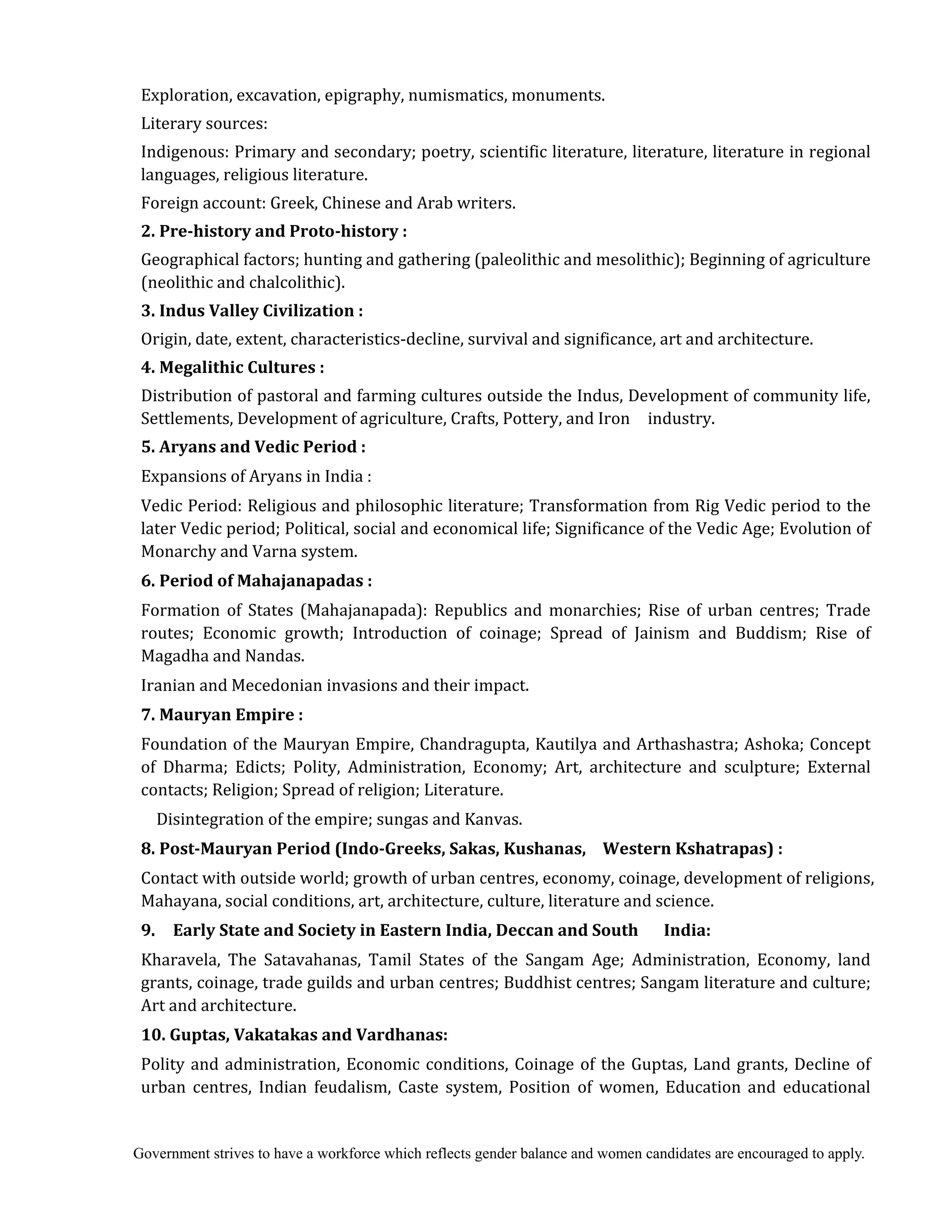 Government strives to have a workforce which reflects gender balance and women candidates are encouraged to apply.
Exploration, excavation, epigraphy, numismatics, monuments.
Literary sources:
Indigenous: Primary and secondary; poetry, scientific literature, literature, literature in regional
languages, religious literature.
Foreign account: Greek, Chinese and Arab writers.
2.	Pre‐history	and	Proto‐history	:
Geographical factors; hunting and gathering (paleolithic and mesolithic); Beginning of agriculture
(neolithic and chalcolithic).
3.	Indus	Valley	Civilization	:
Origin, date, extent, characteristics-decline, survival and significance, art and architecture.
4.	Megalithic	Cultures	:
Distribution of pastoral and farming cultures outside the Indus, Development of community life,
Settlements, Development of agriculture, Crafts, Pottery, and Iron industry.
5.	Aryans	and	Vedic	Period	:	
Expansions of Aryans in India :
Vedic Period: Religious and philosophic literature; Transformation from Rig Vedic period to the
later Vedic period; Political, social and economical life; Significance of the Vedic Age; Evolution of
Monarchy and Varna system.
6.	Period	of	Mahajanapadas	:
Formation of States (Mahajanapada): Republics and monarchies; Rise of urban centres; Trade
routes; Economic growth; Introduction of coinage; Spread of Jainism and Buddism; Rise of
Magadha and Nandas.
Iranian and Mecedonian invasions and their impact.
7.	Mauryan	Empire	:
Foundation of the Mauryan Empire, Chandragupta, Kautilya and Arthashastra; Ashoka; Concept
of Dharma; Edicts; Polity, Administration, Economy; Art, architecture and sculpture; External
contacts; Religion; Spread of religion; Literature.
Disintegration of the empire; sungas and Kanvas.	
8.	Post‐Mauryan	Period	(Indo‐Greeks,	Sakas,	Kushanas,	 		Western	Kshatrapas)	:
Contact with outside world; growth of urban centres, economy, coinage, development of religions,
Mahayana, social conditions, art, architecture, culture, literature and science.
9.	 	 Early	State	and	Society	in	Eastern	India,	Deccan	and	South	 			 India:	
Kharavela, The Satavahanas, Tamil States of the Sangam Age; Administration, Economy, land
grants, coinage, trade guilds and urban centres; Buddhist centres; Sangam literature and culture;
Art and architecture.
10.	Guptas,	Vakatakas	and	Vardhanas:	
Polity and administration, Economic conditions, Coinage of the Guptas, Land grants, Decline of
urban centres, Indian feudalism, Caste system, Position of women, Education and educational
 