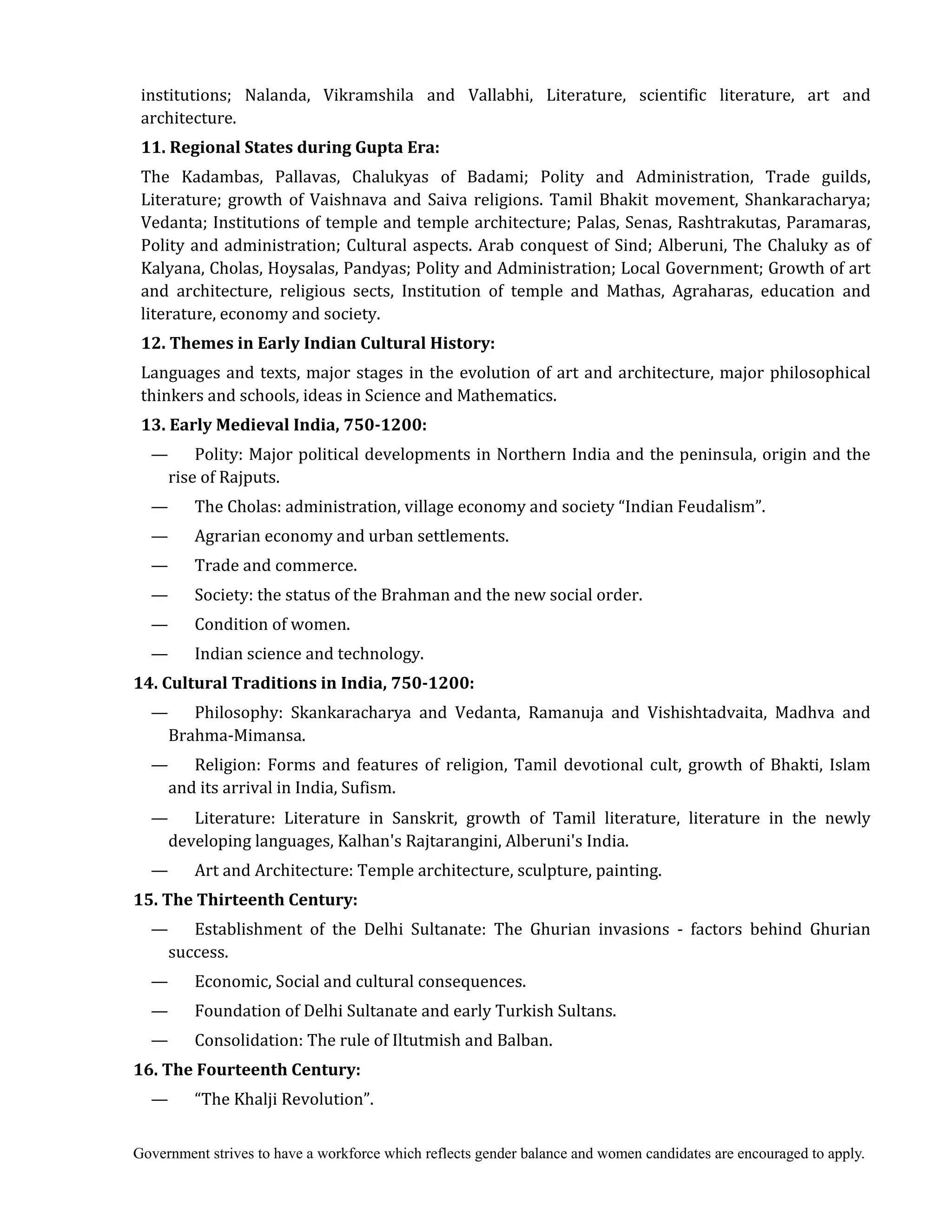 Government strives to have a workforce which reflects gender balance and women candidates are encouraged to apply.
institutions; Nalanda, Vikramshila and Vallabhi, Literature, scientific literature, art and
architecture.
11.	Regional	States	during	Gupta	Era:
The Kadambas, Pallavas, Chalukyas of Badami; Polity and Administration, Trade guilds,
Literature; growth of Vaishnava and Saiva religions. Tamil Bhakit movement, Shankaracharya;
Vedanta; Institutions of temple and temple architecture; Palas, Senas, Rashtrakutas, Paramaras,
Polity and administration; Cultural aspects. Arab conquest of Sind; Alberuni, The Chaluky as of
Kalyana, Cholas, Hoysalas, Pandyas; Polity and Administration; Local Government; Growth of art
and architecture, religious sects, Institution of temple and Mathas, Agraharas, education and
literature, economy and society.
12.	Themes	in	Early	Indian	Cultural	History:
Languages and texts, major stages in the evolution of art and architecture, major philosophical
thinkers and schools, ideas in Science and Mathematics.	
13.	Early	Medieval	India,	750‐1200:
— Polity: Major political developments in Northern India and the peninsula, origin and the
rise of Rajputs.
— The Cholas: administration, village economy and society “Indian Feudalism”.
— Agrarian economy and urban settlements.
— Trade and commerce.
— Society: the status of the Brahman and the new social order.
— Condition of women.
— Indian science and technology.
14.	Cultural	Traditions	in	India,	750‐1200:
— Philosophy: Skankaracharya and Vedanta, Ramanuja and Vishishtadvaita, Madhva and
Brahma-Mimansa.
— Religion: Forms and features of religion, Tamil devotional cult, growth of Bhakti, Islam
and its arrival in India, Sufism.
— Literature: Literature in Sanskrit, growth of Tamil literature, literature in the newly
developing languages, Kalhan's Rajtarangini, Alberuni's India.
— Art and Architecture: Temple architecture, sculpture, painting.
15.	The	Thirteenth	Century:
— Establishment of the Delhi Sultanate: The Ghurian invasions - factors behind Ghurian
success.
— Economic, Social and cultural consequences.
— Foundation of Delhi Sultanate and early Turkish Sultans.
— Consolidation: The rule of Iltutmish and Balban.
16.	The	Fourteenth	Century:
— “The Khalji Revolution”.
 