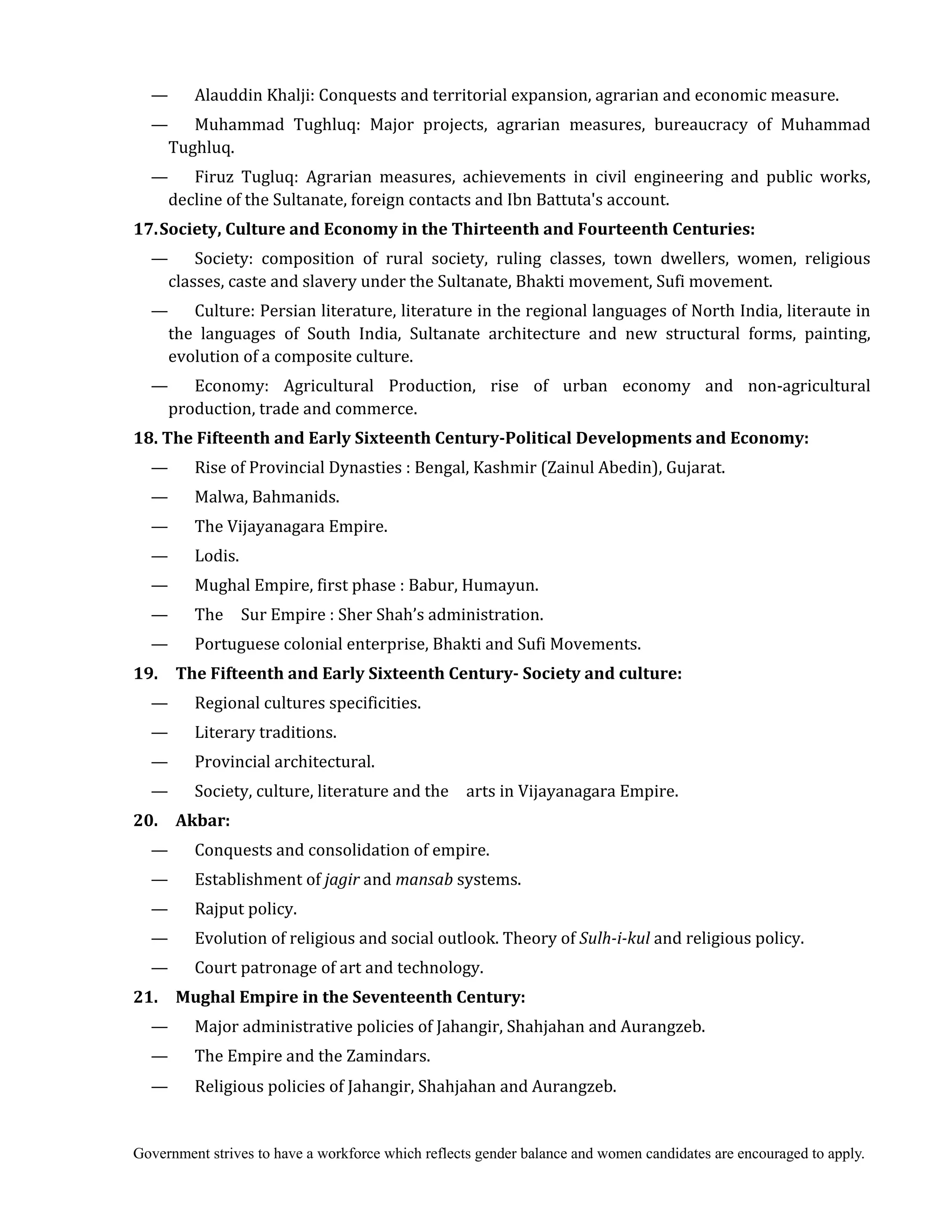 Government strives to have a workforce which reflects gender balance and women candidates are encouraged to apply.
— Alauddin Khalji: Conquests and territorial expansion, agrarian and economic measure.
— Muhammad Tughluq: Major projects, agrarian measures, bureaucracy of Muhammad
Tughluq.
— Firuz Tugluq: Agrarian measures, achievements in civil engineering and public works,
decline of the Sultanate, foreign contacts and Ibn Battuta's account.
17.	Society,	Culture	and	Economy	in	the	Thirteenth	and	Fourteenth	Centuries:
— Society: composition of rural society, ruling classes, town dwellers, women, religious
classes, caste and slavery under the Sultanate, Bhakti movement, Sufi movement.
— Culture: Persian literature, literature in the regional languages of North India, literaute in
the languages of South India, Sultanate architecture and new structural forms, painting,
evolution of a composite culture.
— Economy: Agricultural Production, rise of urban economy and non-agricultural
production, trade and commerce.
18.	The	Fifteenth	and	Early	Sixteenth	Century‐Political	Developments	and	Economy:
— Rise of Provincial Dynasties : Bengal, Kashmir (Zainul Abedin), Gujarat.
— Malwa, Bahmanids.
— The Vijayanagara Empire.
— Lodis.
— Mughal Empire, first phase : Babur, Humayun.
— The Sur Empire : Sher Shah’s administration.
— Portuguese colonial enterprise, Bhakti and Sufi Movements.
19.	 	 The	Fifteenth	and	Early	Sixteenth	Century‐	Society	and	culture:
— Regional cultures specificities.
— Literary traditions.
— Provincial architectural.
— Society, culture, literature and the arts in Vijayanagara Empire.
20.	 	 Akbar:	
— Conquests and consolidation of empire.
— Establishment of jagir	and mansab	systems.
— Rajput policy.
— Evolution of religious and social outlook. Theory of Sulh‐i‐kul	and religious policy.
— Court patronage of art and technology.
21.	 	 Mughal	Empire	in	the	Seventeenth	Century:
— Major administrative policies of Jahangir, Shahjahan and Aurangzeb.
— The Empire and the Zamindars.
— Religious policies of Jahangir, Shahjahan and Aurangzeb.
 