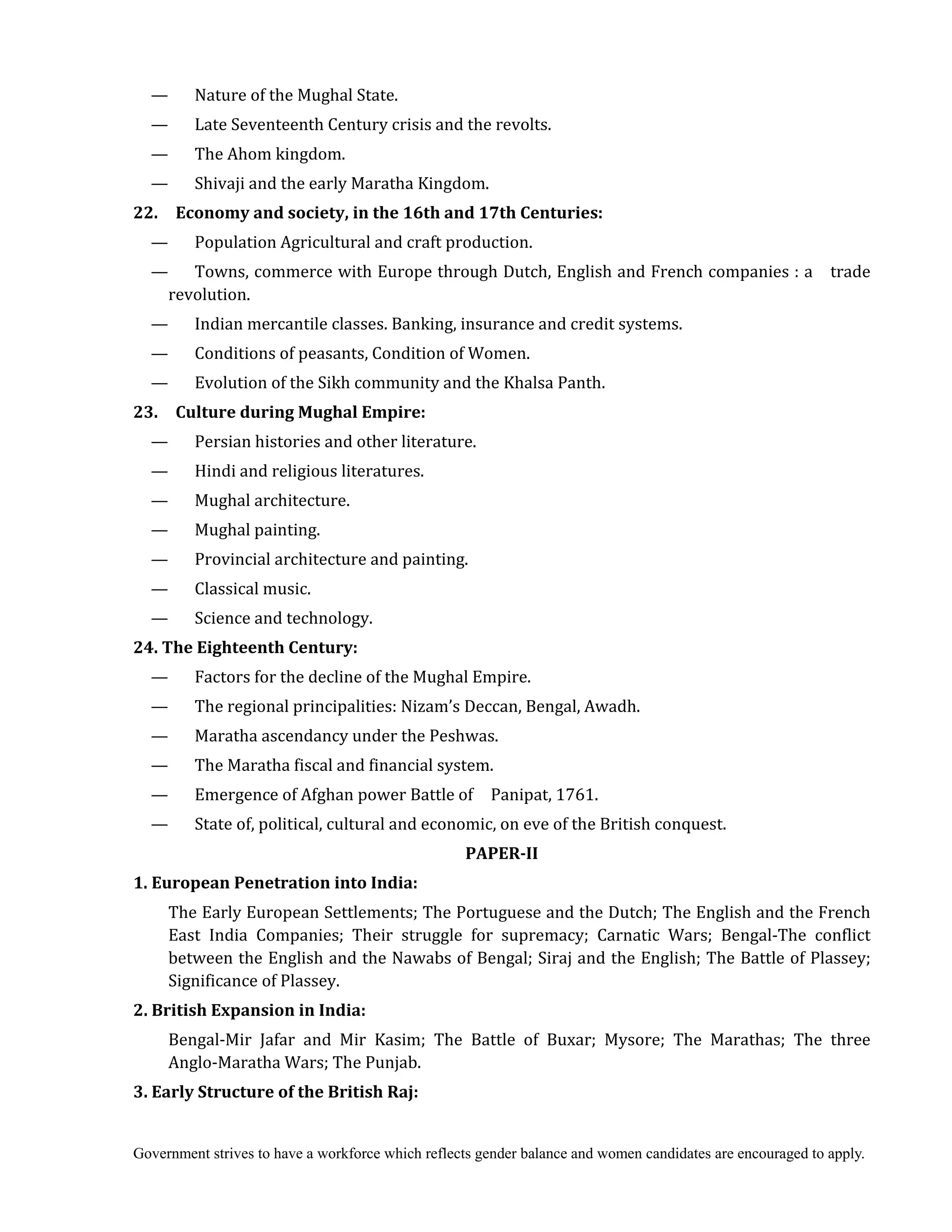 Government strives to have a workforce which reflects gender balance and women candidates are encouraged to apply.
— Nature of the Mughal State.
— Late Seventeenth Century crisis and the revolts.
— The Ahom kingdom.
— Shivaji and the early Maratha Kingdom.
22.	 	 Economy	and	society,	in	the	16th	and	17th	Centuries:
— Population Agricultural and craft production.
— Towns, commerce with Europe through Dutch, English and French companies : a trade
revolution.
— Indian mercantile classes. Banking, insurance and credit systems.
— Conditions of peasants, Condition of Women.
— Evolution of the Sikh community and the Khalsa Panth.
23.	 	 Culture	during	Mughal	Empire:
— Persian histories and other literature.
— Hindi and religious literatures.
— Mughal architecture.
— Mughal painting.
— Provincial architecture and painting.
— Classical music.
— Science and technology.
24.	The	Eighteenth	Century:	
— Factors for the decline of the Mughal Empire.
— The regional principalities: Nizam’s Deccan, Bengal, Awadh.
— Maratha ascendancy under the Peshwas.
— The Maratha fiscal and financial system.
— Emergence of Afghan power Battle of Panipat, 1761.
— State of, political, cultural and economic, on eve of the British conquest.
PAPER‐II
1.	European	Penetration	into	India:	
The Early European Settlements; The Portuguese and the Dutch; The English and the French
East India Companies; Their struggle for supremacy; Carnatic Wars; Bengal-The conflict
between the English and the Nawabs of Bengal; Siraj and the English; The Battle of Plassey;
Significance of Plassey.
2.	British	Expansion	in	India:
Bengal-Mir Jafar and Mir Kasim; The Battle of Buxar; Mysore; The Marathas; The three
Anglo-Maratha Wars; The Punjab.
3.	Early	Structure	of	the	British	Raj:
 