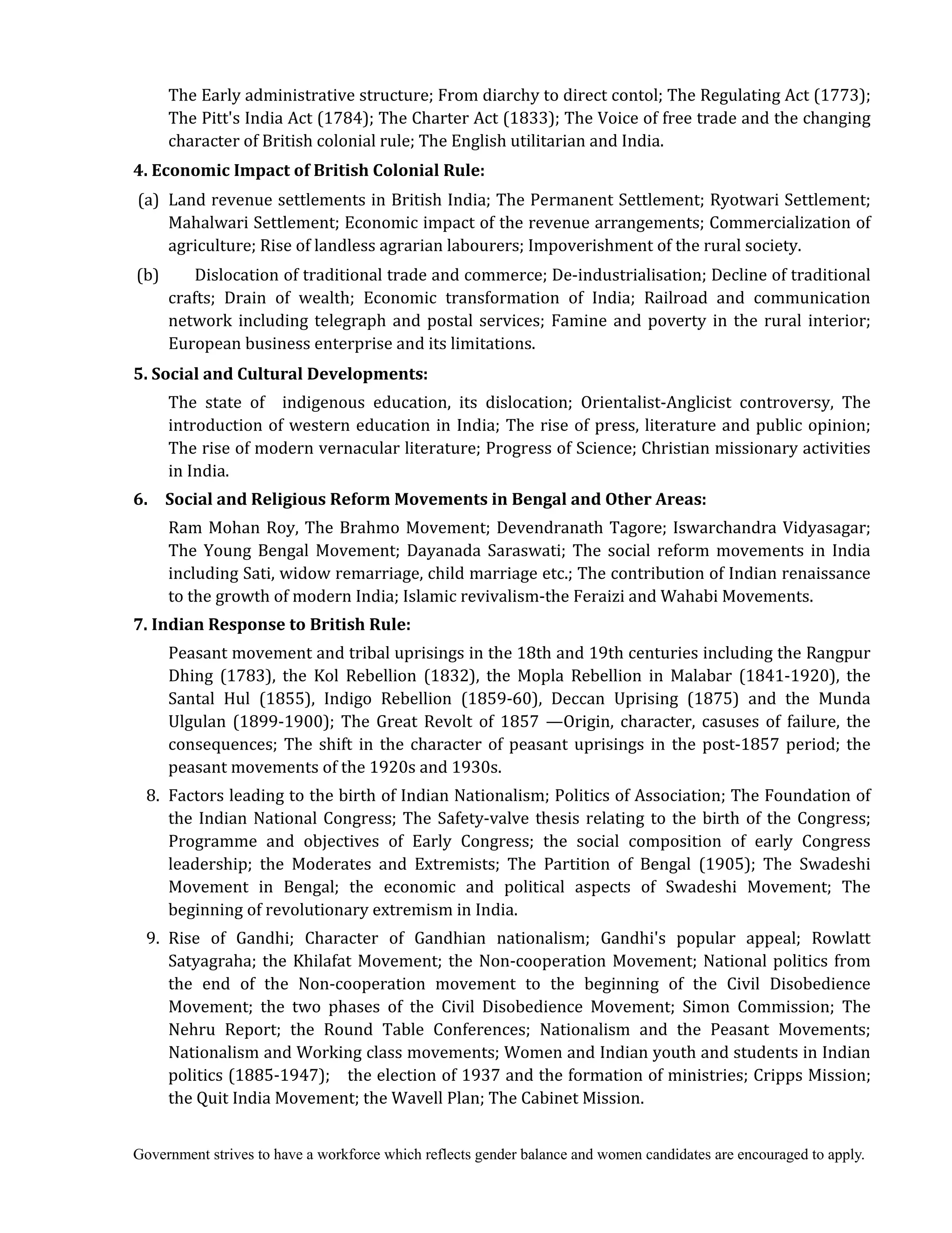 Government strives to have a workforce which reflects gender balance and women candidates are encouraged to apply.
The Early administrative structure; From diarchy to direct contol; The Regulating Act (1773);
The Pitt's India Act (1784); The Charter Act (1833); The Voice of free trade and the changing
character of British colonial rule; The English utilitarian and India.
4.	Economic	Impact	of	British	Colonial	Rule:
(a) Land revenue settlements in British India; The Permanent Settlement; Ryotwari Settlement;
Mahalwari Settlement; Economic impact of the revenue arrangements; Commercialization of
agriculture; Rise of landless agrarian labourers; Impoverishment of the rural society.
(b) Dislocation of traditional trade and commerce; De-industrialisation; Decline of traditional
crafts; Drain of wealth; Economic transformation of India; Railroad and communication
network including telegraph and postal services; Famine and poverty in the rural interior;
European business enterprise and its limitations.
5.	Social	and	Cultural	Developments:
The state of indigenous education, its dislocation; Orientalist-Anglicist controversy, The
introduction of western education in India; The rise of press, literature and public opinion;
The rise of modern vernacular literature; Progress of Science; Christian missionary activities
in India.
6.	 	 Social	and	Religious	Reform	Movements	in	Bengal	and	Other	Areas:	
	 	 Ram Mohan Roy, The Brahmo Movement; Devendranath Tagore; Iswarchandra Vidyasagar;
The Young Bengal Movement; Dayanada Saraswati; The social reform movements in India
including Sati, widow remarriage, child marriage etc.; The contribution of Indian renaissance
to the growth of modern India; Islamic revivalism-the Feraizi and Wahabi Movements.
7.	Indian	Response	to	British	Rule:
Peasant movement and tribal uprisings in the 18th and 19th centuries including the Rangpur
Dhing (1783), the Kol Rebellion (1832), the Mopla Rebellion in Malabar (1841-1920), the
Santal Hul (1855), Indigo Rebellion (1859-60), Deccan Uprising (1875) and the Munda
Ulgulan (1899-1900); The Great Revolt of 1857 —Origin, character, casuses of failure, the
consequences; The shift in the character of peasant uprisings in the post-1857 period; the
peasant movements of the 1920s and 1930s.
8. Factors leading to the birth of Indian Nationalism; Politics of Association; The Foundation of
the Indian National Congress; The Safety-valve thesis relating to the birth of the Congress;
Programme and objectives of Early Congress; the social composition of early Congress
leadership; the Moderates and Extremists; The Partition of Bengal (1905); The Swadeshi
Movement in Bengal; the economic and political aspects of Swadeshi Movement; The
beginning of revolutionary extremism in India.
9. Rise of Gandhi; Character of Gandhian nationalism; Gandhi's popular appeal; Rowlatt
Satyagraha; the Khilafat Movement; the Non-cooperation Movement; National politics from
the end of the Non-cooperation movement to the beginning of the Civil Disobedience
Movement; the two phases of the Civil Disobedience Movement; Simon Commission; The
Nehru Report; the Round Table Conferences; Nationalism and the Peasant Movements;
Nationalism and Working class movements; Women and Indian youth and students in Indian
politics (1885-1947); the election of 1937 and the formation of ministries; Cripps Mission;
the Quit India Movement; the Wavell Plan; The Cabinet Mission.
 
