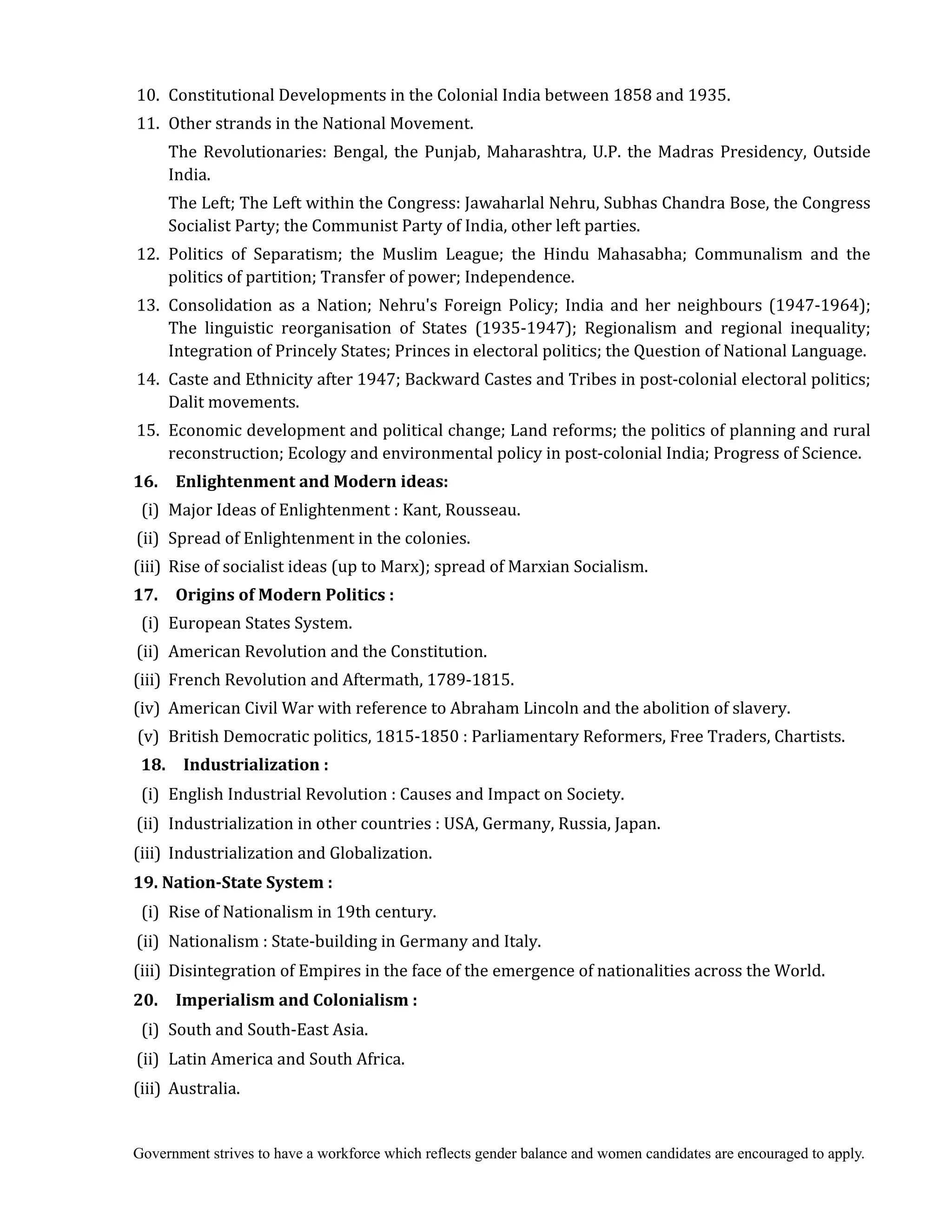 Government strives to have a workforce which reflects gender balance and women candidates are encouraged to apply.
10. Constitutional Developments in the Colonial India between 1858 and 1935.
11. Other strands in the National Movement.
The Revolutionaries: Bengal, the Punjab, Maharashtra, U.P. the Madras Presidency, Outside
India.
The Left; The Left within the Congress: Jawaharlal Nehru, Subhas Chandra Bose, the Congress
Socialist Party; the Communist Party of India, other left parties.
12. Politics of Separatism; the Muslim League; the Hindu Mahasabha; Communalism and the
politics of partition; Transfer of power; Independence.
13. Consolidation as a Nation; Nehru's Foreign Policy; India and her neighbours (1947-1964);
The linguistic reorganisation of States (1935-1947); Regionalism and regional inequality;
Integration of Princely States; Princes in electoral politics; the Question of National Language.
14. Caste and Ethnicity after 1947; Backward Castes and Tribes in post-colonial electoral politics;
Dalit movements.
15. Economic development and political change; Land reforms; the politics of planning and rural
reconstruction; Ecology and environmental policy in post-colonial India; Progress of Science.
16.	 	 Enlightenment	and	Modern	ideas:
(i) Major Ideas of Enlightenment : Kant, Rousseau.
(ii) Spread of Enlightenment in the colonies.
(iii) Rise of socialist ideas (up to Marx); spread of Marxian Socialism.
17.	 	 Origins	of	Modern	Politics	:
(i) European States System.
(ii) American Revolution and the Constitution.
(iii) French Revolution and Aftermath, 1789-1815.
(iv) American Civil War with reference to Abraham Lincoln and the abolition of slavery.
(v) British Democratic politics, 1815-1850 : Parliamentary Reformers, Free Traders, Chartists.
18.	 	 Industrialization	:
(i) English Industrial Revolution : Causes and Impact on Society.
(ii) Industrialization in other countries : USA, Germany, Russia, Japan.
(iii) Industrialization and Globalization.
19.	Nation‐State	System	:
(i) Rise of Nationalism in 19th century.
(ii) Nationalism : State-building in Germany and Italy.
(iii) Disintegration of Empires in the face of the emergence of nationalities across the World.
20.	 	 Imperialism	and	Colonialism	:
(i) South and South-East Asia.
(ii) Latin America and South Africa.
(iii) Australia.
 