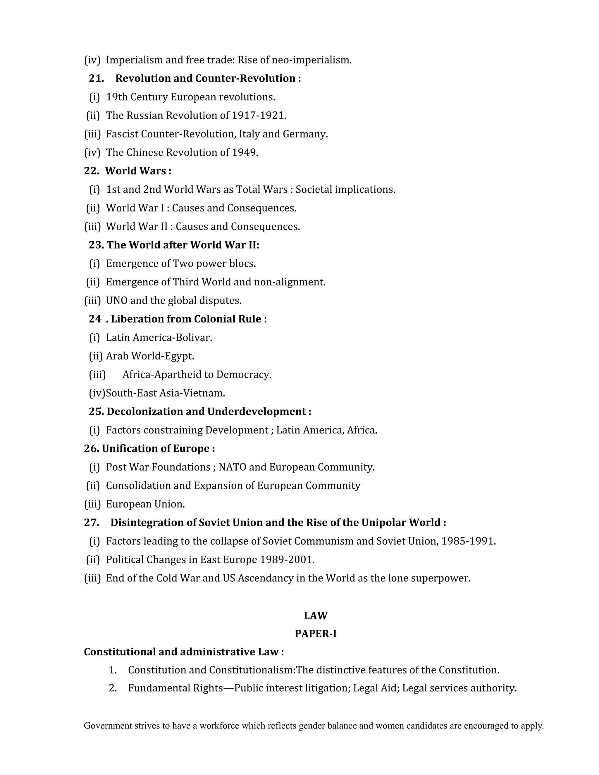 Government strives to have a workforce which reflects gender balance and women candidates are encouraged to apply.
(iv) Imperialism and free trade: Rise of neo-imperialism.
21.	 	 Revolution	and	Counter‐Revolution	:
(i) 19th Century European revolutions.
(ii) The Russian Revolution of 1917-1921.
(iii) Fascist Counter-Revolution, Italy and Germany.
(iv) The Chinese Revolution of 1949.
22.	 World	Wars	:
(i) 1st and 2nd World Wars as Total Wars : Societal implications.
(ii) World War I : Causes and Consequences.
(iii) World War II : Causes and Consequences.
23.	The	World	after	World	War	II:
(i) Emergence of Two power blocs.
(ii) Emergence of Third World and non-alignment.
(iii) UNO and the global disputes.
24	 .	Liberation	from	Colonial	Rule	:
(i) Latin America-Bolivar.
(ii) Arab World-Egypt.
(iii) Africa-Apartheid to Democracy.
(iv)South-East Asia-Vietnam.
25.	Decolonization	and	Underdevelopment	:
(i) Factors constraining Development ; Latin America, Africa.
26.	Unification	of	Europe	:
(i) Post War Foundations ; NATO and European Community.
(ii) Consolidation and Expansion of European Community
(iii) European Union.
27.	 	 Disintegration	of	Soviet	Union	and	the	Rise	of	the	Unipolar	World	:
(i) Factors leading to the collapse of Soviet Communism and Soviet Union, 1985-1991.
(ii) Political Changes in East Europe 1989-2001.
(iii) End of the Cold War and US Ascendancy in the World as the lone superpower.
	
LAW	
PAPER‐I	
Constitutional	and	administrative	Law	:
1. Constitution and Constitutionalism:The distinctive features of the Constitution.
2. Fundamental Rights—Public interest litigation; Legal Aid; Legal services authority.
 