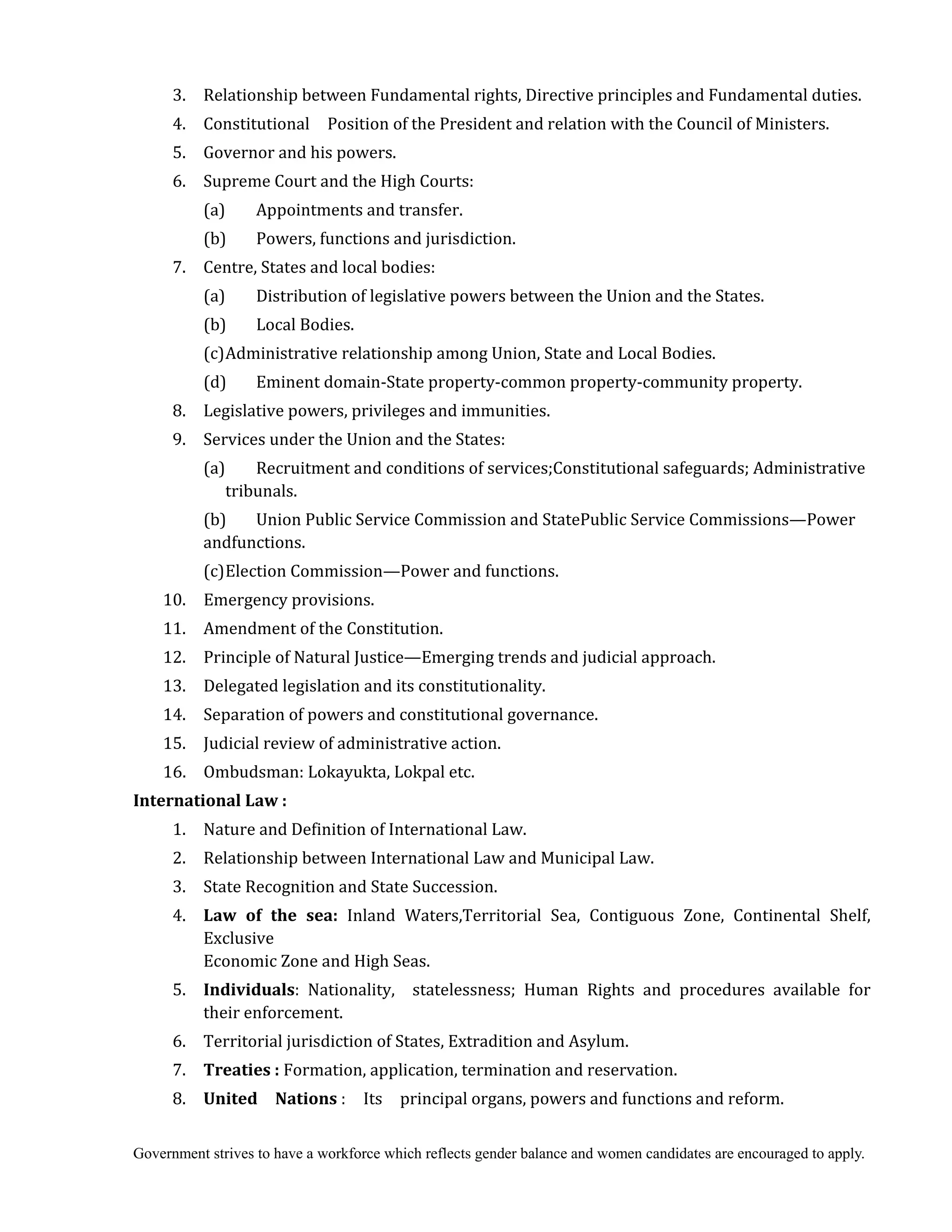 Government strives to have a workforce which reflects gender balance and women candidates are encouraged to apply.
3. Relationship between Fundamental rights, Directive principles and Fundamental duties.
4. Constitutional Position of the President and relation with the Council of Ministers.
5. Governor and his powers.
6. Supreme Court and the High Courts:
(a) Appointments and transfer.
(b) Powers, functions and jurisdiction.
7. Centre, States and local bodies:
(a) Distribution of legislative powers between the Union and the States.
(b) Local Bodies.
(c)Administrative relationship among Union, State and Local Bodies.
(d) Eminent domain-State property-common property-community property.
8. Legislative powers, privileges and immunities.
9. Services under the Union and the States:
(a) Recruitment and conditions of services;Constitutional safeguards; Administrative
tribunals.
(b) Union Public Service Commission and StatePublic Service Commissions—Power
andfunctions.
(c)Election Commission—Power and functions.
10. Emergency provisions.
11. Amendment of the Constitution.
12. Principle of Natural Justice—Emerging trends and judicial approach.
13. Delegated legislation and its constitutionality.
14. Separation of powers and constitutional governance.
15. Judicial review of administrative action.
16. Ombudsman: Lokayukta, Lokpal etc.
International	Law	:	
1. Nature and Definition of International Law.
2. Relationship between International Law and Municipal Law.
3. State Recognition and State Succession.
4. Law	 of	 the	 sea: Inland Waters,Territorial Sea, Contiguous Zone, Continental Shelf,
Exclusive
Economic Zone and High Seas.
5. Individuals: Nationality, statelessness; Human Rights and procedures available for
their enforcement.
6. Territorial jurisdiction of States, Extradition and Asylum.
7. Treaties	:	Formation, application, termination and reservation.
8. United	 	 Nations	: Its principal organs, powers and functions and reform.
 