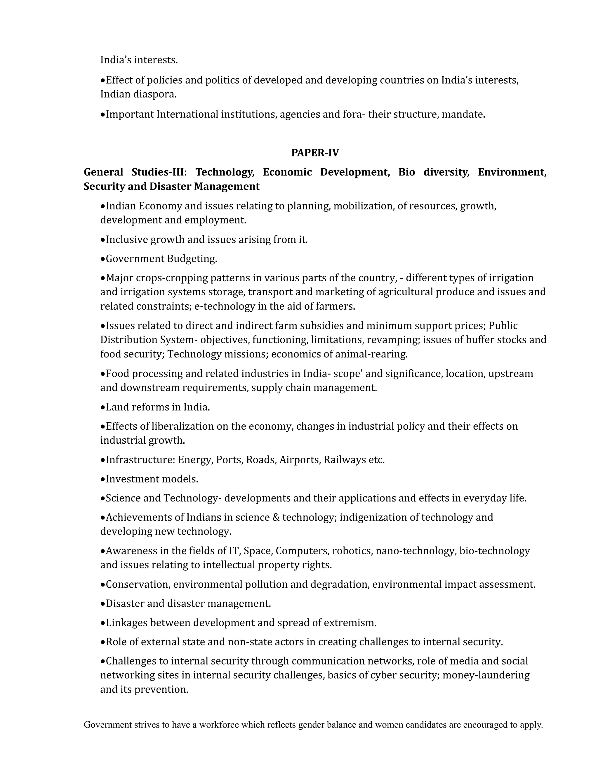 Government strives to have a workforce which reflects gender balance and women candidates are encouraged to apply.
India’s interests.
Effect of policies and politics of developed and developing countries on India’s interests,
Indian diaspora.
Important International institutions, agencies and fora- their structure, mandate.
	
PAPER‐IV
General	 Studies‐III:	 Technology,	 Economic	 Development,	 Bio	 diversity,	 Environment,	
Security	and	Disaster	Management
Indian Economy and issues relating to planning, mobilization, of resources, growth,
development and employment.
Inclusive growth and issues arising from it.
Government Budgeting.
Major crops-cropping patterns in various parts of the country, - different types of irrigation
and irrigation systems storage, transport and marketing of agricultural produce and issues and
related constraints; e-technology in the aid of farmers.
Issues related to direct and indirect farm subsidies and minimum support prices; Public
Distribution System- objectives, functioning, limitations, revamping; issues of buffer stocks and
food security; Technology missions; economics of animal-rearing.
Food processing and related industries in India- scope’ and significance, location, upstream
and downstream requirements, supply chain management.
Land reforms in India.
Effects of liberalization on the economy, changes in industrial policy and their effects on
industrial growth.
Infrastructure: Energy, Ports, Roads, Airports, Railways etc.
Investment models.
Science and Technology- developments and their applications and effects in everyday life.
Achievements of Indians in science & technology; indigenization of technology and
developing new technology.
Awareness in the fields of IT, Space, Computers, robotics, nano-technology, bio-technology
and issues relating to intellectual property rights.
Conservation, environmental pollution and degradation, environmental impact assessment.
Disaster and disaster management.
Linkages between development and spread of extremism.
Role of external state and non-state actors in creating challenges to internal security.
Challenges to internal security through communication networks, role of media and social
networking sites in internal security challenges, basics of cyber security; money-laundering
and its prevention.
 