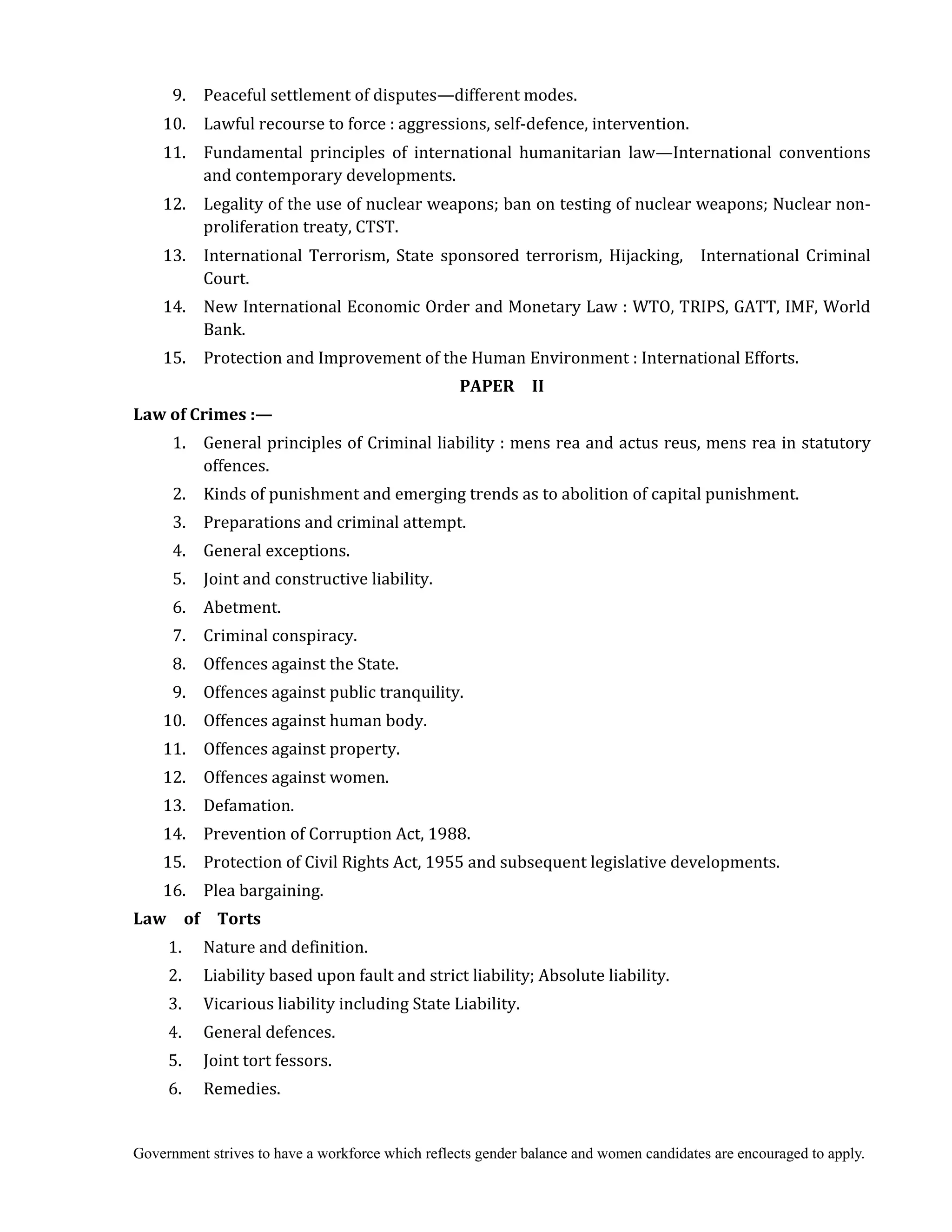 Government strives to have a workforce which reflects gender balance and women candidates are encouraged to apply.
9. Peaceful settlement of disputes—different modes.
10. Lawful recourse to force : aggressions, self-defence, intervention.
11. Fundamental principles of international humanitarian law—International conventions
and contemporary developments.
12. Legality of the use of nuclear weapons; ban on testing of nuclear weapons; Nuclear non-
proliferation treaty, CTST.
13. International Terrorism, State sponsored terrorism, Hijacking, International Criminal
Court.
14. New International Economic Order and Monetary Law : WTO, TRIPS, GATT, IMF, World
Bank.
15. Protection and Improvement of the Human Environment : International Efforts.
PAPER	 	 II
Law	of	Crimes	:—	
1. General principles of Criminal liability : mens rea and actus reus, mens rea in statutory
offences.
2. Kinds of punishment and emerging trends as to abolition of capital punishment.
3. Preparations and criminal attempt.
4. General exceptions.
5. Joint and constructive liability.
6. Abetment.
7. Criminal conspiracy.
8. Offences against the State.
9. Offences against public tranquility.
10. Offences against human body.
11. Offences against property.
12. Offences against women.
13. Defamation.
14. Prevention of Corruption Act, 1988.
15. Protection of Civil Rights Act, 1955 and subsequent legislative developments.
16. Plea bargaining.
Law	 	 of	 	 Torts	
	 1. Nature and definition.
2. Liability based upon fault and strict liability; Absolute liability.
3. Vicarious liability including State Liability.
4. General defences.
5. Joint tort fessors.
6. Remedies.
 