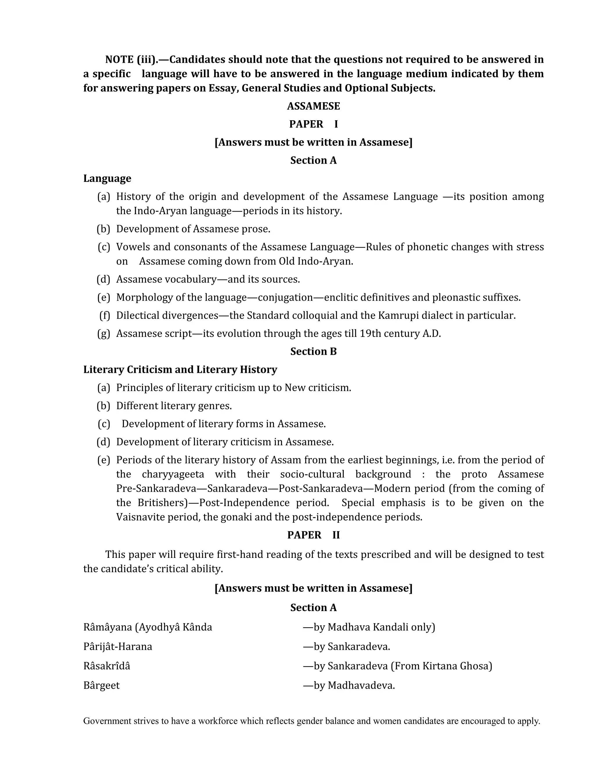 Government strives to have a workforce which reflects gender balance and women candidates are encouraged to apply.
NOTE	(iii).—Candidates	should	note	that	the	questions	not	required	to	be	answered	in	
a	specific	 	 language	will	have	to	be	answered	in	the	language	medium	indicated	by	them	
for	answering	papers	on	Essay,	General	Studies	and	Optional	Subjects.	
ASSAMESE	
PAPER	 	 I	
[Answers	must	be	written	in	Assamese]	
Section	A	
Language	
(a) History of the origin and development of the Assamese Language —its position among
the Indo-Aryan language—periods in its history.
(b) Development of Assamese prose.
(c) Vowels and consonants of the Assamese Language—Rules of phonetic changes with stress
on Assamese coming down from Old Indo-Aryan.
(d) Assamese vocabulary—and its sources.
(e) Morphology of the language—conjugation—enclitic definitives and pleonastic suffixes.
(f) Dilectical divergences—the Standard colloquial and the Kamrupi dialect in particular.
(g) Assamese script—its evolution through the ages till 19th century A.D.
Section	B
Literary	Criticism	and	Literary	History	
	 (a) Principles of literary criticism up to New criticism.
(b) Different literary genres.
(c) Development of literary forms in Assamese.
(d) Development of literary criticism in Assamese.
(e) Periods of the literary history of Assam from the earliest beginnings, i.e. from the period of
the charyyageeta with their socio-cultural background : the proto Assamese
Pre-Sankaradeva—Sankaradeva—Post-Sankaradeva—Modern period (from the coming of
the Britishers)—Post-Independence period. Special emphasis is to be given on the
Vaisnavite period, the gonaki and the post-independence periods.
PAPER	 	 II	
This paper will require first-hand reading of the texts prescribed and will be designed to test
the candidate’s critical ability.
[Answers	must	be	written	in	Assamese]
Section	A
Râmâyana (Ayodhyâ Kânda —by Madhava Kandali only)
Pârijât-Harana —by Sankaradeva.
Râsakrîdâ —by Sankaradeva (From Kirtana Ghosa)
Bârgeet —by Madhavadeva.
 