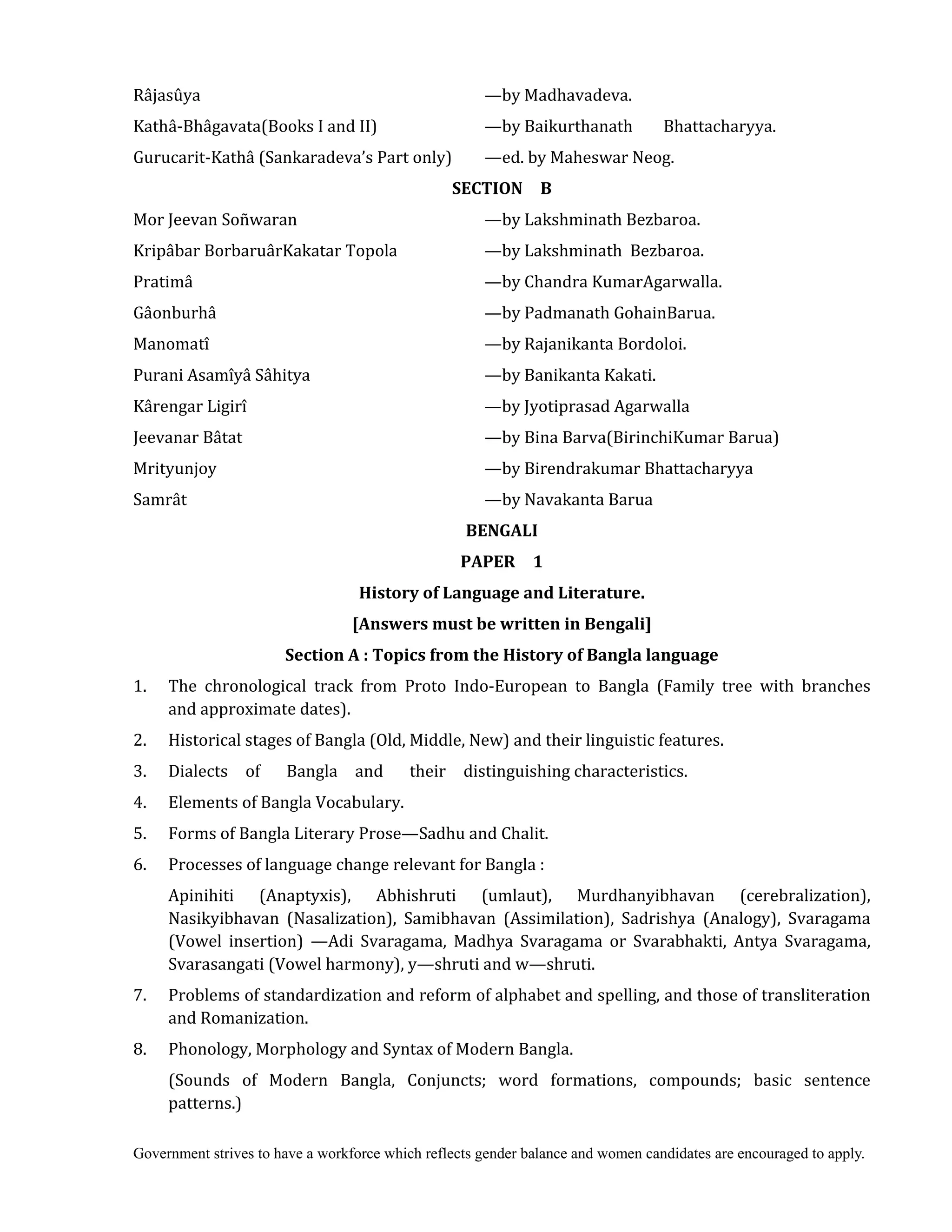 Government strives to have a workforce which reflects gender balance and women candidates are encouraged to apply.
Râjasûya —by Madhavadeva.
Kathâ-Bhâgavata(Books I and II) —by Baikurthanath Bhattacharyya.
Gurucarit-Kathâ (Sankaradeva’s Part only) —ed. by Maheswar Neog.
SECTION	 	 B
Mor Jeevan Soñwaran —by Lakshminath Bezbaroa.
Kripâbar BorbaruârKakatar Topola —by Lakshminath Bezbaroa.
Pratimâ —by Chandra KumarAgarwalla.
Gâonburhâ —by Padmanath GohainBarua.
Manomatî —by Rajanikanta Bordoloi.
Purani Asamîyâ Sâhitya —by Banikanta Kakati.
Kârengar Ligirî —by Jyotiprasad Agarwalla
Jeevanar Bâtat —by Bina Barva(BirinchiKumar Barua)
Mrityunjoy —by Birendrakumar Bhattacharyya
Samrât —by Navakanta Barua
BENGALI	
PAPER	 	 1	
History	of	Language	and	Literature.	
[Answers	must	be	written	in	Bengali]
Section	A	:	Topics	from	the	History	of	Bangla	language
1. The chronological track from Proto Indo-European to Bangla (Family tree with branches
and approximate dates).
2. Historical stages of Bangla (Old, Middle, New) and their linguistic features.
3. Dialects of Bangla and their distinguishing characteristics.
4. Elements of Bangla Vocabulary.
5. Forms of Bangla Literary Prose—Sadhu and Chalit.
6. Processes of language change relevant for Bangla :
Apinihiti (Anaptyxis), Abhishruti (umlaut), Murdhanyibhavan (cerebralization),
Nasikyibhavan (Nasalization), Samibhavan (Assimilation), Sadrishya (Analogy), Svaragama
(Vowel insertion) —Adi Svaragama, Madhya Svaragama or Svarabhakti, Antya Svaragama,
Svarasangati (Vowel harmony), y—shruti and w—shruti.
7. Problems of standardization and reform of alphabet and spelling, and those of transliteration
and Romanization.
8. Phonology, Morphology and Syntax of Modern Bangla.
(Sounds of Modern Bangla, Conjuncts; word formations, compounds; basic sentence
patterns.)
 