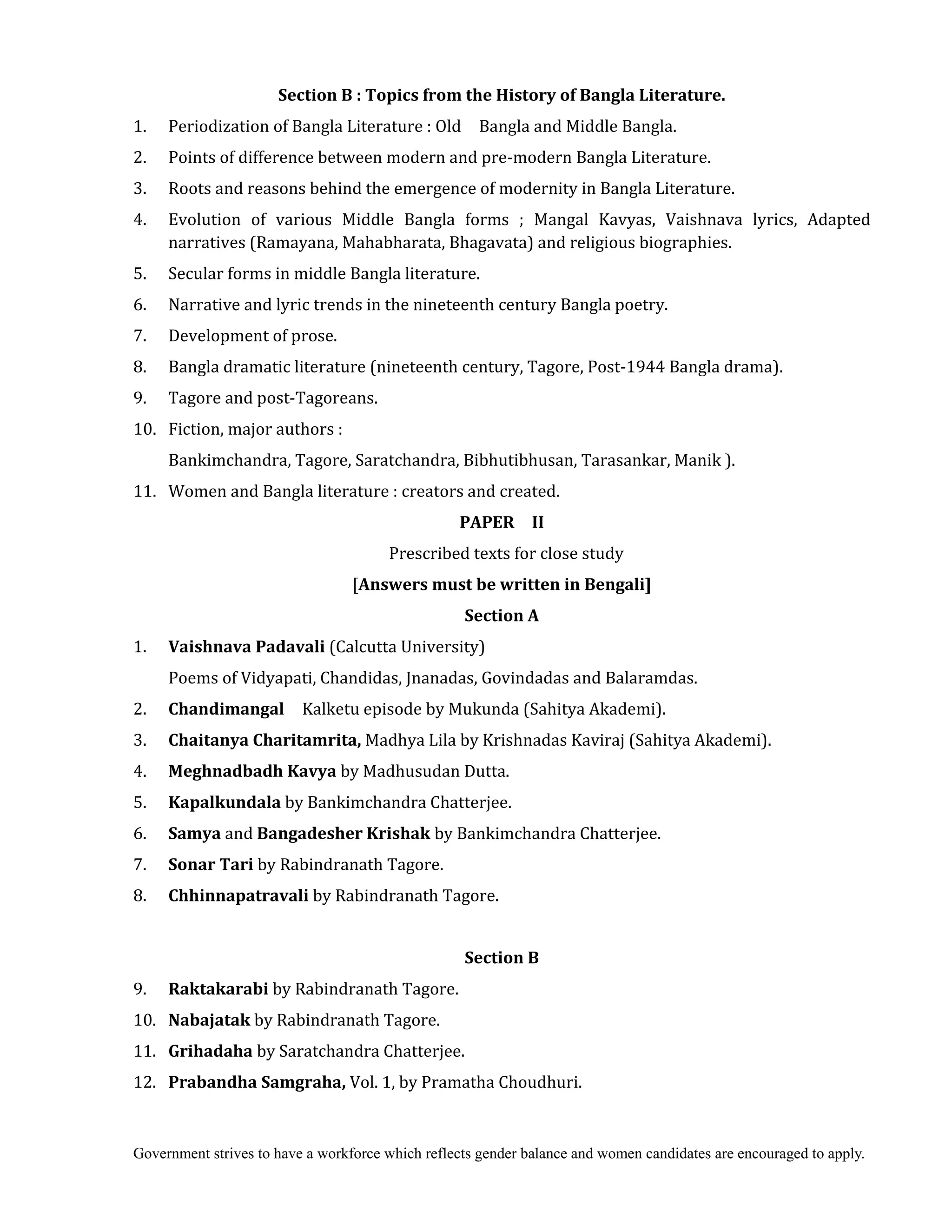 Government strives to have a workforce which reflects gender balance and women candidates are encouraged to apply.
Section	B	:	Topics	from	the	History	of	Bangla	Literature.
1. Periodization of Bangla Literature : Old Bangla and Middle Bangla.
2. Points of difference between modern and pre-modern Bangla Literature.
3. Roots and reasons behind the emergence of modernity in Bangla Literature.
4. Evolution of various Middle Bangla forms ; Mangal Kavyas, Vaishnava lyrics, Adapted
narratives (Ramayana, Mahabharata, Bhagavata) and religious biographies.
5. Secular forms in middle Bangla literature.
6. Narrative and lyric trends in the nineteenth century Bangla poetry.
7. Development of prose.
8. Bangla dramatic literature (nineteenth century, Tagore, Post-1944 Bangla drama).
9. Tagore and post-Tagoreans.
10. Fiction, major authors :
Bankimchandra, Tagore, Saratchandra, Bibhutibhusan, Tarasankar, Manik ).
11. Women and Bangla literature : creators and created.
PAPER	 	 II
Prescribed texts for close study
[Answers	must	be	written	in	Bengali]
Section	A	
1. Vaishnava	Padavali	(Calcutta University)
Poems of Vidyapati, Chandidas, Jnanadas, Govindadas and Balaramdas.
2. Chandimangal	 Kalketu episode by Mukunda (Sahitya Akademi).
3. Chaitanya	Charitamrita,	Madhya Lila by Krishnadas Kaviraj (Sahitya Akademi).
4. Meghnadbadh	Kavya	by Madhusudan Dutta.
5. Kapalkundala	by Bankimchandra Chatterjee.
6. Samya	and Bangadesher	Krishak	by Bankimchandra Chatterjee.
7. Sonar	Tari	by Rabindranath Tagore.
8. Chhinnapatravali	by Rabindranath Tagore.
Section	B	
9. Raktakarabi	by Rabindranath Tagore.
10. Nabajatak	by Rabindranath Tagore.
11. Grihadaha	by Saratchandra Chatterjee.
12. Prabandha	Samgraha,	Vol. 1, by Pramatha Choudhuri.
 