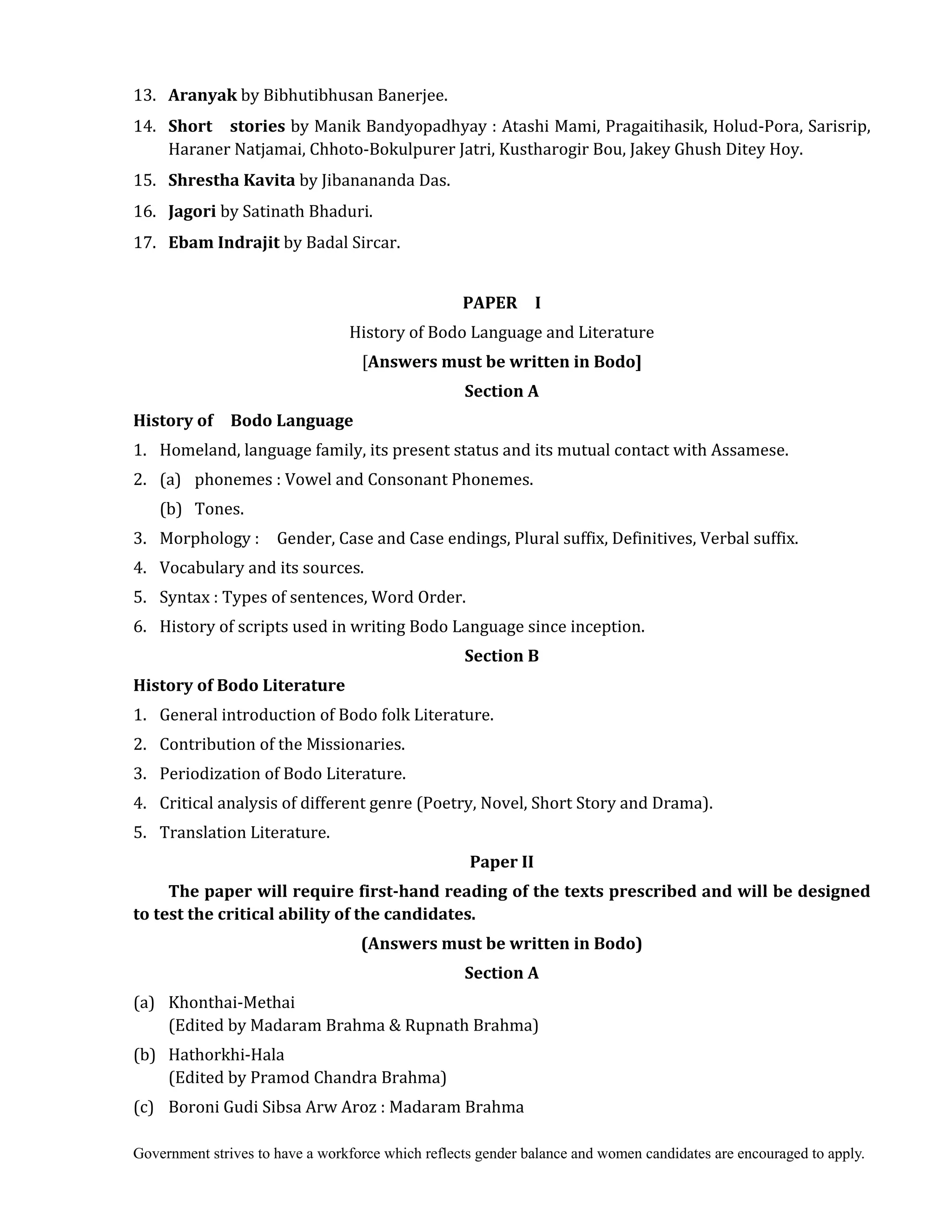 Government strives to have a workforce which reflects gender balance and women candidates are encouraged to apply.
13. Aranyak	by Bibhutibhusan Banerjee.
14. Short	 	 stories	by Manik Bandyopadhyay : Atashi Mami, Pragaitihasik, Holud-Pora, Sarisrip,
Haraner Natjamai, Chhoto-Bokulpurer Jatri, Kustharogir Bou, Jakey Ghush Ditey Hoy.
15. Shrestha	Kavita	by Jibanananda Das.
16. Jagori	by Satinath Bhaduri.
17. Ebam	Indrajit by Badal Sircar.
	
PAPER	 	 I
History of Bodo Language and Literature
[Answers	must	be	written	in	Bodo]
Section	A	
History	of	 	 Bodo	Language	
1. Homeland, language family, its present status and its mutual contact with Assamese.
2. (a) phonemes : Vowel and Consonant Phonemes.
(b) Tones.
3. Morphology : Gender, Case and Case endings, Plural suffix, Definitives, Verbal suffix.
4. Vocabulary and its sources.
5. Syntax : Types of sentences, Word Order.
6. History of scripts used in writing Bodo Language since inception.
Section	B	
History	of	Bodo	Literature	
1. General introduction of Bodo folk Literature.
2. Contribution of the Missionaries.
3. Periodization of Bodo Literature.
4. Critical analysis of different genre (Poetry, Novel, Short Story and Drama).
5. Translation Literature.
Paper	II	
The	paper	will	require	first‐hand	reading	of	the	texts	prescribed	and	will	be	designed	
to	test	the	critical	ability	of	the	candidates.	
(Answers	must	be	written	in	Bodo)	
Section	A	
(a) Khonthai-Methai
(Edited by Madaram Brahma & Rupnath Brahma)
(b) Hathorkhi-Hala
(Edited by Pramod Chandra Brahma)
(c) Boroni Gudi Sibsa Arw Aroz : Madaram Brahma
 