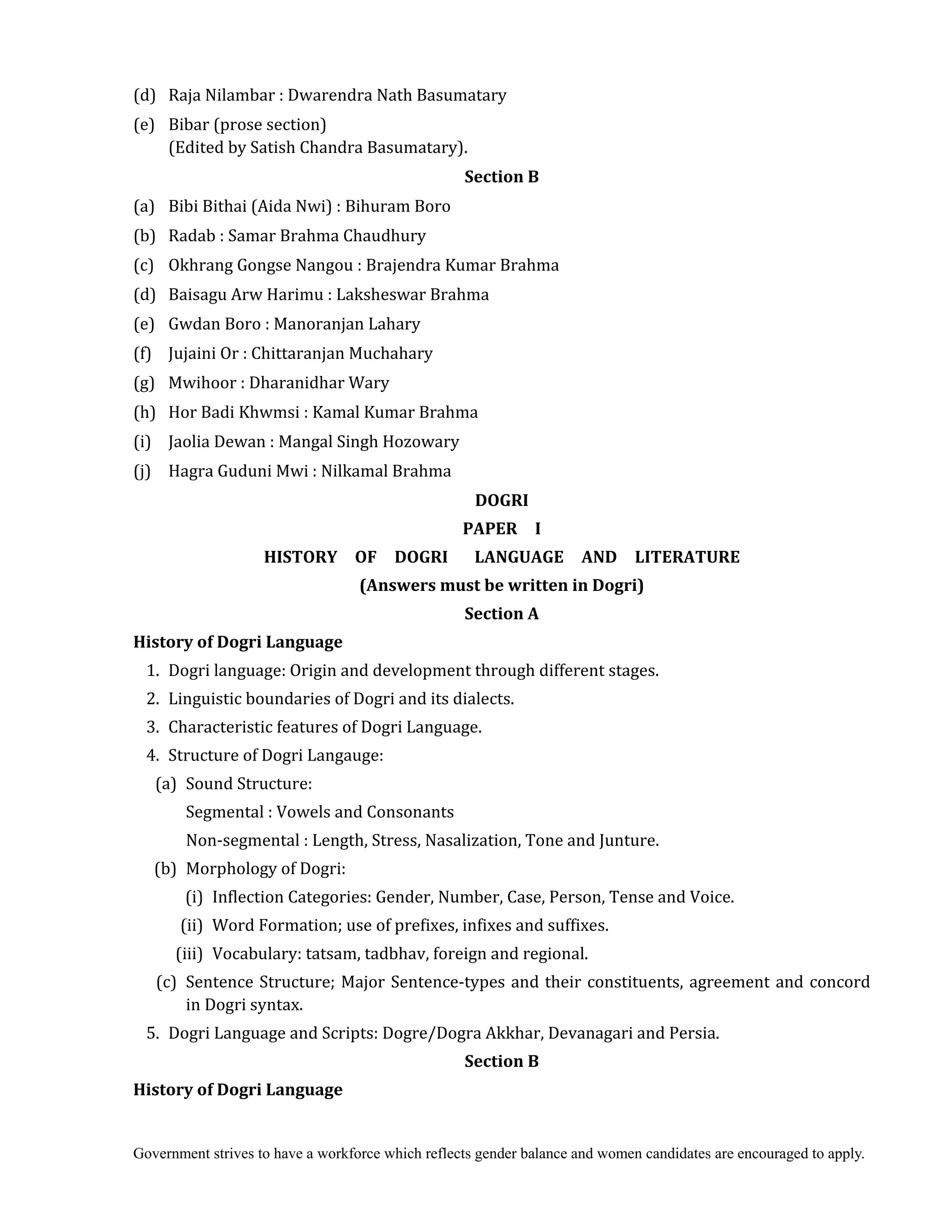 Government strives to have a workforce which reflects gender balance and women candidates are encouraged to apply.
(d) Raja Nilambar : Dwarendra Nath Basumatary
(e) Bibar (prose section)
(Edited by Satish Chandra Basumatary).
Section	B	
(a) Bibi Bithai (Aida Nwi) : Bihuram Boro
(b) Radab : Samar Brahma Chaudhury
(c) Okhrang Gongse Nangou : Brajendra Kumar Brahma
(d) Baisagu Arw Harimu : Laksheswar Brahma
(e) Gwdan Boro : Manoranjan Lahary
(f) Jujaini Or : Chittaranjan Muchahary
(g) Mwihoor : Dharanidhar Wary
(h) Hor Badi Khwmsi : Kamal Kumar Brahma
(i) Jaolia Dewan : Mangal Singh Hozowary
(j) Hagra Guduni Mwi : Nilkamal Brahma
DOGRI	
PAPER	 	 I	
HISTORY	 	 OF	 	 DOGRI	 	 	 LANGUAGE	 	 AND	 	 LITERATURE	
(Answers	must	be	written	in	Dogri)
Section	A
History	of	Dogri	Language
1. Dogri language: Origin and development through different stages.
2. Linguistic boundaries of Dogri and its dialects.
3. Characteristic features of Dogri Language.
4. Structure of Dogri Langauge:
(a) Sound Structure:
Segmental : Vowels and Consonants
Non-segmental : Length, Stress, Nasalization, Tone and Junture.
(b) Morphology of Dogri:
(i) Inflection Categories: Gender, Number, Case, Person, Tense and Voice.
(ii) Word Formation; use of prefixes, infixes and suffixes.
(iii) Vocabulary: tatsam, tadbhav, foreign and regional.
(c) Sentence Structure; Major Sentence-types and their constituents, agreement and concord
in Dogri syntax.
5. Dogri Language and Scripts: Dogre/Dogra Akkhar, Devanagari and Persia.
Section	B	
History	of	Dogri	Language	
 