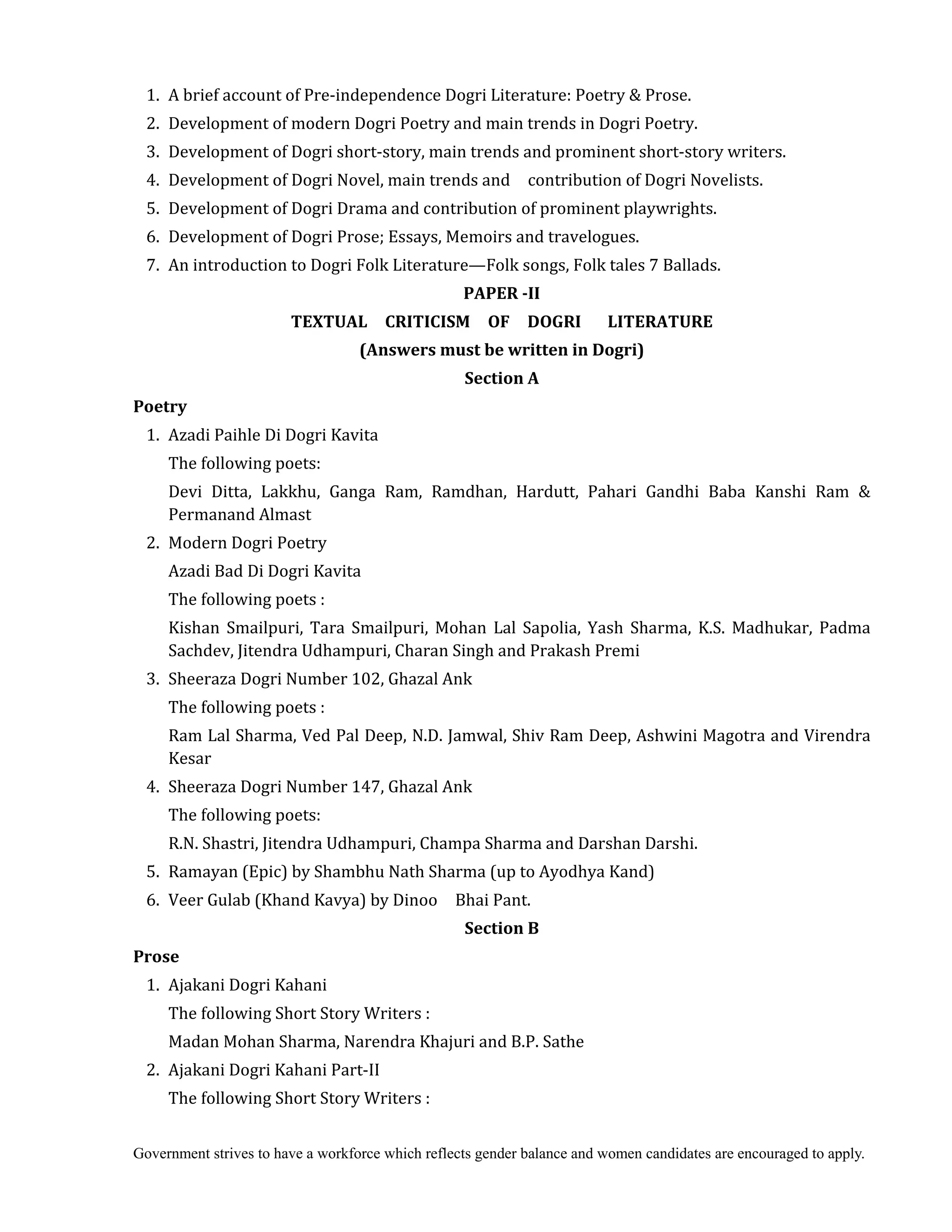 Government strives to have a workforce which reflects gender balance and women candidates are encouraged to apply.
1. A brief account of Pre-independence Dogri Literature: Poetry & Prose.
2. Development of modern Dogri Poetry and main trends in Dogri Poetry.
3. Development of Dogri short-story, main trends and prominent short-story writers.
4. Development of Dogri Novel, main trends and contribution of Dogri Novelists.
5. Development of Dogri Drama and contribution of prominent playwrights.
6. Development of Dogri Prose; Essays, Memoirs and travelogues.
7. An introduction to Dogri Folk Literature—Folk songs, Folk tales 7 Ballads.	
PAPER	‐II	
TEXTUAL	 	 CRITICISM	 	 OF	 	 DOGRI	 	 	 LITERATURE	
(Answers	must	be	written	in	Dogri)
Section	A
Poetry
1. Azadi Paihle Di Dogri Kavita
The following poets:
Devi Ditta, Lakkhu, Ganga Ram, Ramdhan, Hardutt, Pahari Gandhi Baba Kanshi Ram &
Permanand Almast
2. Modern Dogri Poetry
Azadi Bad Di Dogri Kavita
The following poets :
Kishan Smailpuri, Tara Smailpuri, Mohan Lal Sapolia, Yash Sharma, K.S. Madhukar, Padma
Sachdev, Jitendra Udhampuri, Charan Singh and Prakash Premi
3. Sheeraza Dogri Number 102, Ghazal Ank
The following poets :
Ram Lal Sharma, Ved Pal Deep, N.D. Jamwal, Shiv Ram Deep, Ashwini Magotra and Virendra
Kesar
4. Sheeraza Dogri Number 147, Ghazal Ank
The following poets:
R.N. Shastri, Jitendra Udhampuri, Champa Sharma and Darshan Darshi.
5. Ramayan (Epic) by Shambhu Nath Sharma (up to Ayodhya Kand)
6. Veer Gulab (Khand Kavya) by Dinoo Bhai Pant.
Section	B	
Prose	
1. Ajakani Dogri Kahani
The following Short Story Writers :
Madan Mohan Sharma, Narendra Khajuri and B.P. Sathe
2. Ajakani Dogri Kahani Part-II
The following Short Story Writers :
 