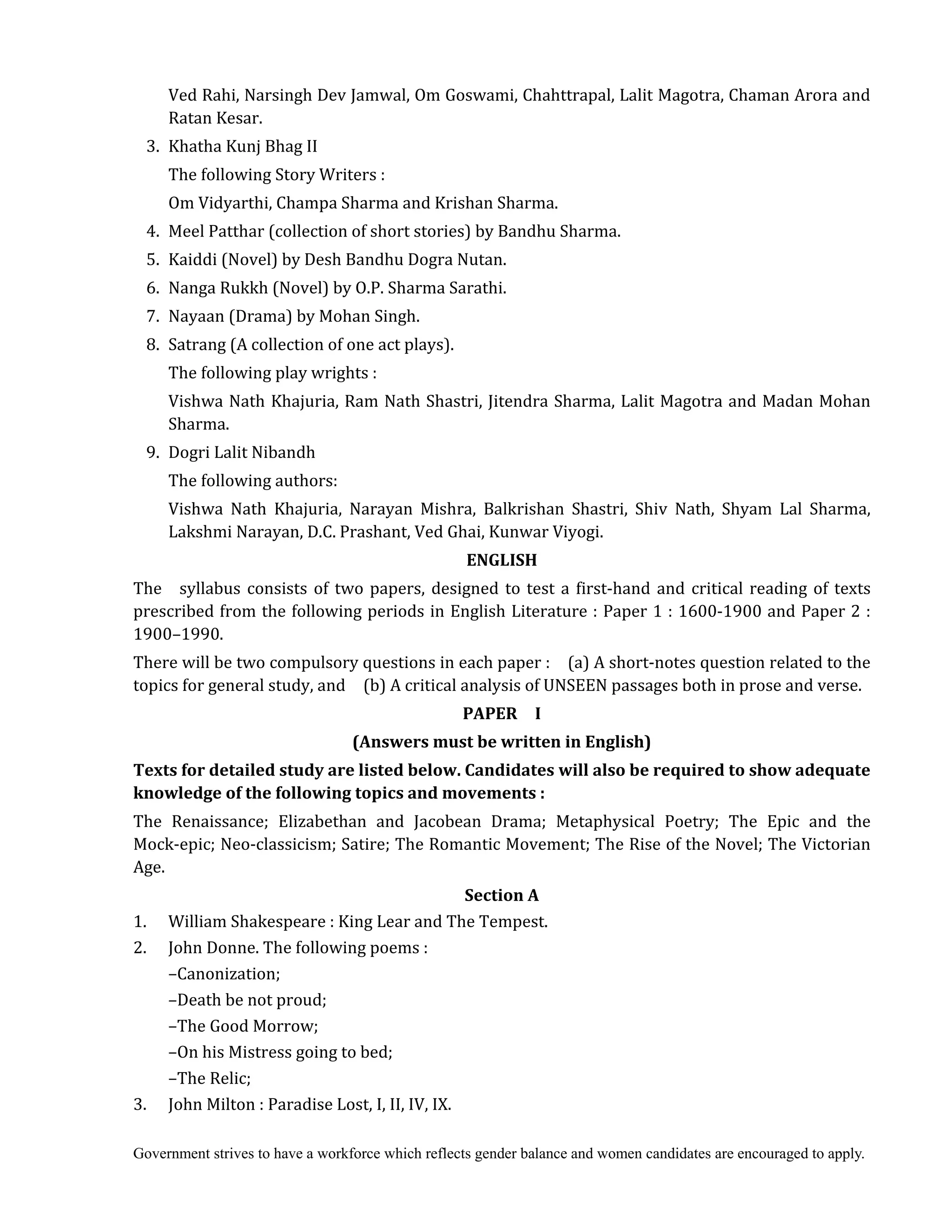 Government strives to have a workforce which reflects gender balance and women candidates are encouraged to apply.
Ved Rahi, Narsingh Dev Jamwal, Om Goswami, Chahttrapal, Lalit Magotra, Chaman Arora and
Ratan Kesar.
3. Khatha Kunj Bhag II
The following Story Writers :
Om Vidyarthi, Champa Sharma and Krishan Sharma.
4. Meel Patthar (collection of short stories) by Bandhu Sharma.
5. Kaiddi (Novel) by Desh Bandhu Dogra Nutan.
6. Nanga Rukkh (Novel) by O.P. Sharma Sarathi.
7. Nayaan (Drama) by Mohan Singh.
8. Satrang (A collection of one act plays).
The following play wrights :
Vishwa Nath Khajuria, Ram Nath Shastri, Jitendra Sharma, Lalit Magotra and Madan Mohan
Sharma.
9. Dogri Lalit Nibandh
The following authors:
Vishwa Nath Khajuria, Narayan Mishra, Balkrishan Shastri, Shiv Nath, Shyam Lal Sharma,
Lakshmi Narayan, D.C. Prashant, Ved Ghai, Kunwar Viyogi.	
ENGLISH	
The syllabus consists of two papers, designed to test a first-hand and critical reading of texts
prescribed from the following periods in English Literature : Paper 1 : 1600-1900 and Paper 2 :
1900–1990.
There will be two compulsory questions in each paper : (a) A short-notes question related to the
topics for general study, and (b) A critical analysis of UNSEEN passages both in prose and verse.
PAPER	 	 I	
(Answers	must	be	written	in	English)	
Texts	for	detailed	study	are	listed	below.	Candidates	will	also	be	required	to	show	adequate	
knowledge	of	the	following	topics	and	movements	:	
The Renaissance; Elizabethan and Jacobean Drama; Metaphysical Poetry; The Epic and the
Mock-epic; Neo-classicism; Satire; The Romantic Movement; The Rise of the Novel; The Victorian
Age.
Section	A
1. William Shakespeare : King Lear and The Tempest.
2. John Donne. The following poems :
–Canonization;
–Death be not proud;
–The Good Morrow;
–On his Mistress going to bed;
–The Relic;
3. John Milton : Paradise Lost, I, II, IV, IX.
 