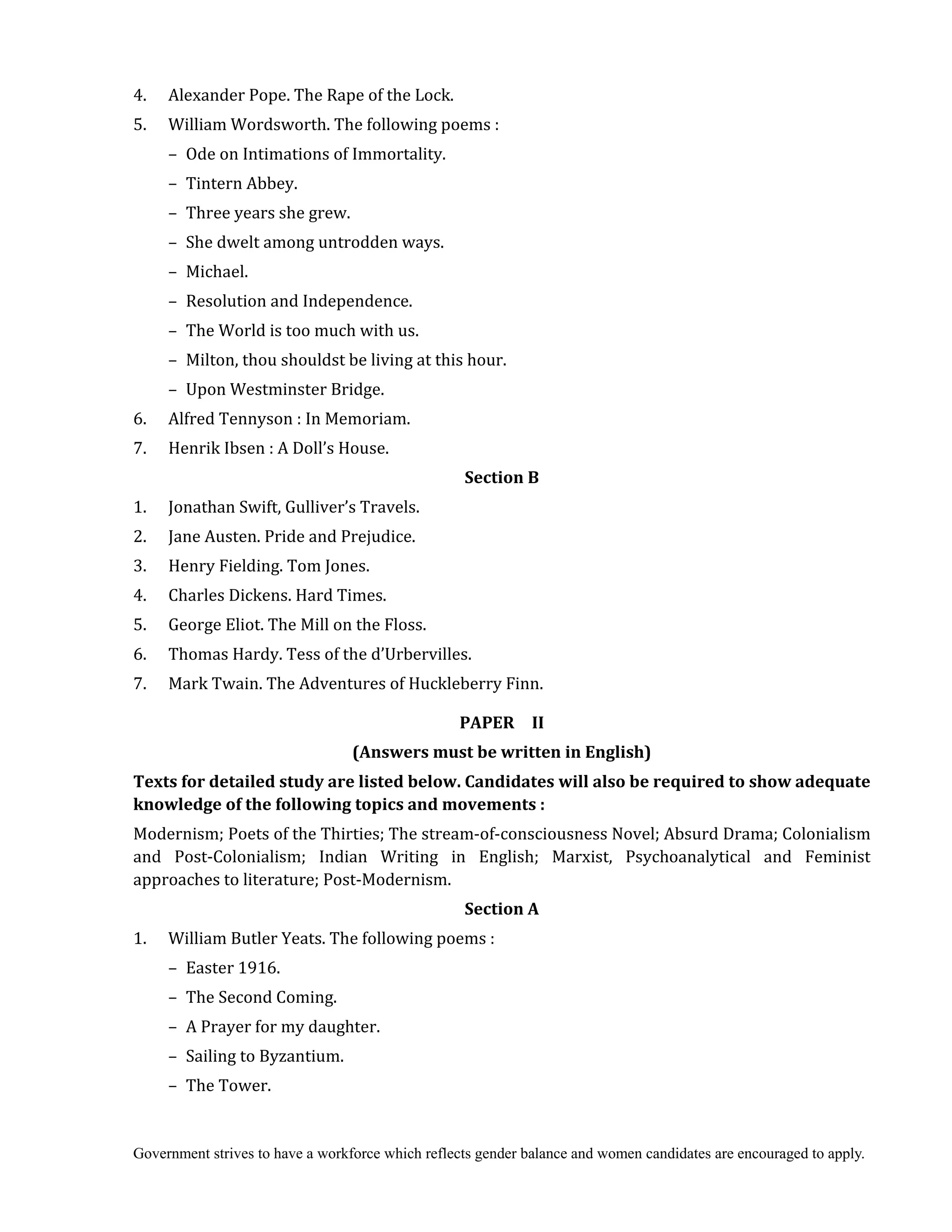 Government strives to have a workforce which reflects gender balance and women candidates are encouraged to apply.
4. Alexander Pope. The Rape of the Lock.
5. William Wordsworth. The following poems :
– Ode on Intimations of Immortality.
– Tintern Abbey.
– Three years she grew.
– She dwelt among untrodden ways.
– Michael.
– Resolution and Independence.
– The World is too much with us.
– Milton, thou shouldst be living at this hour.
– Upon Westminster Bridge.
6. Alfred Tennyson : In Memoriam.
7. Henrik Ibsen : A Doll’s House.
Section	B	
1. Jonathan Swift, Gulliver’s Travels.
2. Jane Austen. Pride and Prejudice.
3. Henry Fielding. Tom Jones.
4. Charles Dickens. Hard Times.
5. George Eliot. The Mill on the Floss.
6. Thomas Hardy. Tess of the d’Urbervilles.
7. Mark Twain. The Adventures of Huckleberry Finn.
PAPER	 	 II	
(Answers	must	be	written	in	English)	
Texts	for	detailed	study	are	listed	below.	Candidates	will	also	be	required	to	show	adequate	
knowledge	of	the	following	topics	and	movements	:	
Modernism; Poets of the Thirties; The stream-of-consciousness Novel; Absurd Drama; Colonialism
and Post-Colonialism; Indian Writing in English; Marxist, Psychoanalytical and Feminist
approaches to literature; Post-Modernism.
Section	A
1. William Butler Yeats. The following poems :
– Easter 1916.
– The Second Coming.
– A Prayer for my daughter.
– Sailing to Byzantium.
– The Tower.
 