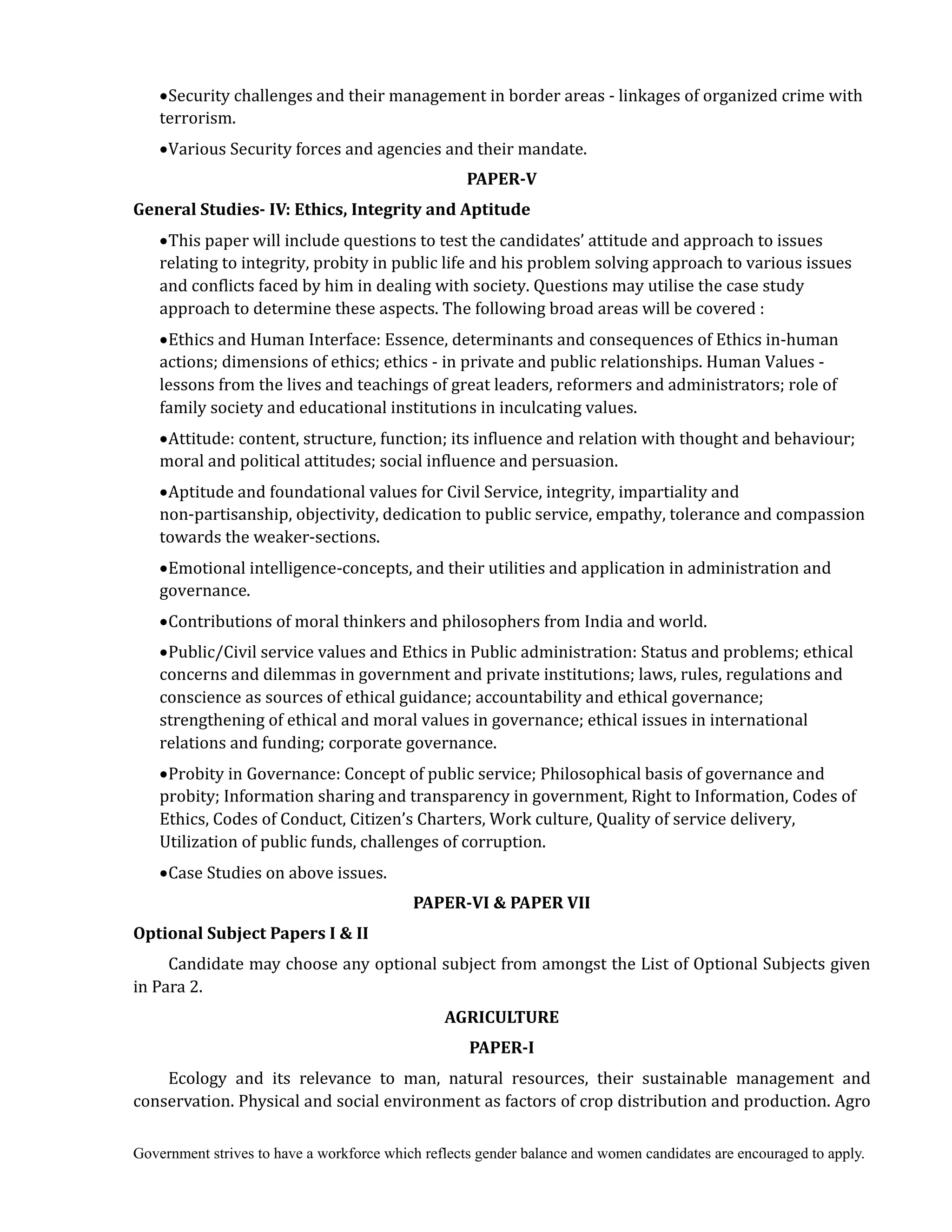 Government strives to have a workforce which reflects gender balance and women candidates are encouraged to apply.
Security challenges and their management in border areas - linkages of organized crime with
terrorism.
Various Security forces and agencies and their mandate.
PAPER‐V
General	Studies‐	IV:	Ethics,	Integrity	and	Aptitude	
This paper will include questions to test the candidates’ attitude and approach to issues
relating to integrity, probity in public life and his problem solving approach to various issues
and conflicts faced by him in dealing with society. Questions may utilise the case study
approach to determine these aspects. The following broad areas will be covered :
Ethics and Human Interface: Essence, determinants and consequences of Ethics in-human
actions; dimensions of ethics; ethics - in private and public relationships. Human Values -
lessons from the lives and teachings of great leaders, reformers and administrators; role of
family society and educational institutions in inculcating values.
Attitude: content, structure, function; its influence and relation with thought and behaviour;
moral and political attitudes; social influence and persuasion.
Aptitude and foundational values for Civil Service, integrity, impartiality and
non-partisanship, objectivity, dedication to public service, empathy, tolerance and compassion
towards the weaker-sections.
Emotional intelligence-concepts, and their utilities and application in administration and
governance.
Contributions of moral thinkers and philosophers from India and world.
Public/Civil service values and Ethics in Public administration: Status and problems; ethical
concerns and dilemmas in government and private institutions; laws, rules, regulations and
conscience as sources of ethical guidance; accountability and ethical governance;
strengthening of ethical and moral values in governance; ethical issues in international
relations and funding; corporate governance.
Probity in Governance: Concept of public service; Philosophical basis of governance and
probity; Information sharing and transparency in government, Right to Information, Codes of
Ethics, Codes of Conduct, Citizen’s Charters, Work culture, Quality of service delivery,
Utilization of public funds, challenges of corruption.
Case Studies on above issues.
PAPER‐VI	&	PAPER	VII	
Optional	Subject	Papers	I	&	II	
Candidate may choose any optional subject from amongst the List of Optional Subjects given
in Para 2.	
AGRICULTURE	
PAPER‐I
Ecology and its relevance to man, natural resources, their sustainable management and
conservation. Physical and social environment as factors of crop distribution and production. Agro
 