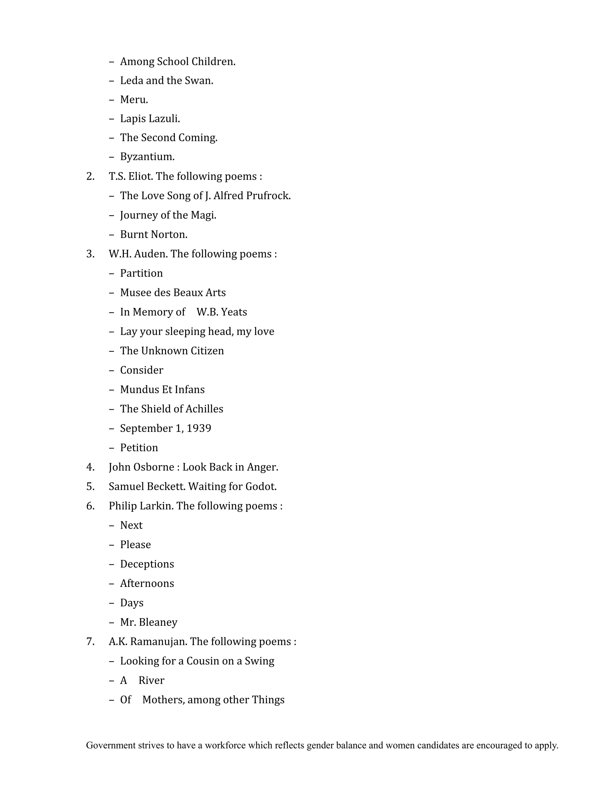 Government strives to have a workforce which reflects gender balance and women candidates are encouraged to apply.
– Among School Children.
– Leda and the Swan.
– Meru.
– Lapis Lazuli.
– The Second Coming.
– Byzantium.
2. T.S. Eliot. The following poems :
– The Love Song of J. Alfred Prufrock.
– Journey of the Magi.
– Burnt Norton.
3. W.H. Auden. The following poems :
– Partition
– Musee des Beaux Arts
– In Memory of W.B. Yeats
– Lay your sleeping head, my love
– The Unknown Citizen
– Consider
– Mundus Et Infans
– The Shield of Achilles
– September 1, 1939
– Petition
4. John Osborne : Look Back in Anger.
5. Samuel Beckett. Waiting for Godot.
6. Philip Larkin. The following poems :
– Next
– Please
– Deceptions
– Afternoons
– Days
– Mr. Bleaney
7. A.K. Ramanujan. The following poems :
– Looking for a Cousin on a Swing
– A River
– Of Mothers, among other Things
 