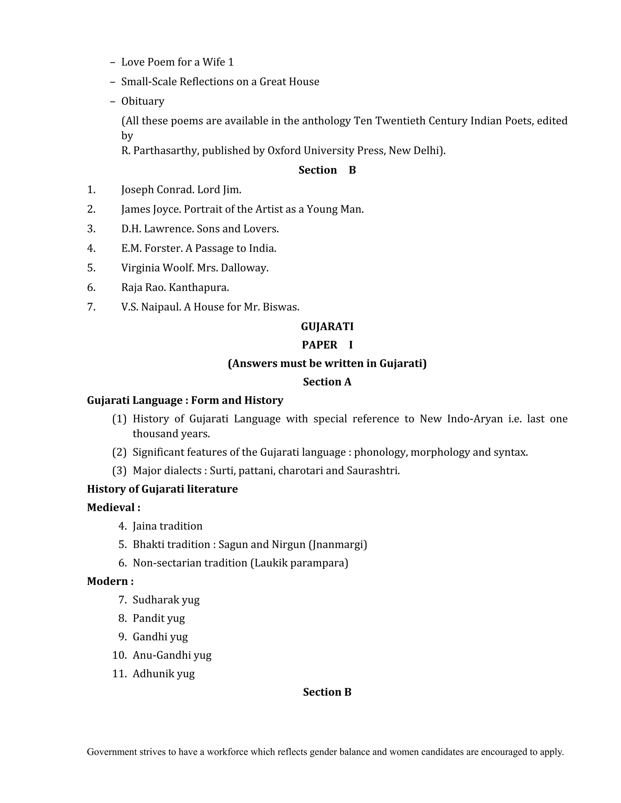 Government strives to have a workforce which reflects gender balance and women candidates are encouraged to apply.
– Love Poem for a Wife 1
– Small-Scale Reflections on a Great House
– Obituary
(All these poems are available in the anthology Ten Twentieth Century Indian Poets, edited
by
R. Parthasarthy, published by Oxford University Press, New Delhi).
Section	 	 B
1. Joseph Conrad. Lord Jim.
2. James Joyce. Portrait of the Artist as a Young Man.
3. D.H. Lawrence. Sons and Lovers.
4. E.M. Forster. A Passage to India.
5. Virginia Woolf. Mrs. Dalloway.
6. Raja Rao. Kanthapura.
7. V.S. Naipaul. A House for Mr. Biswas.
GUJARATI	
PAPER	 	 I	
(Answers	must	be	written	in	Gujarati)	
Section	A	 	
Gujarati	Language	:	Form	and	History	
	 (1) History of Gujarati Language with special reference to New Indo-Aryan i.e. last one
thousand years.
(2) Significant features of the Gujarati language : phonology, morphology and syntax.
(3) Major dialects : Surti, pattani, charotari and Saurashtri.
History	of	Gujarati	literature	
Medieval	:	
	 4. Jaina tradition
5. Bhakti tradition : Sagun and Nirgun (Jnanmargi)
6. Non-sectarian tradition (Laukik parampara)
Modern	:	
7. Sudharak yug
8. Pandit yug
9. Gandhi yug
10. Anu-Gandhi yug
11. Adhunik yug
Section	B	
 