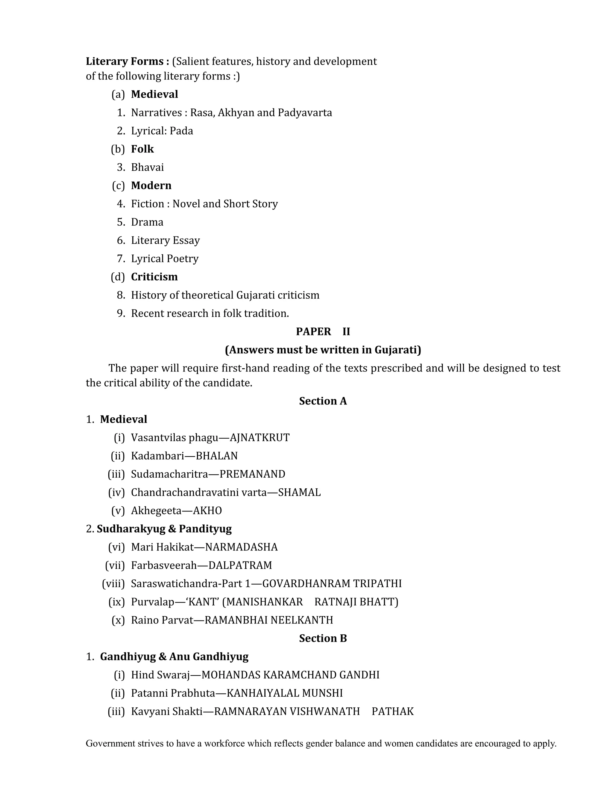 Government strives to have a workforce which reflects gender balance and women candidates are encouraged to apply.
Literary	Forms	:	(Salient features, history and development
of the following literary forms :)
(a) Medieval	
	 1. Narratives : Rasa, Akhyan and Padyavarta
2. Lyrical: Pada
(b) Folk	
	 3. Bhavai
(c) Modern	
4. Fiction : Novel and Short Story
5. Drama
6. Literary Essay
7. Lyrical Poetry
(d) Criticism	
	 8. History of theoretical Gujarati criticism
9. Recent research in folk tradition.	
PAPER	 	 II	
(Answers	must	be	written	in	Gujarati)	
The paper will require first-hand reading of the texts prescribed and will be designed to test
the critical ability of the candidate.
Section	A	
1.	 Medieval	
	 (i) Vasantvilas phagu—AJNATKRUT
	 (ii) Kadambari—BHALAN
	 (iii) Sudamacharitra—PREMANAND
	 (iv) Chandrachandravatini varta—SHAMAL
	 (v) Akhegeeta—AKHO
2. Sudharakyug	&	Pandityug	
	 (vi) Mari Hakikat—NARMADASHA
	 (vii) Farbasveerah—DALPATRAM
	 (viii) Saraswatichandra-Part 1—GOVARDHANRAM TRIPATHI
	 (ix) Purvalap—‘KANT’ (MANISHANKAR RATNAJI BHATT)
	 (x) Raino Parvat—RAMANBHAI NEELKANTH
Section	B	
1.	 Gandhiyug	&	Anu	Gandhiyug	
	 (i) Hind Swaraj—MOHANDAS KARAMCHAND GANDHI
	 (ii) Patanni Prabhuta—KANHAIYALAL MUNSHI
	 (iii) Kavyani Shakti—RAMNARAYAN VISHWANATH PATHAK
 