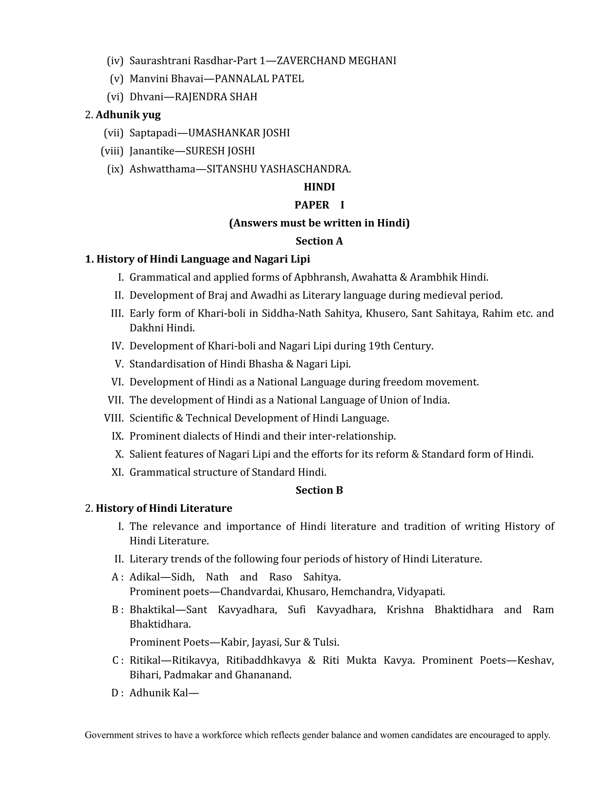 Government strives to have a workforce which reflects gender balance and women candidates are encouraged to apply.
	 (iv) Saurashtrani Rasdhar-Part 1—ZAVERCHAND MEGHANI
	 (v) Manvini Bhavai—PANNALAL PATEL
	 (vi) Dhvani—RAJENDRA SHAH
2. Adhunik	yug	
	 (vii) Saptapadi—UMASHANKAR JOSHI
	 (viii) Janantike—SURESH JOSHI
	 (ix) Ashwatthama—SITANSHU YASHASCHANDRA.
HINDI	
PAPER	 	 I	
(Answers	must	be	written	in	Hindi)	
Section	A
1.	History	of	Hindi	Language	and	Nagari	Lipi
I. Grammatical and applied forms of Apbhransh, Awahatta & Arambhik Hindi.
II. Development of Braj and Awadhi as Literary language during medieval period.
III. Early form of Khari-boli in Siddha-Nath Sahitya, Khusero, Sant Sahitaya, Rahim etc. and
Dakhni Hindi.
IV. Development of Khari-boli and Nagari Lipi during 19th Century.
V. Standardisation of Hindi Bhasha & Nagari Lipi.
VI. Development of Hindi as a National Language during freedom movement.
VII. The development of Hindi as a National Language of Union of India.
VIII. Scientific & Technical Development of Hindi Language.
IX. Prominent dialects of Hindi and their inter-relationship.
X. Salient features of Nagari Lipi and the efforts for its reform & Standard form of Hindi.
XI. Grammatical structure of Standard Hindi.
Section	B
2. History	of	Hindi	Literature	
	 I. The relevance and importance of Hindi literature and tradition of writing History of
Hindi Literature.
II. Literary trends of the following four periods of history of Hindi Literature.
A : Adikal—Sidh, Nath and Raso Sahitya.
Prominent poets—Chandvardai, Khusaro, Hemchandra, Vidyapati.
B : Bhaktikal—Sant Kavyadhara, Sufi Kavyadhara, Krishna Bhaktidhara and Ram
Bhaktidhara.
Prominent Poets—Kabir, Jayasi, Sur & Tulsi.
C : Ritikal—Ritikavya, Ritibaddhkavya & Riti Mukta Kavya. Prominent Poets—Keshav,
Bihari, Padmakar and Ghananand.
D : Adhunik Kal—
 
