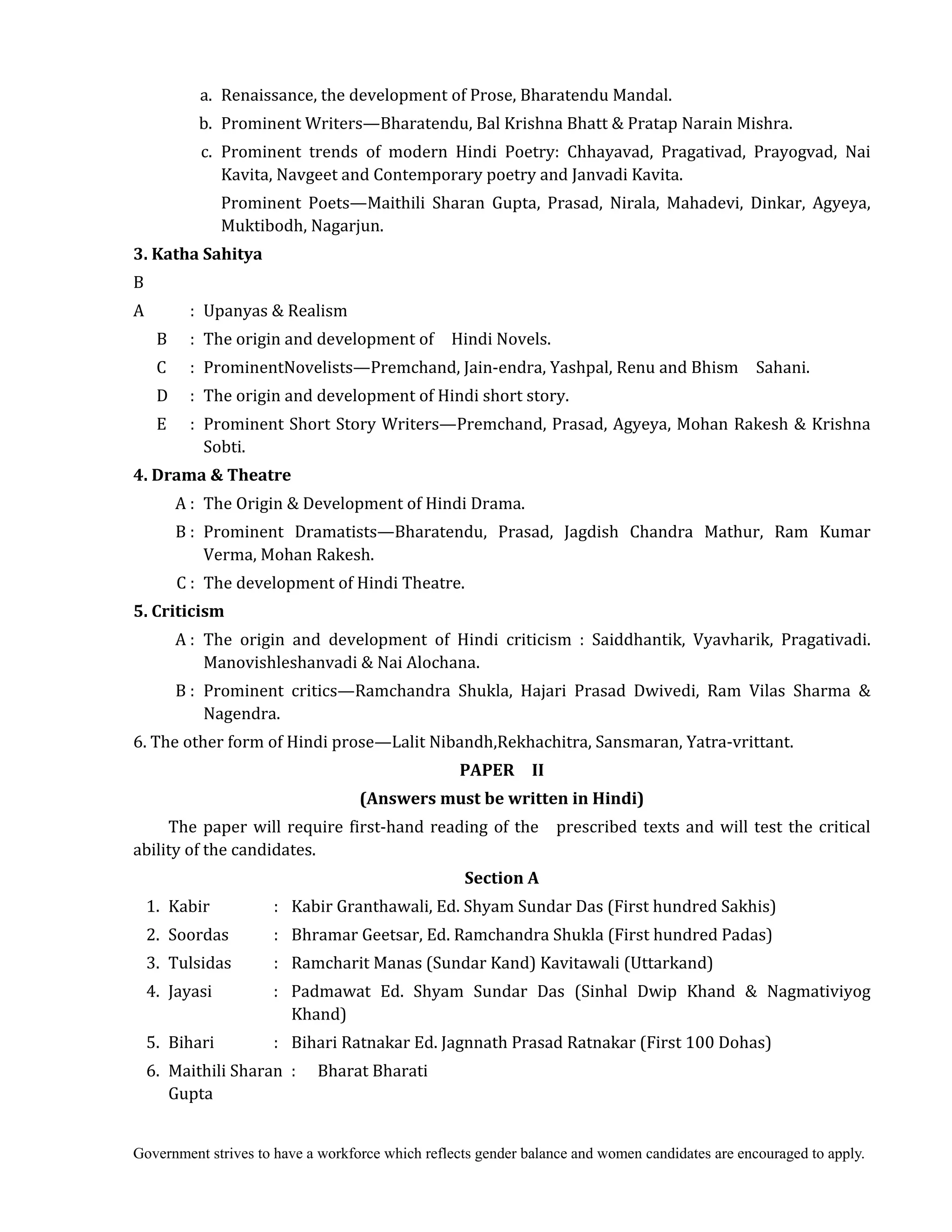 Government strives to have a workforce which reflects gender balance and women candidates are encouraged to apply.
a. Renaissance, the development of Prose, Bharatendu Mandal.
b. Prominent Writers—Bharatendu, Bal Krishna Bhatt & Pratap Narain Mishra.
c. Prominent trends of modern Hindi Poetry: Chhayavad, Pragativad, Prayogvad, Nai
Kavita, Navgeet and Contemporary poetry and Janvadi Kavita.
Prominent Poets—Maithili Sharan Gupta, Prasad, Nirala, Mahadevi, Dinkar, Agyeya,
Muktibodh, Nagarjun.
3.	Katha	Sahitya
B
A : Upanyas & Realism
B : The origin and development of Hindi Novels.
C : ProminentNovelists—Premchand, Jain-endra, Yashpal, Renu and Bhism Sahani.
D : The origin and development of Hindi short story.
E : Prominent Short Story Writers—Premchand, Prasad, Agyeya, Mohan Rakesh & Krishna
Sobti.
4.	Drama	&	Theatre	
A : The Origin & Development of Hindi Drama.
B : Prominent Dramatists—Bharatendu, Prasad, Jagdish Chandra Mathur, Ram Kumar
Verma, Mohan Rakesh.
C : The development of Hindi Theatre.
5.	Criticism	
	 A : The origin and development of Hindi criticism : Saiddhantik, Vyavharik, Pragativadi.
Manovishleshanvadi & Nai Alochana.
B : Prominent critics—Ramchandra Shukla, Hajari Prasad Dwivedi, Ram Vilas Sharma &
Nagendra.
6. The other form of Hindi prose—Lalit Nibandh,Rekhachitra, Sansmaran, Yatra-vrittant.	
PAPER	 	 II	
(Answers	must	be	written	in	Hindi)	
The paper will require first-hand reading of the prescribed texts and will test the critical
ability of the candidates.
Section	A
1. Kabir : Kabir Granthawali, Ed. Shyam Sundar Das (First hundred Sakhis)
2. Soordas : Bhramar Geetsar, Ed. Ramchandra Shukla (First hundred Padas)
3. Tulsidas : Ramcharit Manas (Sundar Kand) Kavitawali (Uttarkand)
4. Jayasi : Padmawat Ed. Shyam Sundar Das (Sinhal Dwip Khand & Nagmativiyog
Khand)
5. Bihari : Bihari Ratnakar Ed. Jagnnath Prasad Ratnakar (First 100 Dohas)
6. Maithili Sharan : Bharat Bharati
Gupta
 