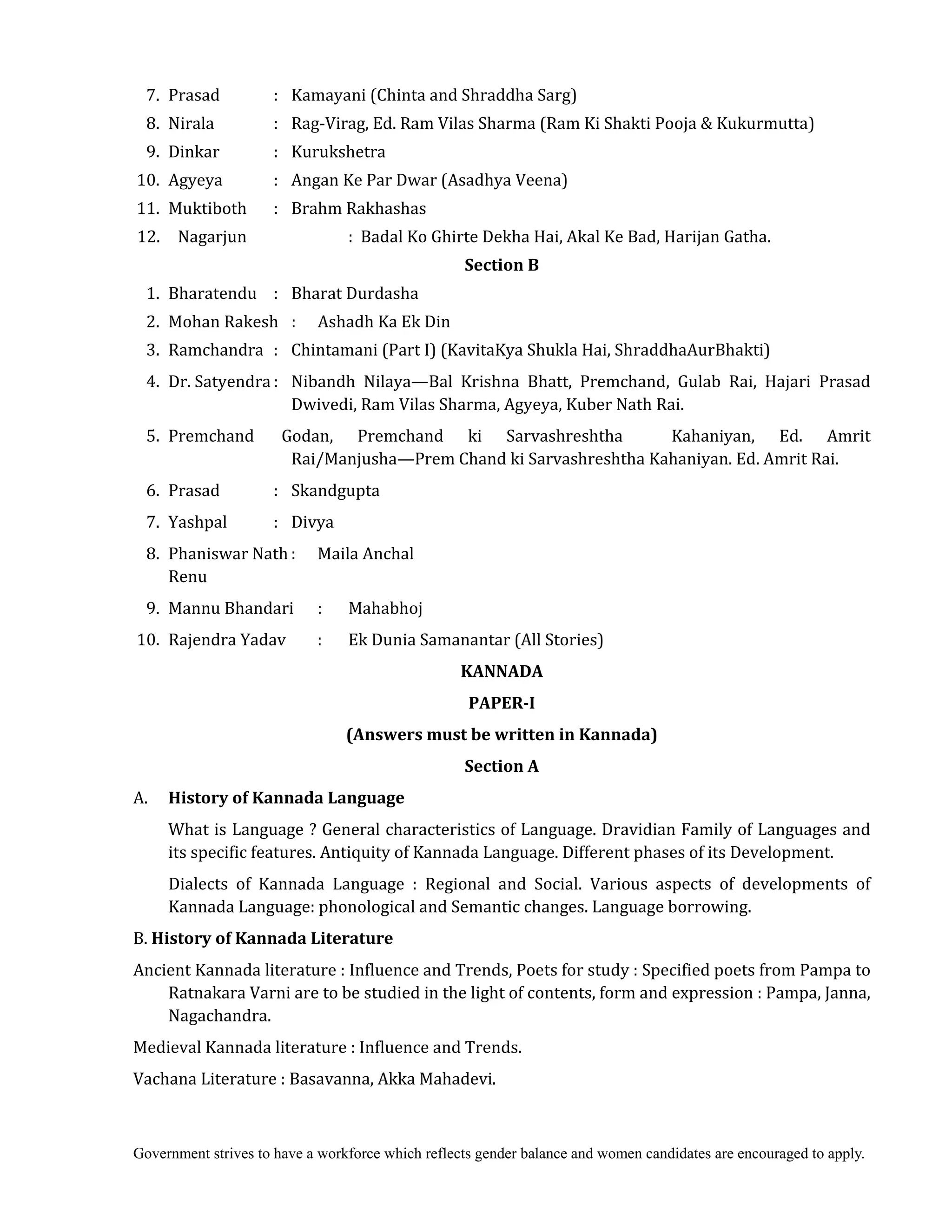 Government strives to have a workforce which reflects gender balance and women candidates are encouraged to apply.
7. Prasad : Kamayani (Chinta and Shraddha Sarg)
8. Nirala : Rag-Virag, Ed. Ram Vilas Sharma (Ram Ki Shakti Pooja & Kukurmutta)
9. Dinkar : Kurukshetra
10. Agyeya : Angan Ke Par Dwar (Asadhya Veena)
11. Muktiboth : Brahm Rakhashas
12. Nagarjun : Badal Ko Ghirte Dekha Hai, Akal Ke Bad, Harijan Gatha.
Section	B	
1. Bharatendu : Bharat Durdasha
2. Mohan Rakesh : Ashadh Ka Ek Din
3. Ramchandra : Chintamani (Part I) (KavitaKya Shukla Hai, ShraddhaAurBhakti)
4. Dr. Satyendra : Nibandh Nilaya—Bal Krishna Bhatt, Premchand, Gulab Rai, Hajari Prasad
Dwivedi, Ram Vilas Sharma, Agyeya, Kuber Nath Rai.
5. Premchand Godan, Premchand ki Sarvashreshtha Kahaniyan, Ed. Amrit
Rai/Manjusha—Prem Chand ki Sarvashreshtha Kahaniyan. Ed. Amrit Rai.
6. Prasad : Skandgupta
7. Yashpal : Divya
8. Phaniswar Nath : Maila Anchal
Renu
9. Mannu Bhandari : Mahabhoj
10. Rajendra Yadav : Ek Dunia Samanantar (All Stories)
KANNADA	
PAPER‐I	
(Answers	must	be	written	in	Kannada)
Section	A
A.	 History	of	Kannada	Language	
What is Language ? General characteristics of Language. Dravidian Family of Languages and
its specific features. Antiquity of Kannada Language. Different phases of its Development.
Dialects of Kannada Language : Regional and Social. Various aspects of developments of
Kannada Language: phonological and Semantic changes. Language borrowing.
B. History	of	Kannada	Literature	
Ancient Kannada literature : Influence and Trends, Poets for study : Specified poets from Pampa to
Ratnakara Varni are to be studied in the light of contents, form and expression : Pampa, Janna,
Nagachandra.
Medieval Kannada literature : Influence and Trends.
Vachana Literature : Basavanna, Akka Mahadevi.
 