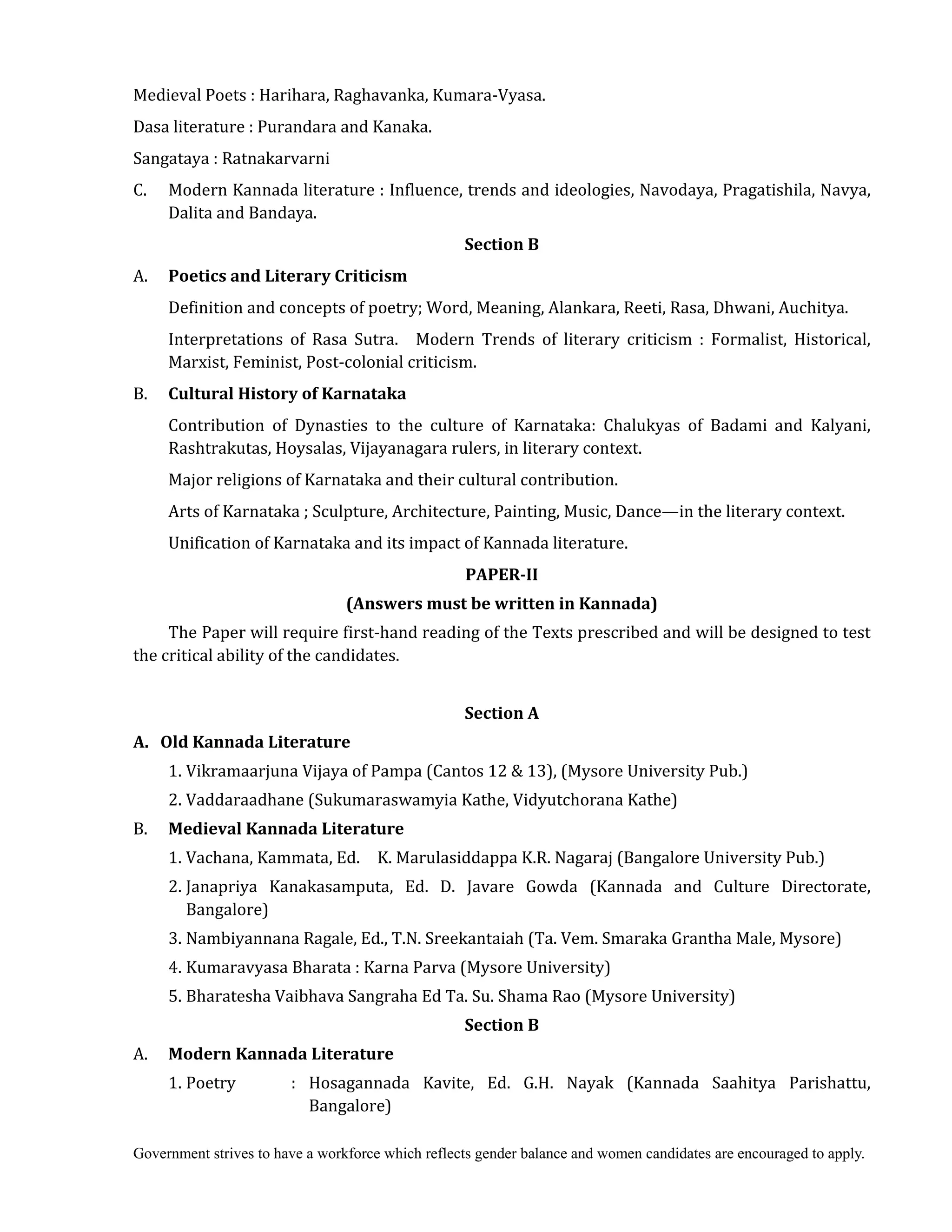 Government strives to have a workforce which reflects gender balance and women candidates are encouraged to apply.
Medieval Poets : Harihara, Raghavanka, Kumara-Vyasa.
Dasa literature : Purandara and Kanaka.
Sangataya : Ratnakarvarni
C. Modern Kannada literature : Influence, trends and ideologies, Navodaya, Pragatishila, Navya,
Dalita and Bandaya.
Section	B
A. Poetics	and	Literary	Criticism	 	
	 Definition and concepts of poetry; Word, Meaning, Alankara, Reeti, Rasa, Dhwani, Auchitya.
Interpretations of Rasa Sutra. Modern Trends of literary criticism : Formalist, Historical,
Marxist, Feminist, Post-colonial criticism.
B. Cultural	History	of	Karnataka	
	 Contribution of Dynasties to the culture of Karnataka: Chalukyas of Badami and Kalyani,
Rashtrakutas, Hoysalas, Vijayanagara rulers, in literary context.
Major religions of Karnataka and their cultural contribution.
Arts of Karnataka ; Sculpture, Architecture, Painting, Music, Dance—in the literary context.
Unification of Karnataka and its impact of Kannada literature.
PAPER‐II	
(Answers	must	be	written	in	Kannada)
The Paper will require first-hand reading of the Texts prescribed and will be designed to test
the critical ability of the candidates.
	
Section	A	
A.			Old	Kannada	Literature	
	 1. Vikramaarjuna Vijaya of Pampa (Cantos 12 & 13), (Mysore University Pub.)
2. Vaddaraadhane (Sukumaraswamyia Kathe, Vidyutchorana Kathe)
B. Medieval	Kannada	Literature	 	
	 1. Vachana, Kammata, Ed. K. Marulasiddappa K.R. Nagaraj (Bangalore University Pub.)
2. Janapriya Kanakasamputa, Ed. D. Javare Gowda (Kannada and Culture Directorate,
Bangalore)
3. Nambiyannana Ragale, Ed., T.N. Sreekantaiah (Ta. Vem. Smaraka Grantha Male, Mysore)
4. Kumaravyasa Bharata : Karna Parva (Mysore University)
5. Bharatesha Vaibhava Sangraha Ed Ta. Su. Shama Rao (Mysore University)
Section	B
A. Modern	Kannada	Literature	
	 1. Poetry : Hosagannada Kavite, Ed. G.H. Nayak (Kannada Saahitya Parishattu,
Bangalore)
 
