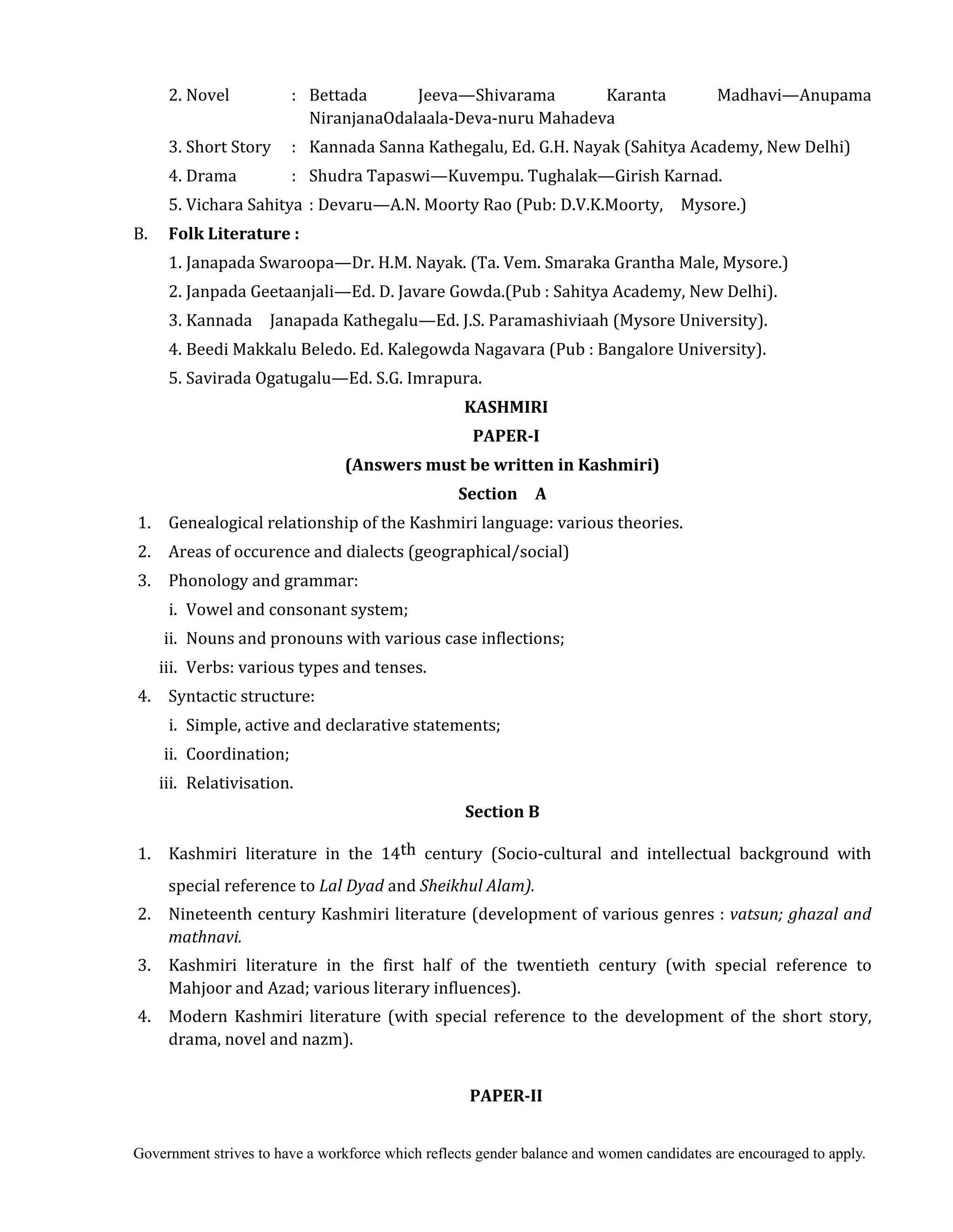Government strives to have a workforce which reflects gender balance and women candidates are encouraged to apply.
2. Novel : Bettada Jeeva—Shivarama Karanta Madhavi—Anupama
NiranjanaOdalaala-Deva-nuru Mahadeva
3. Short Story : Kannada Sanna Kathegalu, Ed. G.H. Nayak (Sahitya Academy, New Delhi)
4. Drama : Shudra Tapaswi—Kuvempu. Tughalak—Girish Karnad.
5. Vichara Sahitya : Devaru—A.N. Moorty Rao (Pub: D.V.K.Moorty, Mysore.)
B. Folk	Literature	:	
	 1. Janapada Swaroopa—Dr. H.M. Nayak. (Ta. Vem. Smaraka Grantha Male, Mysore.)
2. Janpada Geetaanjali—Ed. D. Javare Gowda.(Pub : Sahitya Academy, New Delhi).
3. Kannada Janapada Kathegalu—Ed. J.S. Paramashiviaah (Mysore University).
4. Beedi Makkalu Beledo. Ed. Kalegowda Nagavara (Pub : Bangalore University).
5. Savirada Ogatugalu—Ed. S.G. Imrapura.	
KASHMIRI	
PAPER‐I	
(Answers	must	be	written	in	Kashmiri)	
Section	 	 A	
	1. Genealogical relationship of the Kashmiri language: various theories.
2. Areas of occurence and dialects (geographical/social)
3. Phonology and grammar:
i. Vowel and consonant system;
ii. Nouns and pronouns with various case inflections;
iii. Verbs: various types and tenses.
4. Syntactic structure:
i. Simple, active and declarative statements;
ii. Coordination;
iii. Relativisation.
Section	B
	1. Kashmiri literature in the 14th century (Socio-cultural and intellectual background with
special reference to Lal	Dyad	and	Sheikhul	Alam).
2. Nineteenth century Kashmiri literature (development of various genres : vatsun;	ghazal	and	
mathnavi.	
	3. Kashmiri literature in the first half of the twentieth century (with special reference to
Mahjoor and Azad; various literary influences).
4. Modern Kashmiri literature (with special reference to the development of the short story,
drama, novel and nazm).
PAPER‐II	
 