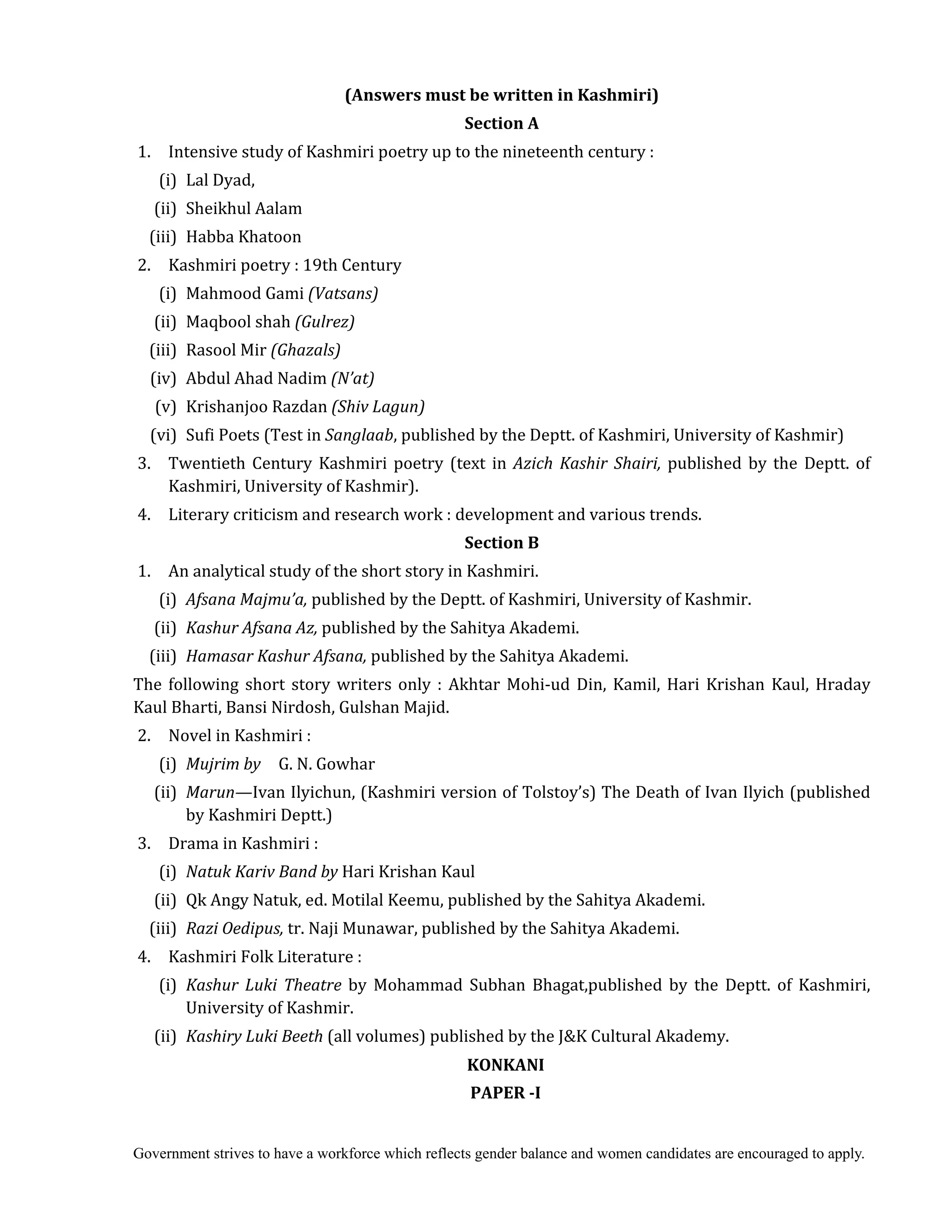 Government strives to have a workforce which reflects gender balance and women candidates are encouraged to apply.
(Answers	must	be	written	in	Kashmiri)	
Section	A	
	1. Intensive study of Kashmiri poetry up to the nineteenth century :
(i) Lal Dyad,
(ii) Sheikhul Aalam
(iii) Habba Khatoon
	2. Kashmiri poetry : 19th Century
(i) Mahmood Gami (Vatsans)
(ii) Maqbool shah (Gulrez)
(iii) Rasool Mir (Ghazals)
(iv) Abdul Ahad Nadim (N’at)
(v) Krishanjoo Razdan (Shiv	Lagun)
(vi) Sufi Poets (Test in	Sanglaab, published by the Deptt. of Kashmiri, University of Kashmir)
	3. Twentieth Century Kashmiri poetry (text in Azich	Kashir	 Shairi,	published by the Deptt. of
Kashmiri, University of Kashmir).
	4. Literary criticism and research work : development and various trends.
Section	B	
	1. An analytical study of the short story in Kashmiri.
(i) Afsana	Majmu’a,	published by the Deptt. of Kashmiri, University of Kashmir.
(ii) Kashur	Afsana	Az,	published by the Sahitya Akademi.
(iii) Hamasar	Kashur	Afsana,	published by the Sahitya Akademi.
The following short story writers only : Akhtar Mohi-ud Din, Kamil, Hari Krishan Kaul, Hraday
Kaul Bharti, Bansi Nirdosh, Gulshan Majid.
	2. Novel in Kashmiri :
(i) Mujrim	by	 	 G. N. Gowhar
(ii) Marun—Ivan Ilyichun, (Kashmiri version of Tolstoy’s) The Death of Ivan Ilyich (published
by Kashmiri Deptt.)
	3. Drama in Kashmiri :
(i) Natuk	Kariv	Band	by	Hari Krishan Kaul
(ii) Qk Angy Natuk, ed. Motilal Keemu, published by the Sahitya Akademi.	
(iii) Razi	Oedipus,	tr. Naji Munawar, published by the Sahitya Akademi.
	4. Kashmiri Folk Literature :
(i) Kashur	 Luki	 Theatre	 by Mohammad Subhan Bhagat,published by the Deptt. of Kashmiri,
University of Kashmir.
(ii) Kashiry	Luki	Beeth	(all volumes) published by the J&K Cultural Akademy.
KONKANI	
PAPER	‐I	
 