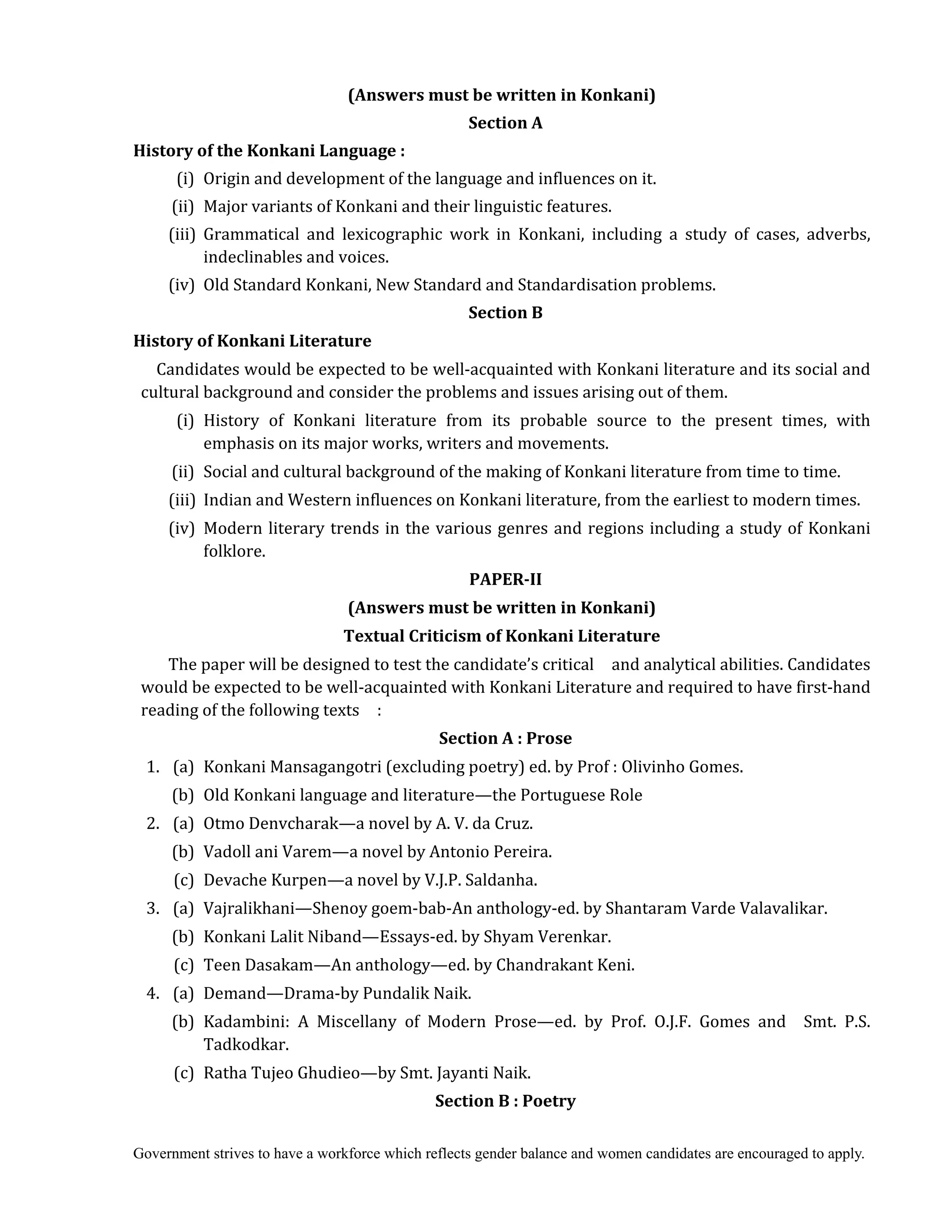 Government strives to have a workforce which reflects gender balance and women candidates are encouraged to apply.
(Answers	must	be	written	in	Konkani)	
Section	A	
History	of	the	Konkani	Language	:	
	 	 	 (i) Origin and development of the language and influences on it.
(ii) Major variants of Konkani and their linguistic features.
(iii) Grammatical and lexicographic work in Konkani, including a study of cases, adverbs,
indeclinables and voices.
(iv) Old Standard Konkani, New Standard and Standardisation problems.
Section	B
History	of	Konkani	Literature	
Candidates would be expected to be well-acquainted with Konkani literature and its social and
cultural background and consider the problems and issues arising out of them.
(i) History of Konkani literature from its probable source to the present times, with
emphasis on its major works, writers and movements.
(ii) Social and cultural background of the making of Konkani literature from time to time.
(iii) Indian and Western influences on Konkani literature, from the earliest to modern times.
(iv) Modern literary trends in the various genres and regions including a study of Konkani
folklore.	
PAPER‐II	
(Answers	must	be	written	in	Konkani)	
Textual	Criticism	of	Konkani	Literature
The paper will be designed to test the candidate’s critical and analytical abilities. Candidates
would be expected to be well-acquainted with Konkani Literature and required to have first-hand
reading of the following texts :
Section	A	:	Prose	
	 1. (a) Konkani Mansagangotri (excluding poetry) ed. by Prof : Olivinho Gomes.
(b) Old Konkani language and literature—the Portuguese Role
2. (a) Otmo Denvcharak—a novel by A. V. da Cruz.
(b) Vadoll ani Varem—a novel by Antonio Pereira.
(c) Devache Kurpen—a novel by V.J.P. Saldanha.
3. (a) Vajralikhani—Shenoy goem-bab-An anthology-ed. by Shantaram Varde Valavalikar.
(b) Konkani Lalit Niband—Essays-ed. by Shyam Verenkar.
(c) Teen Dasakam—An anthology—ed. by Chandrakant Keni.
4. (a) Demand—Drama-by Pundalik Naik.
(b) Kadambini: A Miscellany of Modern Prose—ed. by Prof. O.J.F. Gomes and Smt. P.S.
Tadkodkar.
(c) Ratha Tujeo Ghudieo—by Smt. Jayanti Naik.
Section	B	:	Poetry	
 