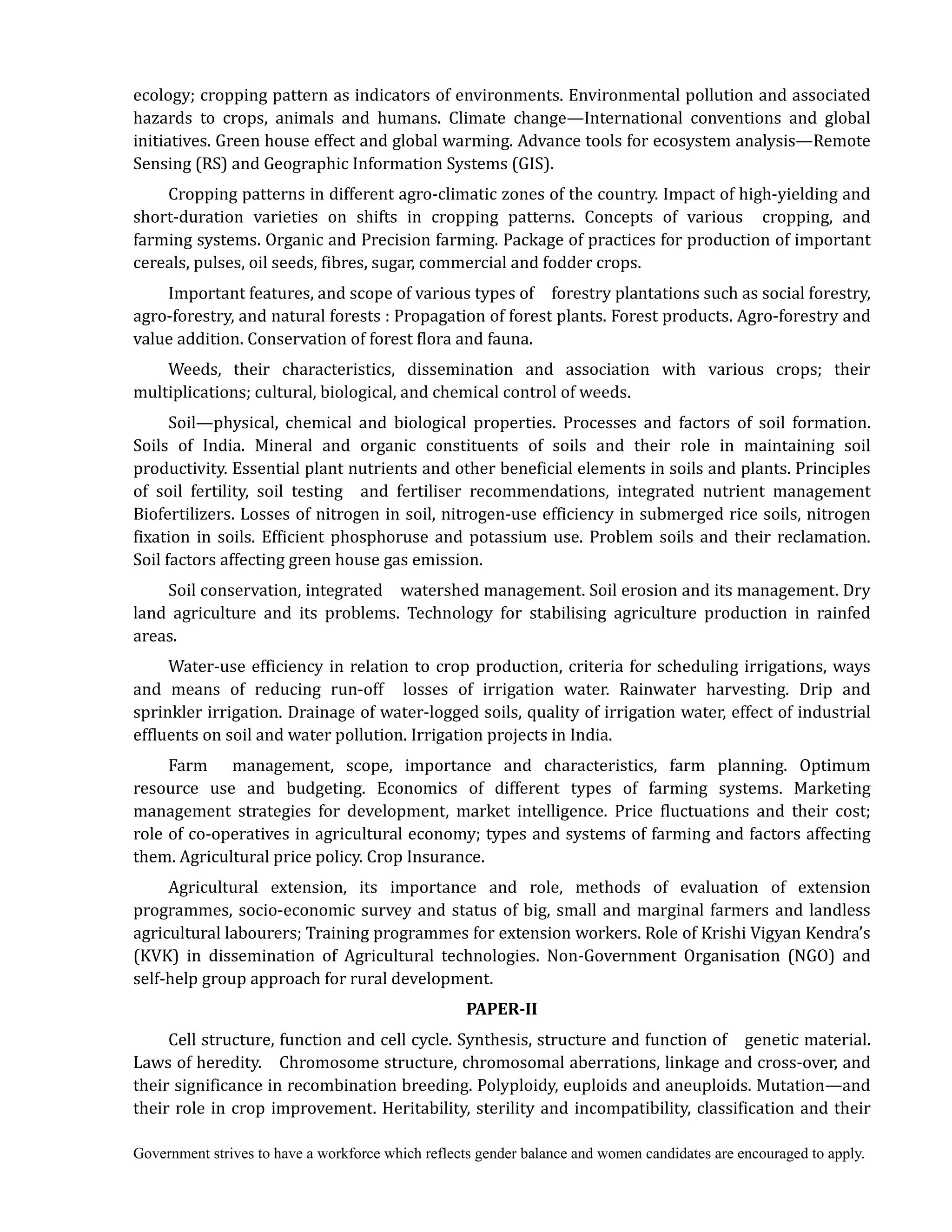 Government strives to have a workforce which reflects gender balance and women candidates are encouraged to apply.
ecology; cropping pattern as indicators of environments. Environmental pollution and associated
hazards to crops, animals and humans. Climate change—International conventions and global
initiatives. Green house effect and global warming. Advance tools for ecosystem analysis—Remote
Sensing (RS) and Geographic Information Systems (GIS).
Cropping patterns in different agro-climatic zones of the country. Impact of high-yielding and
short-duration varieties on shifts in cropping patterns. Concepts of various cropping, and
farming systems. Organic and Precision farming. Package of practices for production of important
cereals, pulses, oil seeds, fibres, sugar, commercial and fodder crops.
Important features, and scope of various types of forestry plantations such as social forestry,
agro-forestry, and natural forests : Propagation of forest plants. Forest products. Agro-forestry and
value addition. Conservation of forest flora and fauna.
Weeds, their characteristics, dissemination and association with various crops; their
multiplications; cultural, biological, and chemical control of weeds.
Soil—physical, chemical and biological properties. Processes and factors of soil formation.
Soils of India. Mineral and organic constituents of soils and their role in maintaining soil
productivity. Essential plant nutrients and other beneficial elements in soils and plants. Principles
of soil fertility, soil testing and fertiliser recommendations, integrated nutrient management
Biofertilizers. Losses of nitrogen in soil, nitrogen-use efficiency in submerged rice soils, nitrogen
fixation in soils. Efficient phosphoruse and potassium use. Problem soils and their reclamation.
Soil factors affecting green house gas emission.
Soil conservation, integrated watershed management. Soil erosion and its management. Dry
land agriculture and its problems. Technology for stabilising agriculture production in rainfed
areas.
Water-use efficiency in relation to crop production, criteria for scheduling irrigations, ways
and means of reducing run-off losses of irrigation water. Rainwater harvesting. Drip and
sprinkler irrigation. Drainage of water-logged soils, quality of irrigation water, effect of industrial
effluents on soil and water pollution. Irrigation projects in India.
Farm management, scope, importance and characteristics, farm planning. Optimum
resource use and budgeting. Economics of different types of farming systems. Marketing
management strategies for development, market intelligence. Price fluctuations and their cost;
role of co-operatives in agricultural economy; types and systems of farming and factors affecting
them. Agricultural price policy. Crop Insurance.
Agricultural extension, its importance and role, methods of evaluation of extension
programmes, socio-economic survey and status of big, small and marginal farmers and landless
agricultural labourers; Training programmes for extension workers. Role of Krishi Vigyan Kendra’s
(KVK) in dissemination of Agricultural technologies. Non-Government Organisation (NGO) and
self-help group approach for rural development.
PAPER‐II
Cell structure, function and cell cycle. Synthesis, structure and function of genetic material.
Laws of heredity. Chromosome structure, chromosomal aberrations, linkage and cross-over, and
their significance in recombination breeding. Polyploidy, euploids and aneuploids. Mutation—and
their role in crop improvement. Heritability, sterility and incompatibility, classification and their
 