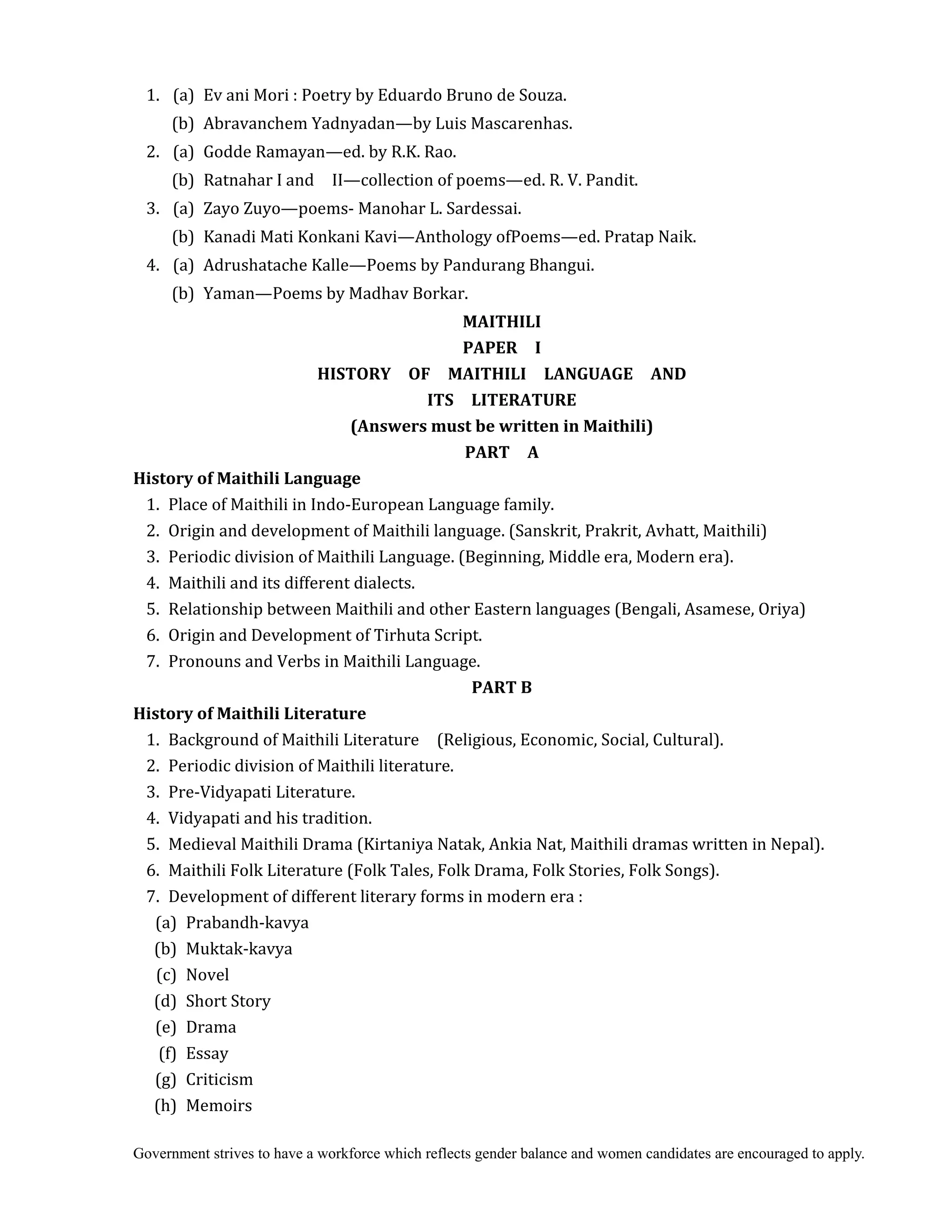 Government strives to have a workforce which reflects gender balance and women candidates are encouraged to apply.
1. (a) Ev ani Mori : Poetry by Eduardo Bruno de Souza.
(b) Abravanchem Yadnyadan—by Luis Mascarenhas.
2. (a) Godde Ramayan—ed. by R.K. Rao.
(b) Ratnahar I and II—collection of poems—ed. R. V. Pandit.
3. (a) Zayo Zuyo—poems- Manohar L. Sardessai.
(b) Kanadi Mati Konkani Kavi—Anthology ofPoems—ed. Pratap Naik.
4. (a) Adrushatache Kalle—Poems by Pandurang Bhangui.
(b) Yaman—Poems by Madhav Borkar. 	
MAITHILI	
PAPER	 	 I	
HISTORY	 	 OF	 	 MAITHILI	 	 LANGUAGE	 	 AND	 	
ITS	 	 LITERATURE	
(Answers	must	be	written	in	Maithili)	
PART	 	 A
History	of	Maithili	Language
1. Place of Maithili in Indo-European Language family.
2. Origin and development of Maithili language. (Sanskrit, Prakrit, Avhatt, Maithili)
3. Periodic division of Maithili Language. (Beginning, Middle era, Modern era).
4. Maithili and its different dialects.
5. Relationship between Maithili and other Eastern languages (Bengali, Asamese, Oriya)
6. Origin and Development of Tirhuta Script.
7. Pronouns and Verbs in Maithili Language.
PART	B	
History	of	Maithili	Literature	
1. Background of Maithili Literature (Religious, Economic, Social, Cultural).
2. Periodic division of Maithili literature.
3. Pre-Vidyapati Literature.
4. Vidyapati and his tradition.
5. Medieval Maithili Drama (Kirtaniya Natak, Ankia Nat, Maithili dramas written in Nepal).
6. Maithili Folk Literature (Folk Tales, Folk Drama, Folk Stories, Folk Songs).
7. Development of different literary forms in modern era :
(a) Prabandh-kavya
(b) Muktak-kavya
(c) Novel
(d) Short Story
(e) Drama
(f) Essay
(g) Criticism
(h) Memoirs
 