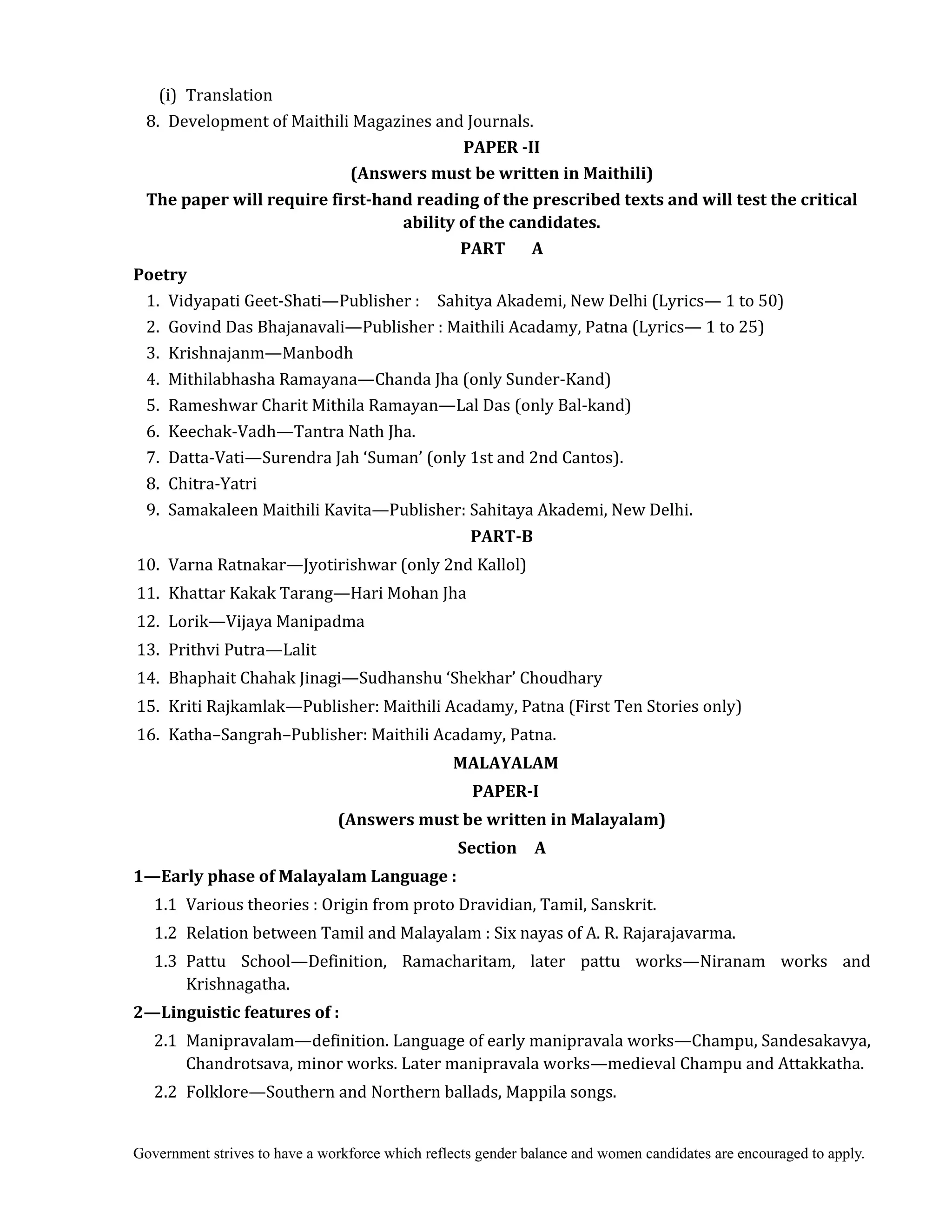 Government strives to have a workforce which reflects gender balance and women candidates are encouraged to apply.
(i) Translation
8. Development of Maithili Magazines and Journals.	
PAPER	‐II	
(Answers	must	be	written	in	Maithili)
The	paper	will	require	first‐hand	reading	of	the	prescribed	texts	and	will	test	the	critical	
ability	of	the	candidates.
PART	 	 	 A
Poetry
1. Vidyapati Geet-Shati—Publisher : Sahitya Akademi, New Delhi (Lyrics— 1 to 50)
2. Govind Das Bhajanavali—Publisher : Maithili Acadamy, Patna (Lyrics— 1 to 25)
3. Krishnajanm—Manbodh
4. Mithilabhasha Ramayana—Chanda Jha (only Sunder-Kand)
5. Rameshwar Charit Mithila Ramayan—Lal Das (only Bal-kand)
6. Keechak-Vadh—Tantra Nath Jha.
7. Datta-Vati—Surendra Jah ‘Suman’ (only 1st and 2nd Cantos).
8. Chitra-Yatri
9. Samakaleen Maithili Kavita—Publisher: Sahitaya Akademi, New Delhi.
PART‐B	
10. Varna Ratnakar—Jyotirishwar (only 2nd Kallol)
11. Khattar Kakak Tarang—Hari Mohan Jha
12. Lorik—Vijaya Manipadma
13. Prithvi Putra—Lalit
14. Bhaphait Chahak Jinagi—Sudhanshu ‘Shekhar’ Choudhary
15. Kriti Rajkamlak—Publisher: Maithili Acadamy, Patna (First Ten Stories only)
16. Katha–Sangrah–Publisher: Maithili Acadamy, Patna.	
MALAYALAM	
PAPER‐I	
(Answers	must	be	written	in	Malayalam)	
Section	 	 A	
1—Early	phase	of	Malayalam	Language	:	
1.1 Various theories : Origin from proto Dravidian, Tamil, Sanskrit.
1.2 Relation between Tamil and Malayalam : Six nayas of A. R. Rajarajavarma.
1.3 Pattu School—Definition, Ramacharitam, later pattu works—Niranam works and
Krishnagatha.
2—Linguistic	features	of	:	
2.1 Manipravalam—definition. Language of early manipravala works—Champu, Sandesakavya,
Chandrotsava, minor works. Later manipravala works—medieval Champu and Attakkatha.
2.2 Folklore—Southern and Northern ballads, Mappila songs.
 