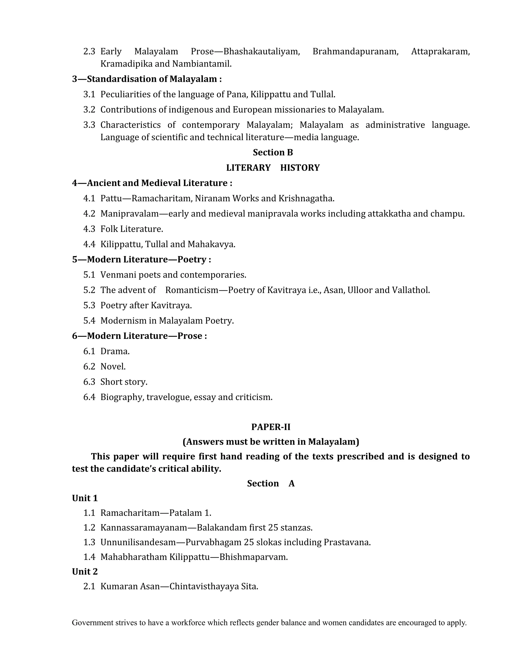 Government strives to have a workforce which reflects gender balance and women candidates are encouraged to apply.
2.3 Early Malayalam Prose—Bhashakautaliyam, Brahmandapuranam, Attaprakaram,
Kramadipika and Nambiantamil.
3—Standardisation	of	Malayalam	:	
3.1 Peculiarities of the language of Pana, Kilippattu and Tullal.
3.2 Contributions of indigenous and European missionaries to Malayalam.
3.3 Characteristics of contemporary Malayalam; Malayalam as administrative language.
Language of scientific and technical literature—media language.
Section	B	
LITERARY	 	 HISTORY	
4—Ancient	and	Medieval	Literature	:	
4.1 Pattu—Ramacharitam, Niranam Works and Krishnagatha.
4.2 Manipravalam—early and medieval manipravala works including attakkatha and champu.
4.3 Folk Literature.
4.4 Kilippattu, Tullal and Mahakavya.
5—Modern	Literature—Poetry	:	
5.1 Venmani poets and contemporaries.
5.2 The advent of Romanticism—Poetry of Kavitraya i.e., Asan, Ulloor and Vallathol.
5.3 Poetry after Kavitraya.
5.4 Modernism in Malayalam Poetry.
6—Modern	Literature—Prose	:	
6.1 Drama.
6.2 Novel.
6.3 Short story.
6.4 Biography, travelogue, essay and criticism.
	
PAPER‐II	
(Answers	must	be	written	in	Malayalam)	
This	paper	will	require	first	hand	reading	of	the	texts	prescribed	and	is	designed	to	
test	the	candidate’s	critical	ability.	
Section	 	 A	
Unit	1	
1.1 Ramacharitam—Patalam 1.
1.2 Kannassaramayanam—Balakandam first 25 stanzas.
1.3 Unnunilisandesam—Purvabhagam 25 slokas including Prastavana.
1.4 Mahabharatham Kilippattu—Bhishmaparvam.
Unit	2	
2.1 Kumaran Asan—Chintavisthayaya Sita.
 