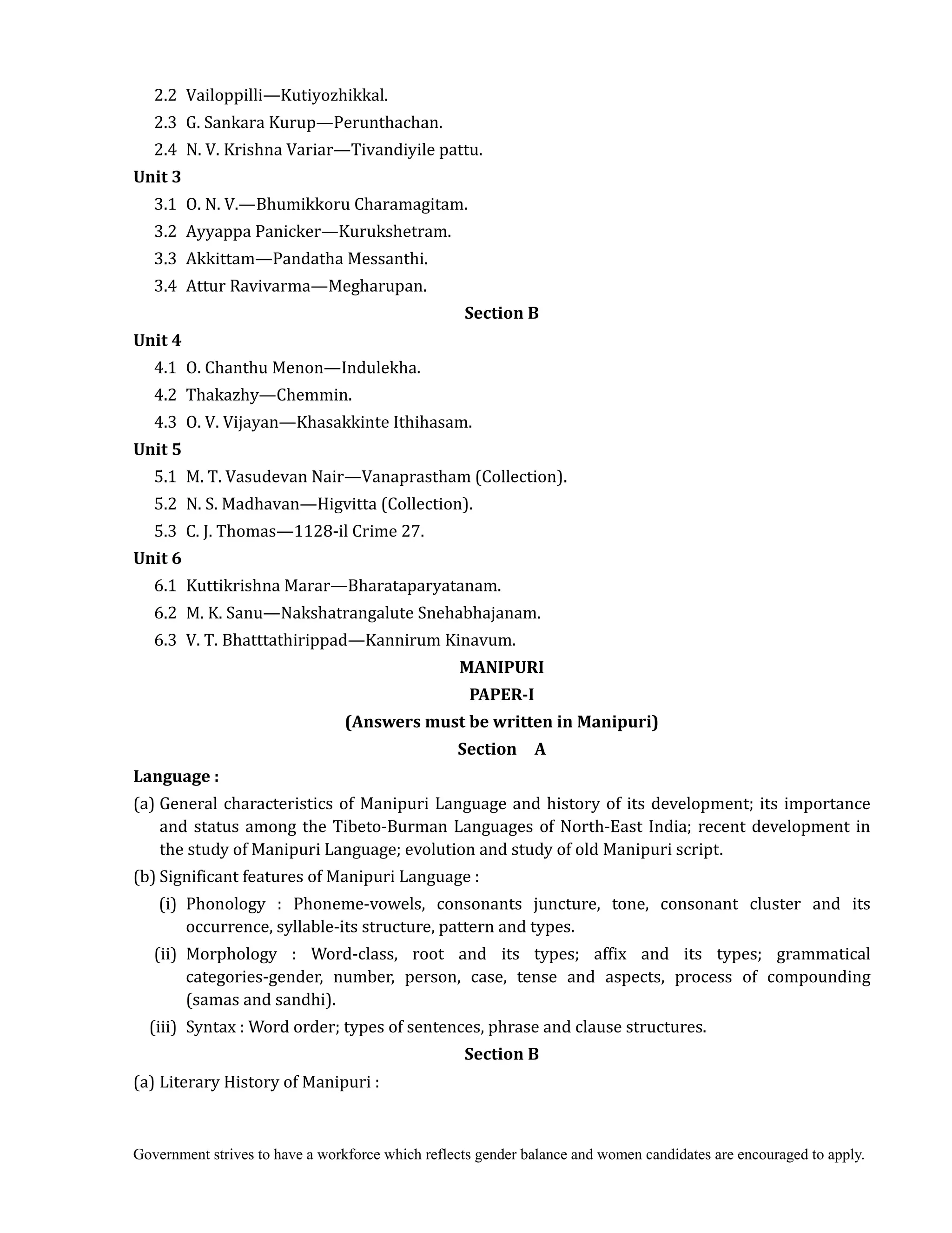 Government strives to have a workforce which reflects gender balance and women candidates are encouraged to apply.
2.2 Vailoppilli—Kutiyozhikkal.
2.3 G. Sankara Kurup—Perunthachan.
2.4 N. V. Krishna Variar—Tivandiyile pattu.
Unit	3	
3.1 O. N. V.—Bhumikkoru Charamagitam.
3.2 Ayyappa Panicker—Kurukshetram.
3.3 Akkittam—Pandatha Messanthi.
3.4 Attur Ravivarma—Megharupan.
Section	B	
Unit	4	
4.1 O. Chanthu Menon—Indulekha.
4.2 Thakazhy—Chemmin.
4.3 O. V. Vijayan—Khasakkinte Ithihasam.
Unit	5	
5.1 M. T. Vasudevan Nair—Vanaprastham (Collection).
5.2 N. S. Madhavan—Higvitta (Collection).
5.3 C. J. Thomas—1128-il Crime 27.
Unit	6	
6.1 Kuttikrishna Marar—Bharataparyatanam.
6.2 M. K. Sanu—Nakshatrangalute Snehabhajanam.
6.3 V. T. Bhatttathirippad—Kannirum Kinavum.	
MANIPURI	
PAPER‐I	
(Answers	must	be	written	in	Manipuri)	
Section	 	 A	
Language	:	
(a) General characteristics of Manipuri Language and history of its development; its importance
and status among the Tibeto-Burman Languages of North-East India; recent development in
the study of Manipuri Language; evolution and study of old Manipuri script.
(b) Significant features of Manipuri Language :
(i) Phonology : Phoneme-vowels, consonants juncture, tone, consonant cluster and its
occurrence, syllable-its structure, pattern and types.
(ii) Morphology : Word-class, root and its types; affix and its types; grammatical
categories-gender, number, person, case, tense and aspects, process of compounding
(samas and sandhi).
(iii) Syntax : Word order; types of sentences, phrase and clause structures.
Section	B	
(a) Literary History of Manipuri :
 