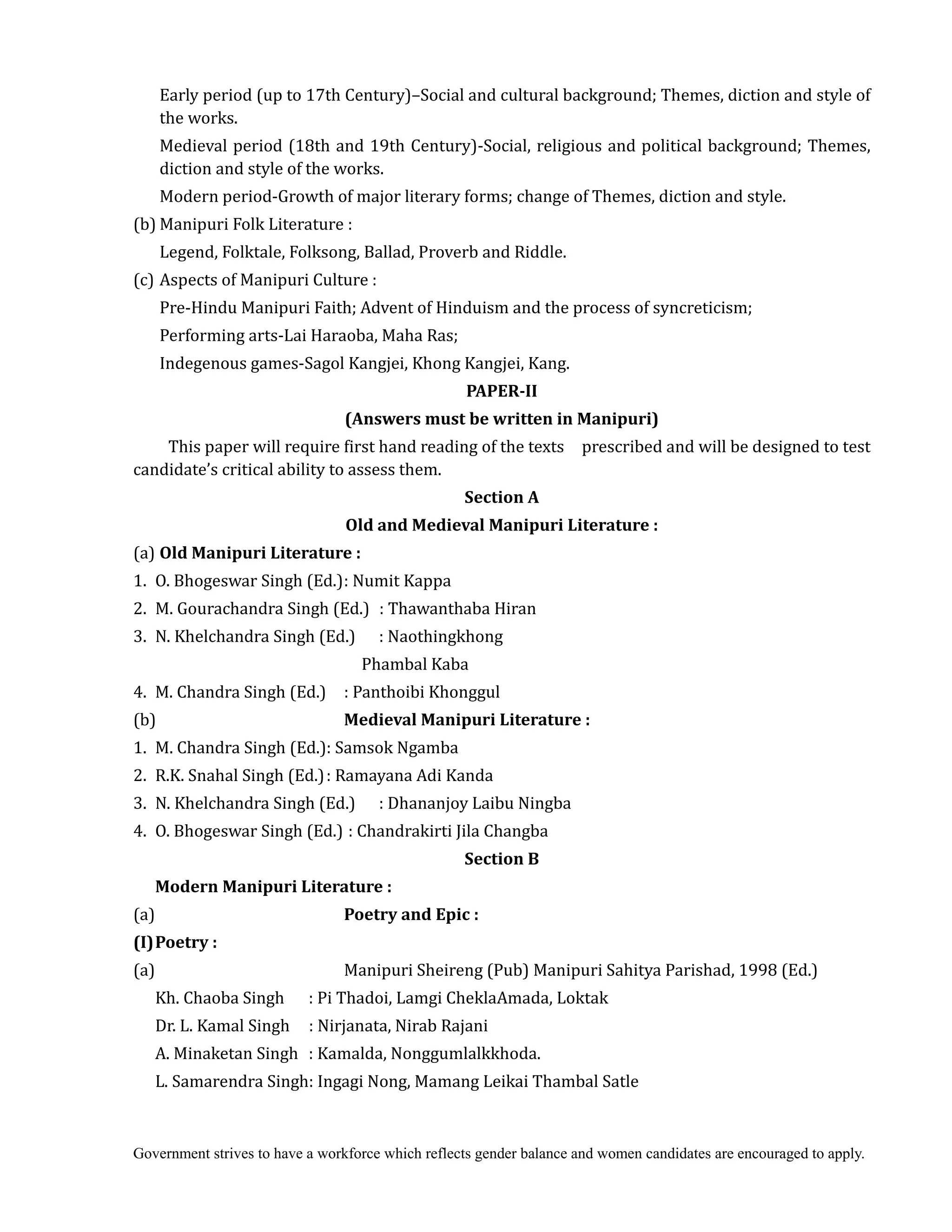 Government strives to have a workforce which reflects gender balance and women candidates are encouraged to apply.
Early period (up to 17th Century)–Social and cultural background; Themes, diction and style of
the works.
Medieval period (18th and 19th Century)-Social, religious and political background; Themes,
diction and style of the works.
Modern period-Growth of major literary forms; change of Themes, diction and style.
(b) Manipuri Folk Literature :
Legend, Folktale, Folksong, Ballad, Proverb and Riddle.
(c) Aspects of Manipuri Culture :
Pre-Hindu Manipuri Faith; Advent of Hinduism and the process of syncreticism;
Performing arts-Lai Haraoba, Maha Ras;
Indegenous games-Sagol Kangjei, Khong Kangjei, Kang.
PAPER‐II	
(Answers	must	be	written	in	Manipuri)	
This paper will require first hand reading of the texts prescribed and will be designed to test
candidate’s critical ability to assess them.
Section	A	
Old	and	Medieval	Manipuri	Literature	:	
(a) Old	Manipuri	Literature	:	
1. O. Bhogeswar Singh (Ed.): Numit Kappa
2. M. Gourachandra Singh (Ed.) : Thawanthaba Hiran
3. N. Khelchandra Singh (Ed.) : Naothingkhong
Phambal Kaba
4. M. Chandra Singh (Ed.) : Panthoibi Khonggul
(b) Medieval	Manipuri	Literature	:	
1. M. Chandra Singh (Ed.): Samsok Ngamba
2. R.K. Snahal Singh (Ed.): Ramayana Adi Kanda
3. N. Khelchandra Singh (Ed.) : Dhananjoy Laibu Ningba
4. O. Bhogeswar Singh (Ed.) : Chandrakirti Jila Changba
Section	B	
	 	 Modern	Manipuri	Literature	:	
(a) Poetry	and	Epic	:	
(I)	Poetry	:	
(a) Manipuri Sheireng (Pub) Manipuri Sahitya Parishad, 1998 (Ed.)
Kh. Chaoba Singh : Pi Thadoi, Lamgi CheklaAmada, Loktak
Dr. L. Kamal Singh : Nirjanata, Nirab Rajani
A. Minaketan Singh : Kamalda, Nonggumlalkkhoda.
L. Samarendra Singh: Ingagi Nong, Mamang Leikai Thambal Satle
 