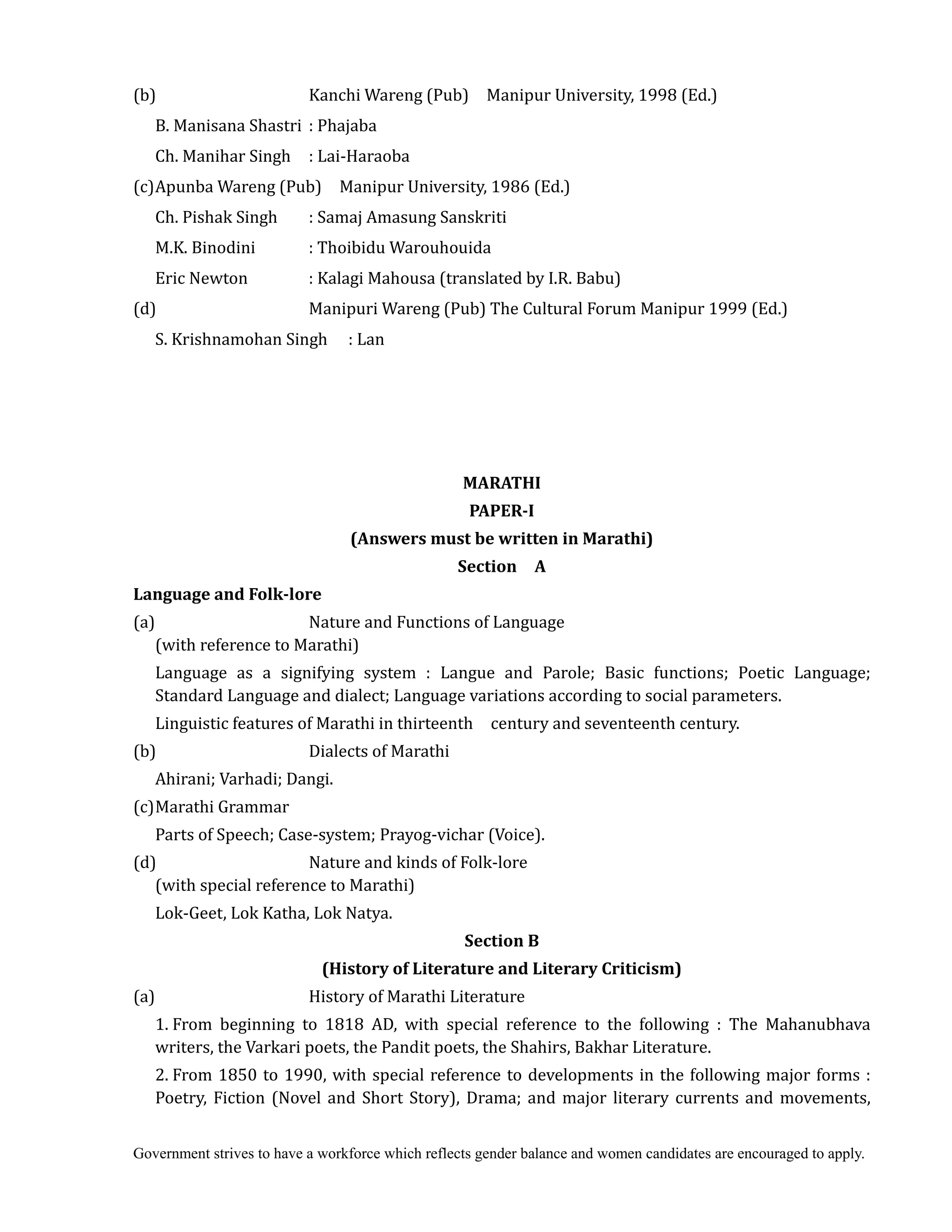 Government strives to have a workforce which reflects gender balance and women candidates are encouraged to apply.
(b) Kanchi Wareng (Pub) Manipur University, 1998 (Ed.)
B. Manisana Shastri : Phajaba
Ch. Manihar Singh : Lai-Haraoba
(c)Apunba Wareng (Pub) Manipur University, 1986 (Ed.)
Ch. Pishak Singh : Samaj Amasung Sanskriti
M.K. Binodini : Thoibidu Warouhouida
Eric Newton : Kalagi Mahousa (translated by I.R. Babu)
(d) Manipuri Wareng (Pub) The Cultural Forum Manipur 1999 (Ed.)
S. Krishnamohan Singh : Lan
	
	
	
	
MARATHI	
PAPER‐I	
(Answers	must	be	written	in	Marathi)	
Section	 	 A	
Language	and	Folk‐lore	
(a) Nature and Functions of Language
(with reference to Marathi)
Language as a signifying system : Langue and Parole; Basic functions; Poetic Language;
Standard Language and dialect; Language variations according to social parameters.
Linguistic features of Marathi in thirteenth century and seventeenth century.
(b) Dialects of Marathi
Ahirani; Varhadi; Dangi.
(c)Marathi Grammar
Parts of Speech; Case-system; Prayog-vichar (Voice).
(d) Nature and kinds of Folk-lore
(with special reference to Marathi)
Lok-Geet, Lok Katha, Lok Natya.
Section	B	
(History	of	Literature	and	Literary	Criticism)
(a) History of Marathi Literature
1. From beginning to 1818 AD, with special reference to the following : The Mahanubhava
writers, the Varkari poets, the Pandit poets, the Shahirs, Bakhar Literature.
2. From 1850 to 1990, with special reference to developments in the following major forms :
Poetry, Fiction (Novel and Short Story), Drama; and major literary currents and movements,
 