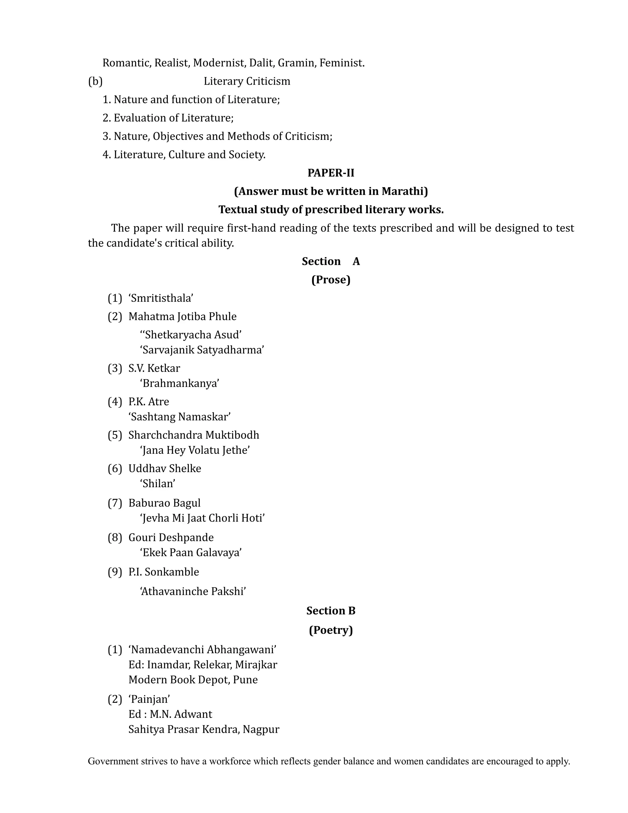 Government strives to have a workforce which reflects gender balance and women candidates are encouraged to apply.
Romantic, Realist, Modernist, Dalit, Gramin, Feminist.
(b) Literary Criticism
1. Nature and function of Literature;
2. Evaluation of Literature;
3. Nature, Objectives and Methods of Criticism;
4. Literature, Culture and Society.
PAPER‐II	
(Answer	must	be	written	in	Marathi)	
Textual	study	of	prescribed	literary	works.	
The paper will require first-hand reading of the texts prescribed and will be designed to test
the candidate's critical ability.
Section	 	 A	 	
(Prose)	
(1) ‘Smritisthala’
(2) Mahatma Jotiba Phule
‘‘Shetkaryacha Asud’
‘Sarvajanik Satyadharma’
(3) S.V. Ketkar
‘Brahmankanya’
(4) P.K. Atre
‘Sashtang Namaskar’
(5) Sharchchandra Muktibodh
‘Jana Hey Volatu Jethe’
(6) Uddhav Shelke
‘Shilan’
(7) Baburao Bagul
‘Jevha Mi Jaat Chorli Hoti’
(8) Gouri Deshpande
‘Ekek Paan Galavaya’
(9) P.I. Sonkamble
‘Athavaninche Pakshi’
Section	B	
(Poetry)	
	 (1) ‘Namadevanchi Abhangawani’
Ed: Inamdar, Relekar, Mirajkar
Modern Book Depot, Pune
(2) ‘Painjan’
Ed : M.N. Adwant
Sahitya Prasar Kendra, Nagpur
 