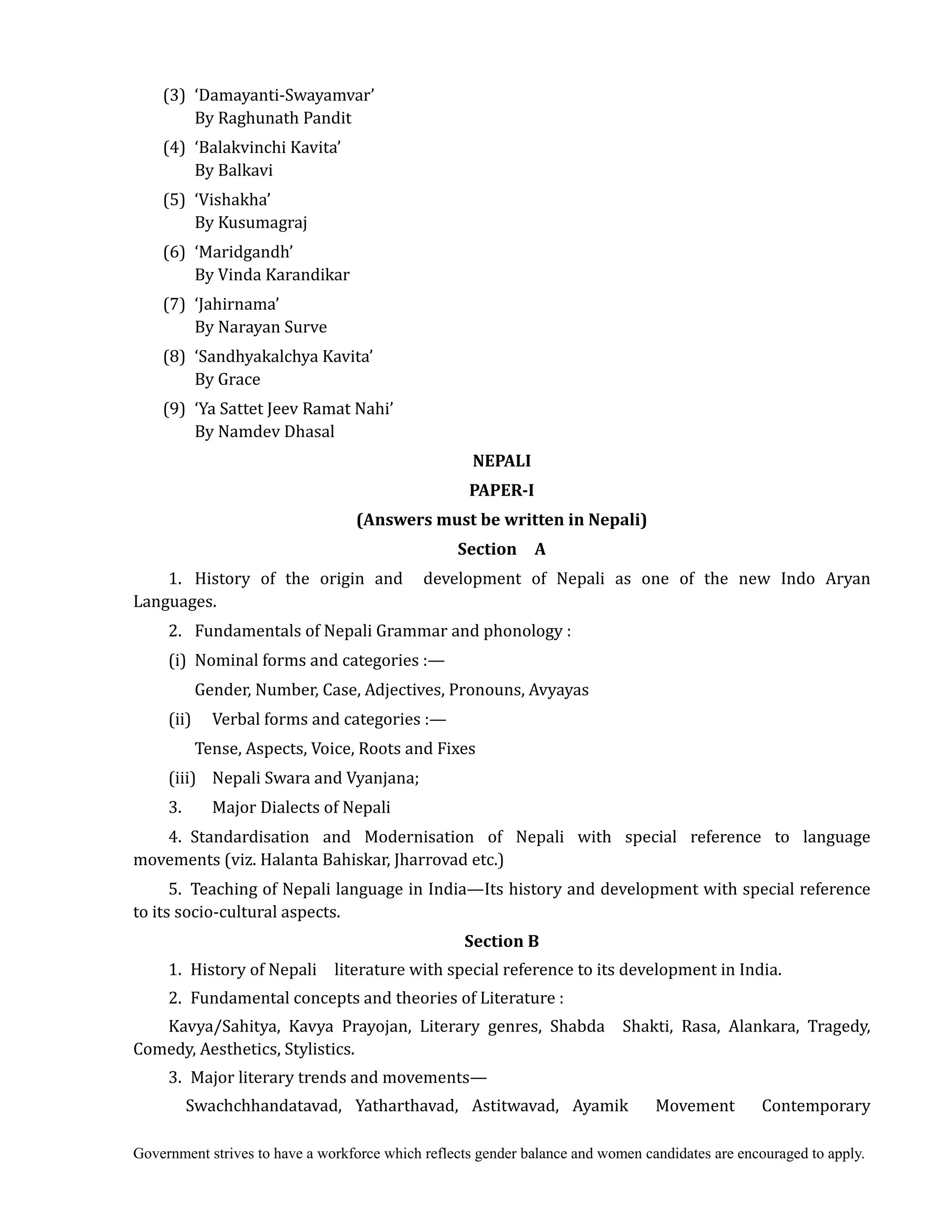 Government strives to have a workforce which reflects gender balance and women candidates are encouraged to apply.
(3) ‘Damayanti-Swayamvar’
By Raghunath Pandit
(4) ‘Balakvinchi Kavita’
By Balkavi
(5) ‘Vishakha’
By Kusumagraj
(6) ‘Maridgandh’
By Vinda Karandikar
(7) ‘Jahirnama’
By Narayan Surve
(8) ‘Sandhyakalchya Kavita’
By Grace
(9) ‘Ya Sattet Jeev Ramat Nahi’
By Namdev Dhasal
NEPALI	
PAPER‐I	
(Answers	must	be	written	in	Nepali)	
Section	 	 A	
1. History of the origin and development of Nepali as one of the new Indo Aryan
Languages.
2. Fundamentals of Nepali Grammar and phonology :
(i) Nominal forms and categories :—
Gender, Number, Case, Adjectives, Pronouns, Avyayas
(ii) Verbal forms and categories :—
Tense, Aspects, Voice, Roots and Fixes
(iii) Nepali Swara and Vyanjana;
3. Major Dialects of Nepali
4. Standardisation and Modernisation of Nepali with special reference to language
movements (viz. Halanta Bahiskar, Jharrovad etc.)
5. Teaching of Nepali language in India—Its history and development with special reference
to its socio-cultural aspects.
Section	B	
1. History of Nepali literature with special reference to its development in India.
2. Fundamental concepts and theories of Literature :
Kavya/Sahitya, Kavya Prayojan, Literary genres, Shabda Shakti, Rasa, Alankara, Tragedy,
Comedy, Aesthetics, Stylistics.
3. Major literary trends and movements—
Swachchhandatavad, Yatharthavad, Astitwavad, Ayamik Movement Contemporary
 