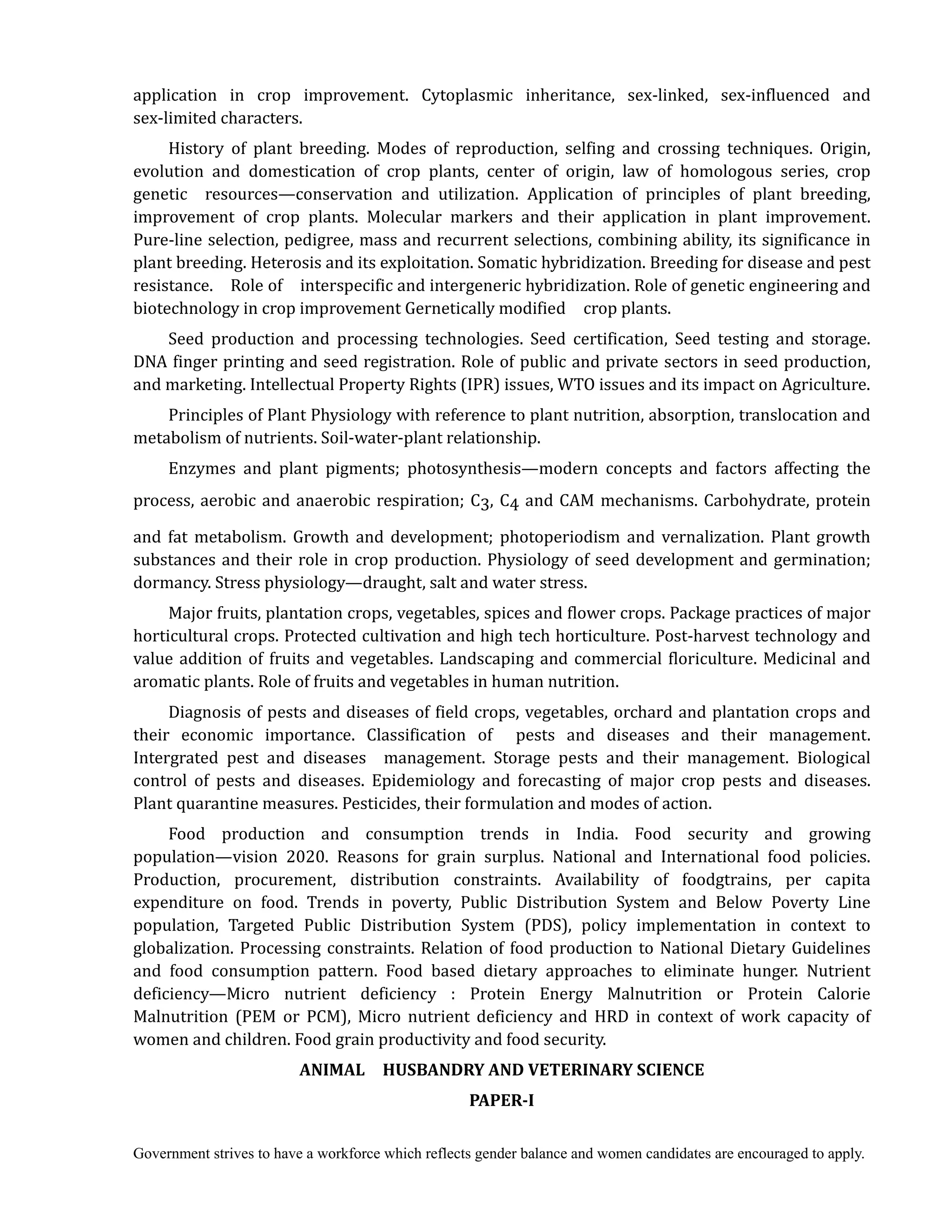 Government strives to have a workforce which reflects gender balance and women candidates are encouraged to apply.
application in crop improvement. Cytoplasmic inheritance, sex-linked, sex-influenced and
sex-limited characters.
History of plant breeding. Modes of reproduction, selfing and crossing techniques. Origin,
evolution and domestication of crop plants, center of origin, law of homologous series, crop
genetic resources—conservation and utilization. Application of principles of plant breeding,
improvement of crop plants. Molecular markers and their application in plant improvement.
Pure-line selection, pedigree, mass and recurrent selections, combining ability, its significance in
plant breeding. Heterosis and its exploitation. Somatic hybridization. Breeding for disease and pest
resistance. Role of interspecific and intergeneric hybridization. Role of genetic engineering and
biotechnology in crop improvement Gernetically modified crop plants.
Seed production and processing technologies. Seed certification, Seed testing and storage.
DNA finger printing and seed registration. Role of public and private sectors in seed production,
and marketing. Intellectual Property Rights (IPR) issues, WTO issues and its impact on Agriculture.
Principles of Plant Physiology with reference to plant nutrition, absorption, translocation and
metabolism of nutrients. Soil-water-plant relationship.
Enzymes and plant pigments; photosynthesis—modern concepts and factors affecting the
process, aerobic and anaerobic respiration; C3, C4 and CAM mechanisms. Carbohydrate, protein
and fat metabolism. Growth and development; photoperiodism and vernalization. Plant growth
substances and their role in crop production. Physiology of seed development and germination;
dormancy. Stress physiology—draught, salt and water stress.
Major fruits, plantation crops, vegetables, spices and flower crops. Package practices of major
horticultural crops. Protected cultivation and high tech horticulture. Post-harvest technology and
value addition of fruits and vegetables. Landscaping and commercial floriculture. Medicinal and
aromatic plants. Role of fruits and vegetables in human nutrition.
Diagnosis of pests and diseases of field crops, vegetables, orchard and plantation crops and
their economic importance. Classification of pests and diseases and their management.
Intergrated pest and diseases management. Storage pests and their management. Biological
control of pests and diseases. Epidemiology and forecasting of major crop pests and diseases.
Plant quarantine measures. Pesticides, their formulation and modes of action.
Food production and consumption trends in India. Food security and growing
population—vision 2020. Reasons for grain surplus. National and International food policies.
Production, procurement, distribution constraints. Availability of foodgtrains, per capita
expenditure on food. Trends in poverty, Public Distribution System and Below Poverty Line
population, Targeted Public Distribution System (PDS), policy implementation in context to
globalization. Processing constraints. Relation of food production to National Dietary Guidelines
and food consumption pattern. Food based dietary approaches to eliminate hunger. Nutrient
deficiency—Micro nutrient deficiency : Protein Energy Malnutrition or Protein Calorie
Malnutrition (PEM or PCM), Micro nutrient deficiency and HRD in context of work capacity of
women and children. Food grain productivity and food security.
ANIMAL	 	 HUSBANDRY	AND	VETERINARY	SCIENCE	
PAPER‐I
 
