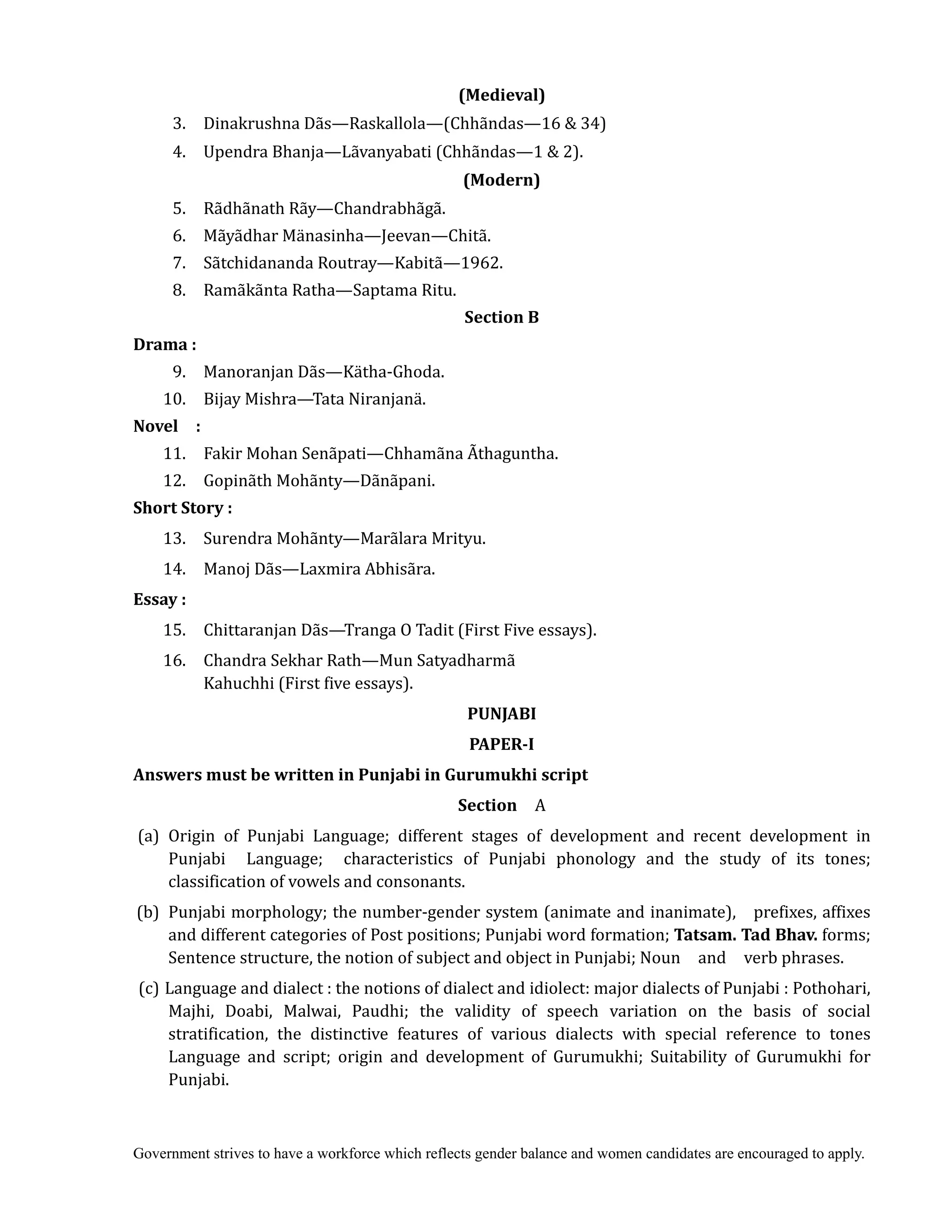 Government strives to have a workforce which reflects gender balance and women candidates are encouraged to apply.
(Medieval)	
3. Dinakrushna Dãs—Raskallola—(Chhãndas—16 & 34)
4. Upendra Bhanja—Lãvanyabati (Chhãndas—1 & 2).
(Modern)	
5. Rãdhãnath Rãy—Chandrabhãgã.
6. Mãyãdhar Mänasinha—Jeevan—Chitã.
7. Sãtchidananda Routray—Kabitã—1962.
8. Ramãkãnta Ratha—Saptama Ritu.
Section	B	
Drama	:	
	 9. Manoranjan Dãs—Kätha-Ghoda.
10. Bijay Mishra—Tata Niranjanä.
Novel	 	 :	
	 11. Fakir Mohan Senãpati—Chhamãna Ãthaguntha.
12. Gopinãth Mohãnty—Dãnãpani.
Short	Story	:	
	 13. Surendra Mohãnty—Marãlara Mrityu.
14. Manoj Dãs—Laxmira Abhisãra.
Essay	:
15. Chittaranjan Dãs—Tranga O Tadit (First Five essays).
16. Chandra Sekhar Rath—Mun Satyadharmã
Kahuchhi (First five essays).
PUNJABI	
PAPER‐I	
Answers	must	be	written	in	Punjabi	in	Gurumukhi	script	
Section	 	 A
(a) Origin of Punjabi Language; different stages of development and recent development in
Punjabi Language; characteristics of Punjabi phonology and the study of its tones;
classification of vowels and consonants.
(b) Punjabi morphology; the number-gender system (animate and inanimate), prefixes, affixes
and different categories of Post positions; Punjabi word formation; Tatsam.	Tad	Bhav.	forms;
Sentence structure, the notion of subject and object in Punjabi; Noun and verb phrases.
(c) Language and dialect : the notions of dialect and idiolect: major dialects of Punjabi : Pothohari,
Majhi, Doabi, Malwai, Paudhi; the validity of speech variation on the basis of social
stratification, the distinctive features of various dialects with special reference to tones
Language and script; origin and development of Gurumukhi; Suitability of Gurumukhi for
Punjabi.
 
