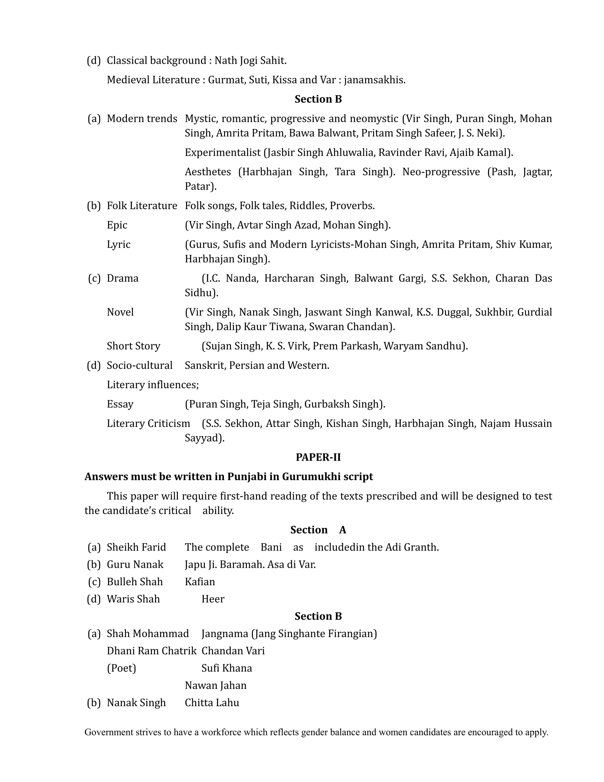 Government strives to have a workforce which reflects gender balance and women candidates are encouraged to apply.
(d) Classical background : Nath Jogi Sahit.
Medieval Literature : Gurmat, Suti, Kissa and Var : janamsakhis.
Section	B	
	(a) Modern trends Mystic, romantic, progressive and neomystic (Vir Singh, Puran Singh, Mohan
Singh, Amrita Pritam, Bawa Balwant, Pritam Singh Safeer, J. S. Neki).
Experimentalist (Jasbir Singh Ahluwalia, Ravinder Ravi, Ajaib Kamal).
Aesthetes (Harbhajan Singh, Tara Singh). Neo-progressive (Pash, Jagtar,
Patar).
(b) Folk Literature Folk songs, Folk tales, Riddles, Proverbs.
Epic (Vir Singh, Avtar Singh Azad, Mohan Singh).
Lyric (Gurus, Sufis and Modern Lyricists-Mohan Singh, Amrita Pritam, Shiv Kumar,
Harbhajan Singh).
(c) Drama (I.C. Nanda, Harcharan Singh, Balwant Gargi, S.S. Sekhon, Charan Das
Sidhu).
Novel (Vir Singh, Nanak Singh, Jaswant Singh Kanwal, K.S. Duggal, Sukhbir, Gurdial
Singh, Dalip Kaur Tiwana, Swaran Chandan).
Short Story (Sujan Singh, K. S. Virk, Prem Parkash, Waryam Sandhu).
(d) Socio-cultural Sanskrit, Persian and Western.
Literary influences;
Essay (Puran Singh, Teja Singh, Gurbaksh Singh).
Literary Criticism (S.S. Sekhon, Attar Singh, Kishan Singh, Harbhajan Singh, Najam Hussain
Sayyad).
PAPER‐II	
Answers	must	be	written	in	Punjabi	in	Gurumukhi	script	
This paper will require first-hand reading of the texts prescribed and will be designed to test
the candidate’s critical ability.
Section	 	 A	
	(a) Sheikh Farid The complete Bani as includedin the Adi Granth.
(b) Guru Nanak Japu Ji. Baramah. Asa di Var.
(c) Bulleh Shah Kafian
(d) Waris Shah Heer
Section	B	
(a) Shah Mohammad Jangnama (Jang Singhante Firangian)
Dhani Ram Chatrik Chandan Vari
(Poet) Sufi Khana
Nawan Jahan
(b) Nanak Singh Chitta Lahu
 