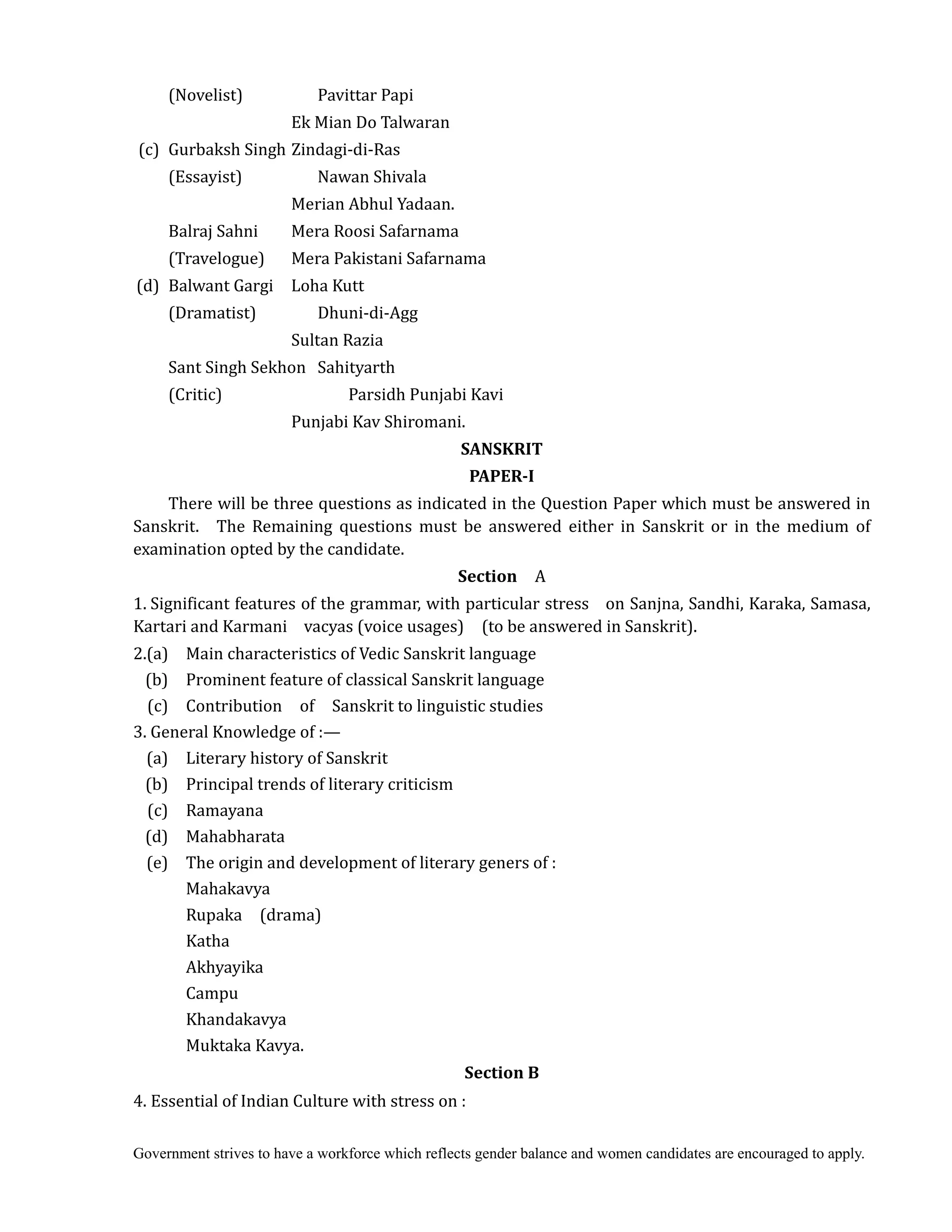 Government strives to have a workforce which reflects gender balance and women candidates are encouraged to apply.
(Novelist) Pavittar Papi
Ek Mian Do Talwaran
(c) Gurbaksh Singh Zindagi-di-Ras
(Essayist) Nawan Shivala
Merian Abhul Yadaan.
Balraj Sahni Mera Roosi Safarnama
(Travelogue) Mera Pakistani Safarnama
(d) Balwant Gargi Loha Kutt
(Dramatist) Dhuni-di-Agg
Sultan Razia
Sant Singh Sekhon Sahityarth
(Critic) Parsidh Punjabi Kavi
Punjabi Kav Shiromani.
SANSKRIT	
PAPER‐I	
There will be three questions as indicated in the Question Paper which must be answered in
Sanskrit. The Remaining questions must be answered either in Sanskrit or in the medium of
examination opted by the candidate.	
Section	 	 A
1. Significant features of the grammar, with particular stress on Sanjna, Sandhi, Karaka, Samasa,
Kartari and Karmani vacyas (voice usages) (to be answered in Sanskrit).
2.(a) Main characteristics of Vedic Sanskrit language
(b) Prominent feature of classical Sanskrit language
(c) Contribution of Sanskrit to linguistic studies
3. General Knowledge of :—
(a) Literary history of Sanskrit
(b) Principal trends of literary criticism
(c) Ramayana
(d) Mahabharata
(e) The origin and development of literary geners of :
Mahakavya
Rupaka (drama)
Katha
Akhyayika
Campu
Khandakavya
Muktaka Kavya.
Section	B	
4. Essential of Indian Culture with stress on :
 