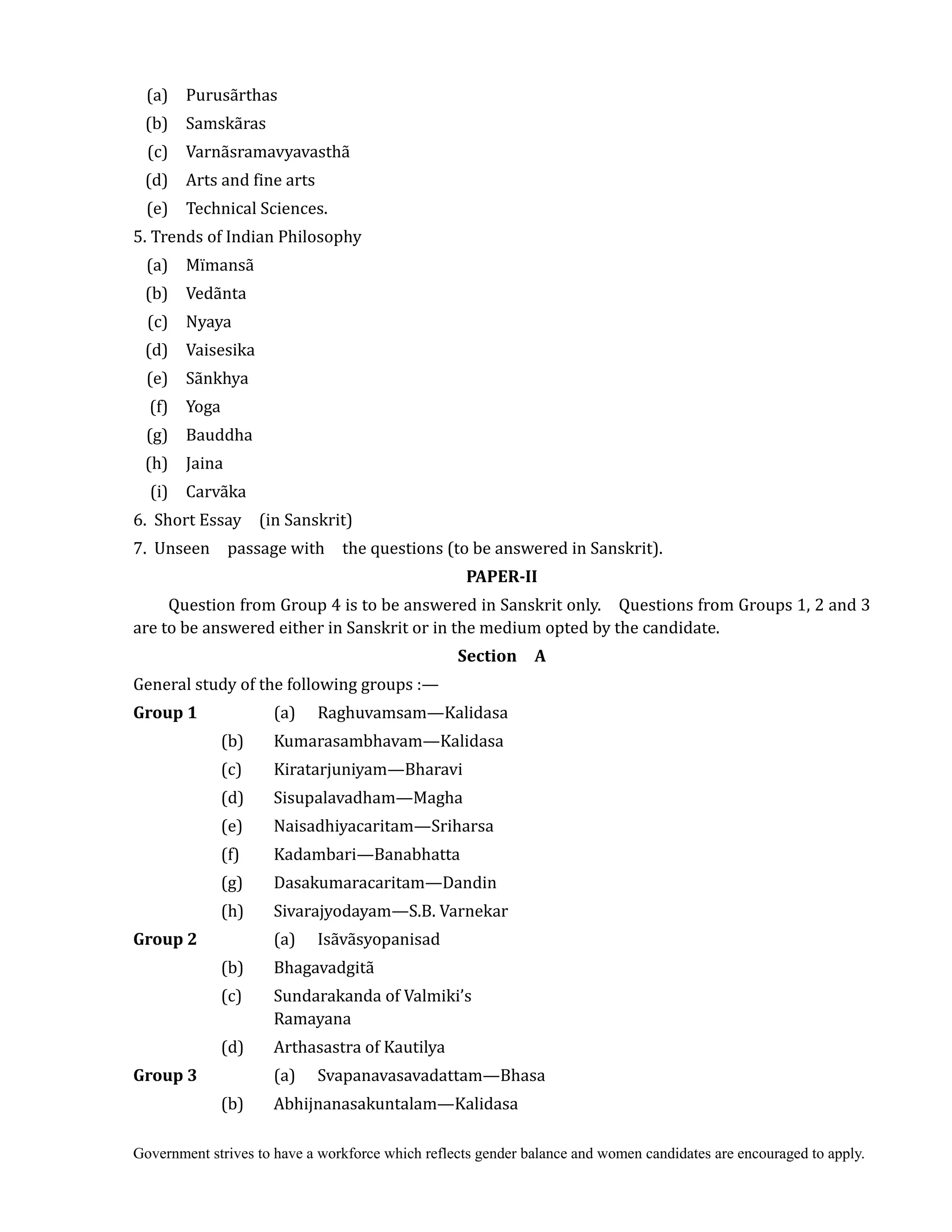 Government strives to have a workforce which reflects gender balance and women candidates are encouraged to apply.
(a) Purusãrthas
(b) Samskãras
(c) Varnãsramavyavasthã
(d) Arts and fine arts
(e) Technical Sciences.
5. Trends of Indian Philosophy
(a) Mïmansã
(b) Vedãnta
(c) Nyaya
(d) Vaisesika
(e) Sãnkhya
(f) Yoga
(g) Bauddha
(h) Jaina
(i) Carvãka
6. Short Essay (in Sanskrit)
7. Unseen passage with the questions (to be answered in Sanskrit). 	
PAPER‐II	
Question from Group 4 is to be answered in Sanskrit only. Questions from Groups 1, 2 and 3
are to be answered either in Sanskrit or in the medium opted by the candidate.	
Section	 	 A
General study of the following groups :—
Group	1	 	 (a) Raghuvamsam—Kalidasa
(b) Kumarasambhavam—Kalidasa
(c) Kiratarjuniyam—Bharavi
(d) Sisupalavadham—Magha
(e) Naisadhiyacaritam—Sriharsa
(f) Kadambari—Banabhatta
(g) Dasakumaracaritam—Dandin
(h) Sivarajyodayam—S.B. Varnekar
Group	2 (a) Isãvãsyopanisad
(b) Bhagavadgitã
(c) Sundarakanda of Valmiki’s
Ramayana
(d) Arthasastra of Kautilya
Group	3	 	 (a) Svapanavasavadattam—Bhasa
(b) Abhijnanasakuntalam—Kalidasa
 