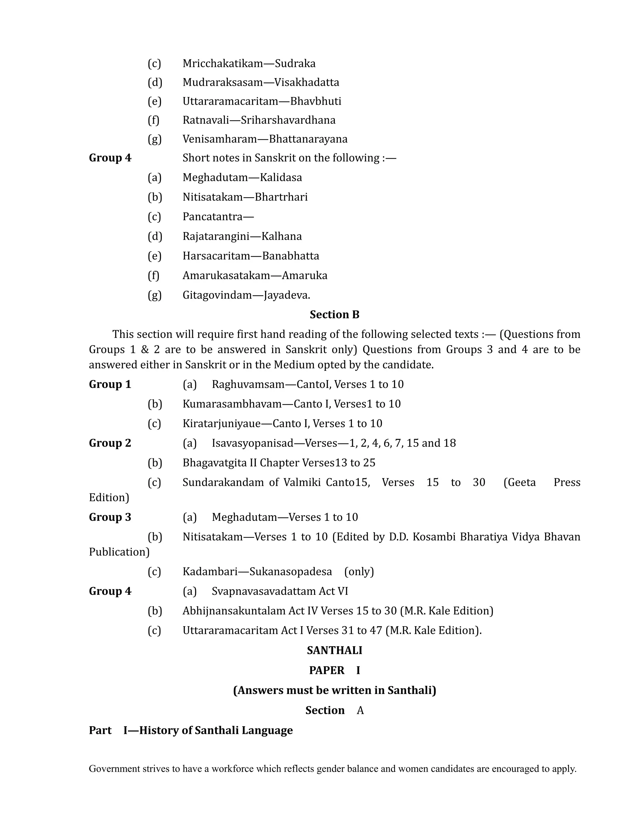 Government strives to have a workforce which reflects gender balance and women candidates are encouraged to apply.
(c) Mricchakatikam—Sudraka
(d) Mudraraksasam—Visakhadatta
(e) Uttararamacaritam—Bhavbhuti
(f) Ratnavali—Sriharshavardhana
(g) Venisamharam—Bhattanarayana
Group	4	 	 Short notes in Sanskrit on the following :—
(a) Meghadutam—Kalidasa
(b) Nitisatakam—Bhartrhari
(c) Pancatantra—
(d) Rajatarangini—Kalhana
(e) Harsacaritam—Banabhatta
(f) Amarukasatakam—Amaruka
(g) Gitagovindam—Jayadeva.
Section	B	
This section will require first hand reading of the following selected texts :— (Questions from
Groups 1 & 2 are to be answered in Sanskrit only) Questions from Groups 3 and 4 are to be
answered either in Sanskrit or in the Medium opted by the candidate.	
Group	1	 	 (a) Raghuvamsam—CantoI, Verses 1 to 10
(b) Kumarasambhavam—Canto I, Verses1 to 10
(c) Kiratarjuniyaue—Canto I, Verses 1 to 10
Group	2	 	 (a) Isavasyopanisad—Verses—1, 2, 4, 6, 7, 15 and 18
(b) Bhagavatgita II Chapter Verses13 to 25
(c) Sundarakandam of Valmiki Canto15, Verses 15 to 30 (Geeta Press
Edition)	
Group	3	 	 (a) Meghadutam—Verses 1 to 10
(b) Nitisatakam—Verses 1 to 10 (Edited by D.D. Kosambi Bharatiya Vidya Bhavan
Publication)
(c) Kadambari—Sukanasopadesa (only)
Group	4	 	 (a) Svapnavasavadattam Act VI
(b) Abhijnansakuntalam Act IV Verses 15 to 30 (M.R. Kale Edition)
(c) Uttararamacaritam Act I Verses 31 to 47 (M.R. Kale Edition).
SANTHALI	
PAPER	 	 I	
(Answers	must	be	written	in	Santhali)
Section	 	 A
Part	 	 I—History	of	Santhali	Language
 