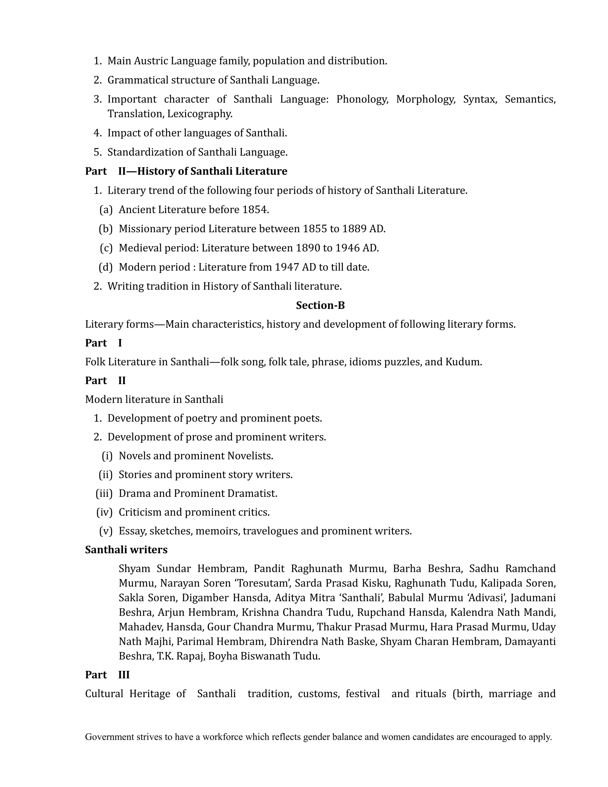 Government strives to have a workforce which reflects gender balance and women candidates are encouraged to apply.
1. Main Austric Language family, population and distribution.
2. Grammatical structure of Santhali Language.
3. Important character of Santhali Language: Phonology, Morphology, Syntax, Semantics,
Translation, Lexicography.
4. Impact of other languages of Santhali.
5. Standardization of Santhali Language.
Part	 	 II—History	of	Santhali	Literature	
1. Literary trend of the following four periods of history of Santhali Literature.
(a) Ancient Literature before 1854.
(b) Missionary period Literature between 1855 to 1889 AD.
(c) Medieval period: Literature between 1890 to 1946 AD.
(d) Modern period : Literature from 1947 AD to till date.
2. Writing tradition in History of Santhali literature.	
Section‐B	
Literary forms—Main characteristics, history and development of following literary forms.
Part	 	 I	
Folk Literature in Santhali—folk song, folk tale, phrase, idioms puzzles, and Kudum.
Part	 	 II	
Modern literature in Santhali
1. Development of poetry and prominent poets.
2. Development of prose and prominent writers.
(i) Novels and prominent Novelists.
(ii) Stories and prominent story writers.
(iii) Drama and Prominent Dramatist.
(iv) Criticism and prominent critics.
(v) Essay, sketches, memoirs, travelogues and prominent writers.
Santhali	writers	
Shyam Sundar Hembram, Pandit Raghunath Murmu, Barha Beshra, Sadhu Ramchand
Murmu, Narayan Soren ‘Toresutam’, Sarda Prasad Kisku, Raghunath Tudu, Kalipada Soren,
Sakla Soren, Digamber Hansda, Aditya Mitra ‘Santhali’, Babulal Murmu ‘Adivasi’, Jadumani
Beshra, Arjun Hembram, Krishna Chandra Tudu, Rupchand Hansda, Kalendra Nath Mandi,
Mahadev, Hansda, Gour Chandra Murmu, Thakur Prasad Murmu, Hara Prasad Murmu, Uday
Nath Majhi, Parimal Hembram, Dhirendra Nath Baske, Shyam Charan Hembram, Damayanti
Beshra, T.K. Rapaj, Boyha Biswanath Tudu.
Part	 	 III	
Cultural Heritage of Santhali tradition, customs, festival and rituals (birth, marriage and
 