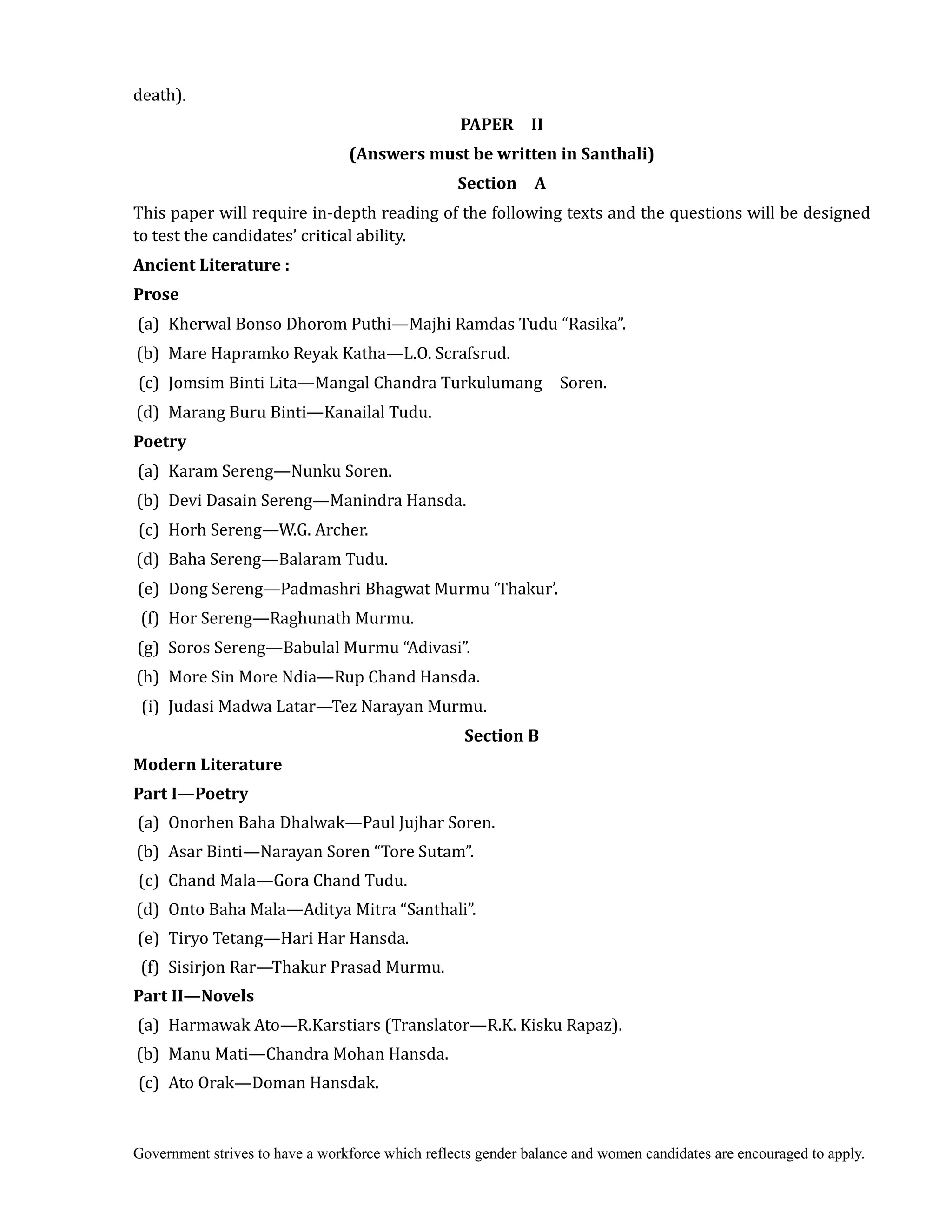 Government strives to have a workforce which reflects gender balance and women candidates are encouraged to apply.
death).	
PAPER	 	 II	
(Answers	must	be	written	in	Santhali)
Section	 	 A	
This paper will require in-depth reading of the following texts and the questions will be designed
to test the candidates’ critical ability.
Ancient	Literature	:	
Prose
(a) Kherwal Bonso Dhorom Puthi—Majhi Ramdas Tudu “Rasika”.
(b) Mare Hapramko Reyak Katha—L.O. Scrafsrud.
(c) Jomsim Binti Lita—Mangal Chandra Turkulumang Soren.
(d) Marang Buru Binti—Kanailal Tudu.
Poetry	
(a) Karam Sereng—Nunku Soren.
(b) Devi Dasain Sereng—Manindra Hansda.
(c) Horh Sereng—W.G. Archer.
(d) Baha Sereng—Balaram Tudu.
(e) Dong Sereng—Padmashri Bhagwat Murmu ‘Thakur’.
(f) Hor Sereng—Raghunath Murmu.
(g) Soros Sereng—Babulal Murmu “Adivasi”.
(h) More Sin More Ndia—Rup Chand Hansda.
(i) Judasi Madwa Latar—Tez Narayan Murmu.
Section	B	
Modern	Literature	
Part	I—Poetry	
(a) Onorhen Baha Dhalwak—Paul Jujhar Soren.
(b) Asar Binti—Narayan Soren “Tore Sutam”.
(c) Chand Mala—Gora Chand Tudu.
(d) Onto Baha Mala—Aditya Mitra “Santhali”.
(e) Tiryo Tetang—Hari Har Hansda.
(f) Sisirjon Rar—Thakur Prasad Murmu.
Part	II—Novels	
	(a) Harmawak Ato—R.Karstiars (Translator—R.K. Kisku Rapaz).
(b) Manu Mati—Chandra Mohan Hansda.
(c) Ato Orak—Doman Hansdak.
 